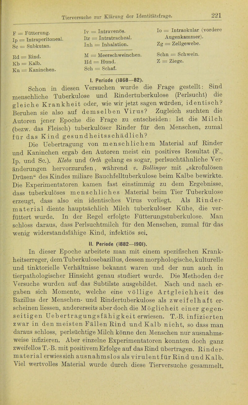 F = Fütterung. Ip = Intraperitoneal. Sc = Subkutan. Kd = Kind. Kb = Kalb. Kn = Kaninchen. Iv = Intravenös. Itr = Intratracheal. Inh = Inhalation. M = Meerschweinchen. Hd — Hund. Sch = Schaf. Io = Intraokular (vordere Augenkammer). Zg = Zellgewebe. Schn = Schwein. Z = Ziege. I. Periode (1868—82). Schon in diesen Versuchen wurde die Frage gestellt: Sind menschliche Tuberkulose und Rindertuberkulose (Perlsucht) die gleiche Krankheit oder, wie wir jetzt sagen würden, identisch? Beruhen sie also auf demselben Virus? Zugleich suchten die Autoren jener Epoche die Frage zu entscheiden: Ist die Milch (bezw. das Fleisch) tuberkulöser Rinder für den Menschen, zumal für das Kind gesundheitsschädlich? Die Uebertragung von menschlichem Material auf Rinder und Kaninchen ergab den Autoren meist ein positives Resultat (F., Ip. und Sc.). Klebs und Orth gelang es sogar, perlsuchtähnliche Ver- änderungen hervorzurufen, während v. Bollinger mit „skrofulösen Drüsen“ des Kindes miliare Bauchfelltuberkulose beim Kalbe bewirkte. Die Experimentatoren kamen fast einstimmig zu dem Ergebnisse, dass tuberkulöses menschliches Material beim Tier Tuberkulose erzeugt, dass also ein identisches Virus vorliegt. Als Rinder- material diente hauptsächlich Milch tuberkulöser Kühe, die ver- füttert wurde. In der Regel erfolgte Fütterungstuberkulose. Man schloss daraus, dass Perlsuchtmilch für den Menschen, zumal für das wenig widerstandsfähige Kind, infektiös sei. II. Periode (1882-1901). In dieser Epoche arbeitete man mit einem spezifischen Krank- heitserreger, dem Tuberkulosebazillus, dessen morphologische, kulturelle und tinktorielle Verhältnisse bekannt waren und der nun auch in tierpathologischer Hinsicht genau studiert wurde. Die Methoden der Versuche wurden auf das Subtilste ausgebildet. Nach und nach er- gaben sich Momente, welche eine völlige Artgleichheit des Bazillus der Menschen- und Rindertuberkulose als zweifelhaft er- scheinen liessen, andererseits aber doch die Möglicheit einer gegen- seitigen Uebertragungsfähigkeit erwiesen. T.-B. infizierten zwar in den meisten Fällen Rind und Kalb nicht, so dass man daraus schloss, perlsüchtige Milch könne den Menschen nur ausnahms- weise infizieren. Aber einzelne Experimentatoren konnten doch ganz zweifellos T.-B. mit positivem Erfolge auf das Rind übertragen. Rinder- material erwies sich ausnahmslos als virulent für Rind und Kalb. Viel wertvolles Material wurde durch diese Tierversuche gesammelt.