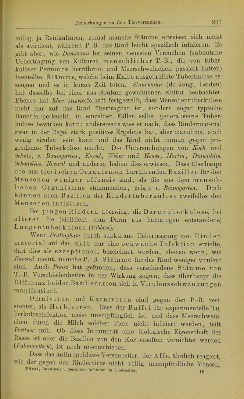 völlig, ja Reinkulturen, zumal manche Stämme erweisen sich meist als avirulent, während P.-B. das Rind leicht spezifisch infizieren. Es gibt aber, wie Dammann hei seinen neuesten Versuchen (subkutane Uebertragung von Kulturen menschlicher T.-B., die von tuber- kulöser Peritonitis herrührten und Meerschweinchen passiert hatten) feststellte, S t ä m m e, welche beim Kalbe ausgebreitete Tuberkulose er- zeugen und es in kurzer Zeit töten. Stuurmann (de Jong, Leiden) hat dasselbe bei einer aus Sputum gewonnenen Kultur beobachtet. Ebenso hat Eber unzweifelhaft festgestellt, dass Menschentuberkulose nicht nur auf das Rind übertragbar ist, sondern sogar typische Bauchfellperlsucht, in einzelnen Fällen selbst generalisierte Tuber- kulose bewirken kann; andererseits wies er nach, dass Rindermaterial zwar in der Regel stark positives Ergebnis hat, aber manchmal auch wenig virulent sein kann und das Rind nicht immun gegen pro- grediente Tuberkulose macht. Die Untersuchungen von Koch und Schütz, v. Baumgarten, Kossel, Weber und Heuss, Martin, Dinividdie, Schottelius, Nocard und anderen haben dies erwiesen. Dass überhaupt die aus tierischen Organismen herrührenden Bazillen für den Menschen weniger offensiv sind, als die aus dem mensch- lichen Organismus stammenden, zeigte v. Baumgarten. Doch können auch Bazillen der Rindertuberkulose zweifellos den Menschen infizieren. Bei jungen Rindern überwiegt die Darmtuberkulose, bei älteren die (vielleicht vom Darm aus hämatogen entstandene) Lungentuberkulose (Bibbert). Wenn Frutingham durch subkutane Uebertragung von Rinder- material auf das Kalb nur eine schwache Infektion erzielte, darf dies als exzeptionell bezeichnet werden, ebenso wenn, wie Bavenei meint, manche P.-B.-Stämme für das Rind weniger virulent sind. Auch Preisz hat gefunden, dass verschiedene Stämme von T.-B. Verschiedenheiten in der Wirkung zeigen, dass überhaupt die Differenz beider Bazillenarten sich in Virulenzschwankungen manifestiert. Omnivoren und Karnivoren sind gegen den P.-B. resi- stenter, als Herbivoren. Dass der Büffel für experimentelle Tu- berkuloseinfektion meist unempfänglich ist, und dass Meerschwein- chen durch die Milch solcher Tiere nicht infiziert werden, teilt Prettner mit. Ob diese Immunität eine biologische Eigenschaft der Rasse ist oder die Bazillen von den Körpersäften vernichtet werden (Babinowitsch), ist noch unentschieden. Dass das anthropoideste Versuchstier, der Affe, ähnlich reagiert, wie der gegen das Rindervirus nicht völlig unempfindliche Mensch, FUrst, Intestinale Tuberknlose-Infektion im Kindesalter.