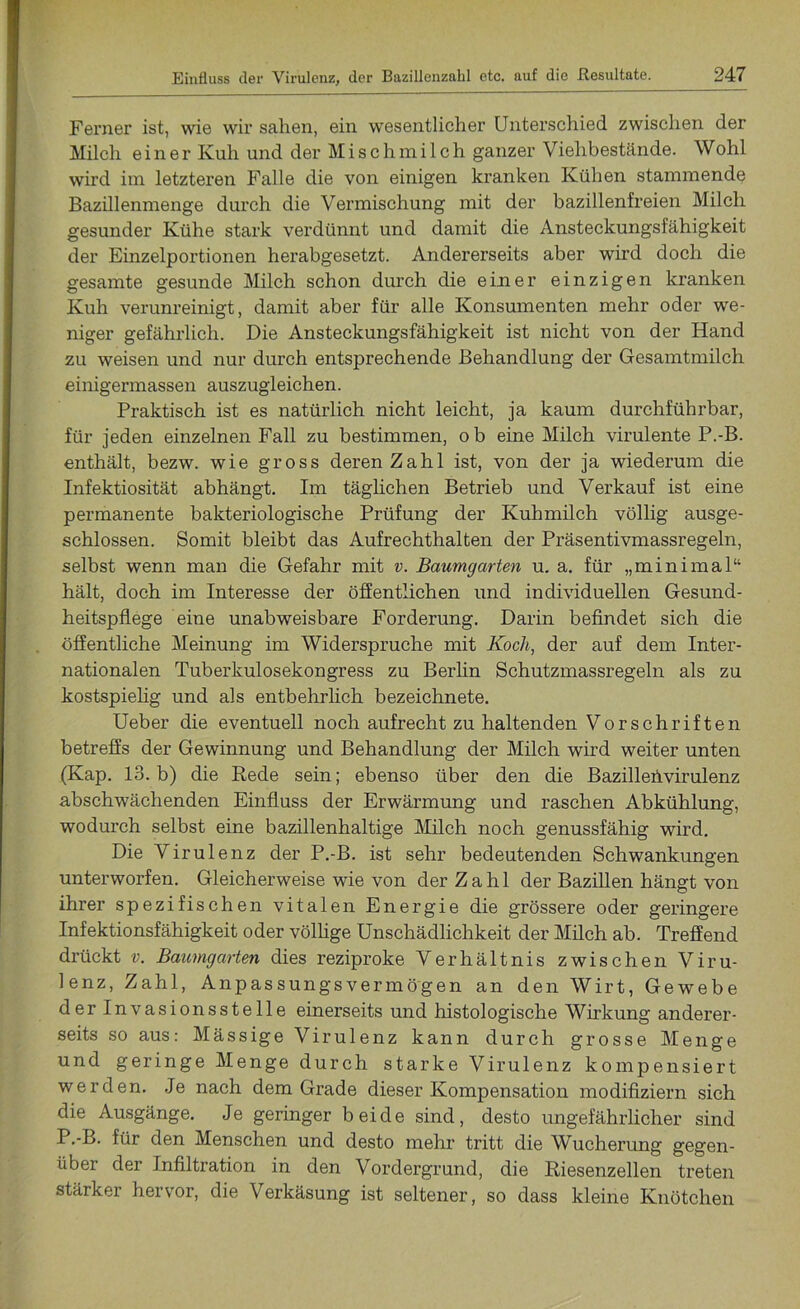 Ferner ist, wie wir sahen, ein wesentlicher Unterschied zwischen der Milch einer Kuh und der Misch milch ganzer Viehbestände. Wohl wird im letzteren Falle die von einigen kranken Kühen stammende Bazillenmenge durch die Vermischung mit der bazillenfreien Milch gesunder Kühe stark verdünnt und damit die Ansteckungsfähigkeit der Einzelportionen herabgesetzt. Andererseits aber wird doch die gesamte gesunde Milch schon durch die einer einzigen kranken Kuh verunreinigt, damit aber für alle Konsumenten mehr oder we- niger gefährlich. Die Ansteckungsfähigkeit ist nicht von der Hand zu weisen und nur durch entsprechende Behandlung der Gesamtmilch einigermassen auszugleichen. Praktisch ist es natürlich nicht leicht, ja kaum durchführbar, für jeden einzelnen Fall zu bestimmen, ob eine Milch virulente P.-B. enthält, bezw. wie gross deren Zahl ist, von der ja wiederum die Infektiosität abhängt. Im täglichen Betrieb und Verkauf ist eine permanente bakteriologische Prüfung der Kuhmilch völlig ausge- schlossen. Somit bleibt das Aufrechthalten der Präsentivmassregeln, selbst wenn man die Gefahr mit v. Baumgarten u. a. für „minimal“ hält, doch im Interesse der öffentlichen und individuellen Gesund- heitspflege eine unabweisbare Forderung. Darin befindet sich die öffentliche Meinung im Widerspruche mit Koch, der auf dem Inter- nationalen Tuberkulosekongress zu Berlin Schutzmassregeln als zu kostspielig und als entbehrlich bezeichnete. Ueber die eventuell noch aufrecht zu haltenden Vorschriften betreffs der Gewinnung und Behandlung der Milch wird weiter unten (Kap. 13. b) die Rede sein; ebenso über den die Bazillehvirulenz abschwächenden Einfluss der Erwärmung und raschen Abkühlung, wodurch selbst eine bazillenhaltige Milch noch genussfähig wird. Die Virulenz der P.-B. ist sehr bedeutenden Schwankungen unterworfen. Gleicherweise wie von der Zahl der Bazillen hängt von ihrer spezifischen vitalen Energie die grössere oder geringere Infektionsfähigkeit oder völlige Unschädlichkeit der Milch ab. Treffend drückt v. Baumgarten dies reziproke Verhältnis zwischen Viru- lenz, Zahl, Anpassungsvermögen an den Wirt, Gewebe der Invasionsste 11 e einerseits und histologische Wirkung anderer- seits so aus: Mässige Virulenz kann durch grosse Menge und geringe Menge durch starke Virulenz kompensiert werden. Je nach dem Grade dieser Kompensation modifiziern sich die Ausgänge. Je geringer beide sind, desto ungefährlicher sind P.-B. für den Menschen und desto mehr tritt die Wucherung gegen- über der Infiltration in den Vordergrund, die Riesenzellen treten stärker hervor, die Verkäsung ist seltener, so dass kleine Knötchen