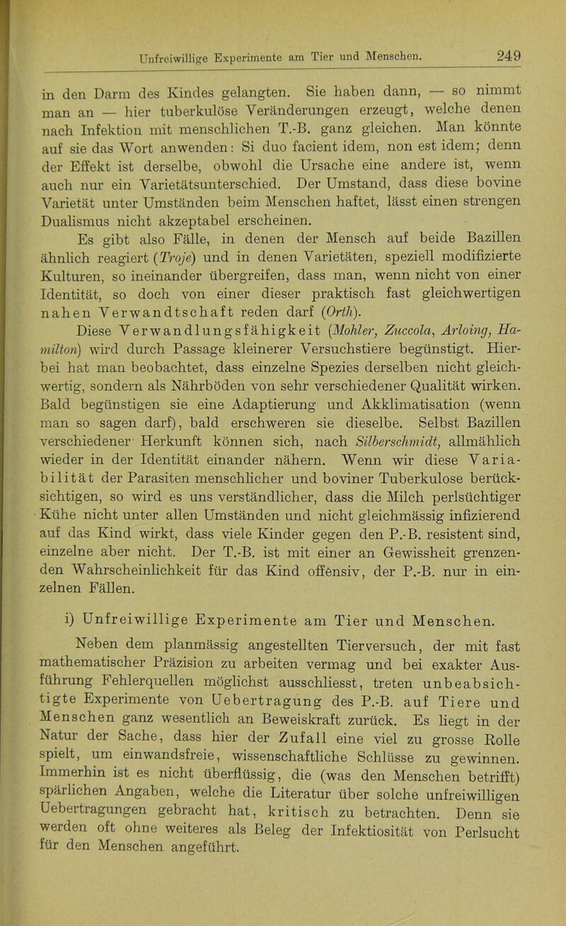 in den Dann des Kindes gelangten. Sie haben dann, — so nimmt man an — hier tuberkulöse Veränderungen erzeugt, welche denen nach Infektion mit menschlichen T.-B. ganz gleichen. Man könnte auf sie das Wort anwenden: Si duo facient idem, non est idem; denn der Effekt ist derselbe, obwohl die Ursache eine andere ist, wenn auch nur ein Varietätsunterschied. Der Umstand, dass diese bovine Varietät unter Umständen beim Menschen haftet, lässt einen strengen Dualismus nicht akzeptabel erscheinen. Es gibt also Fälle, in denen der Mensch auf beide Bazillen ähnlich reagiert (Troje) und in denen Varietäten, speziell modifizierte Kulturen, so ineinander übergreifen, dass man, wenn nicht von einer Identität, so doch von einer dieser praktisch fast gleichwertigen nahen Verwandtschaft reden darf (Orth). Diese Verwandlungsfähigkeit (Möhler, Zuccola, Arloing, Ha- milton) wird durch Passage kleinerer Versuchstiere begünstigt. Hier- bei hat man beobachtet, dass einzelne Spezies derselben nicht gleich- wertig, sondern als Nährböden von sehr verschiedener Qualität wirken. Bald begünstigen sie eine Adaptierung und Akklimatisation (wenn man so sagen darf), bald erschweren sie dieselbe. Selbst Bazillen verschiedener Herkunft können sich, nach Silbersclimidt, allmählich wieder in der Identität einander nähern. Wenn wir diese Varia- bilität der Parasiten menschlicher und boviner Tuberkulose berück- sichtigen, so wird es uns verständlicher, dass die Milch perlsüchtiger Kühe nicht unter allen Umständen und nicht gleichmässig infizierend auf das Kind wirkt, dass viele Kinder gegen den P.-B. resistent sind, einzelne aber nicht. Der T.-B. ist mit einer an Gewissheit grenzen- den Wahrscheinlichkeit für das Kind offensiv, der P.-B. nur in ein- zelnen Fällen. i) Unfreiwillige Experimente am Tier und Menschen. Neben dem planmässig angestellten Tierversuch, der mit fast mathematischer Präzision zu arbeiten vermag und bei exakter Aus- führung Fehlerquellen möglichst ausschliesst, treten unbeabsich- tigte Experimente von Uebertragung des P.-B. auf Tiere und Menschen ganz wesentlich an Beweiskraft zurück. Es liegt in der Natur der Sache, dass hier der Zufall eine viel zu grosse Rolle spielt, um einwandsfreie, wissenschaftliche Schlüsse zu gewinnen. Immerhin ist es nicht überflüssig, die (was den Menschen betrifft) spärlichen Angaben, welche die Literatur über solche unfreiwilligen Uebertragungen gebracht hat, kritisch zu betrachten. Denn sie werden oft ohne weiteres als Beleg der Infektiosität von Perlsucht für den Menschen angeführt.