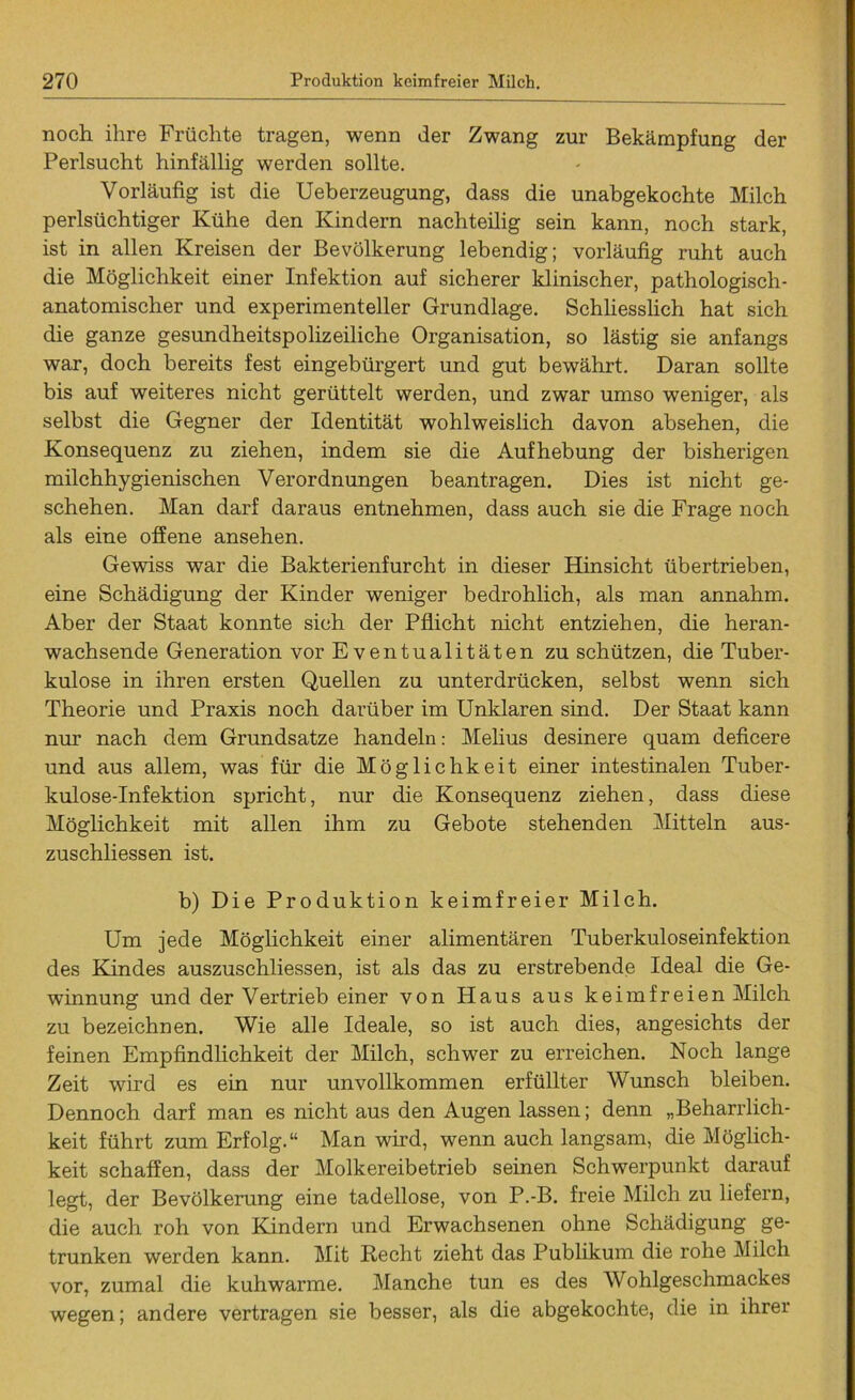 noch ihre Früchte tragen, wenn der Zwang zur Bekämpfung der Perlsucht hinfällig werden sollte. Vorläufig ist die Ueberzeugung, dass die unabgekochte Milch perlsüchtiger Kühe den Kindern nachteilig sein kann, noch stark, ist in allen Kreisen der Bevölkerung lebendig; vorläufig ruht auch die Möglichkeit einer Infektion auf sicherer klinischer, pathologisch- anatomischer und experimenteller Grundlage. Schliesslich hat sich die ganze gesundheitspolizeiliche Organisation, so lästig sie anfangs war, doch bereits fest eingebürgert und gut bewährt. Daran sollte bis auf weiteres nicht gerüttelt werden, und zwar umso weniger, als selbst die Gegner der Identität wohlweislich davon absehen, die Konsequenz zu ziehen, indem sie die Aufhebung der bisherigen milchhygienischen Verordnungen beantragen. Dies ist nicht ge- schehen. Man darf daraus entnehmen, dass auch sie die Frage noch als eine offene ansehen. Gewiss war die Bakterienfurcht in dieser Hinsicht übertrieben, eine Schädigung der Kinder weniger bedrohlich, als man annahm. Aber der Staat konnte sich der Pflicht nicht entziehen, die heran- wachsende Generation vor Eventualitäten zu schützen, die Tuber- kulose in ihren ersten Quellen zu unterdrücken, selbst wenn sich Theorie und Praxis noch darüber im Unklaren sind. Der Staat kann nur nach dem Grundsätze handeln: Melius desinere quam deficere und aus allem, was für die Möglichkeit einer intestinalen Tuber- kulose-Infektion spricht, nur die Konsequenz ziehen, dass diese Möglichkeit mit allen ihm zu Gebote stehenden Mitteln aus- zuschliessen ist. b) Die Produktion keimfreier Milch. Um jede Möglichkeit einer alimentären Tuberkuloseinfektion des Kindes auszuschliessen, ist als das zu erstrebende Ideal die Ge- winnung und der Vertrieb einer von Haus aus keimfreien Milch zu bezeichnen. Wie alle Ideale, so ist auch dies, angesichts der feinen Empfindlichkeit der Milch, schwer zu erreichen. Noch lange Zeit wird es ein nur unvollkommen erfüllter Wunsch bleiben. Dennoch darf man es nicht aus den Augen lassen; denn „Beharrlich- keit führt zum Erfolg.“ Man wird, wenn auch langsam, die Möglich- keit schaffen, dass der Molkereibetrieb seinen Schwerpunkt darauf legt, der Bevölkerung eine tadellose, von P.-B. freie Milch zu liefern, die auch roh von Kindern und Erwachsenen ohne Schädigung ge- trunken werden kann. Mit Recht zieht das Publikum die rohe Milch vor, zumal die kuhwarme. Manche tun es des Wohlgeschmackes wegen; andere vertragen sie besser, als die abgekochte, die in ihrer