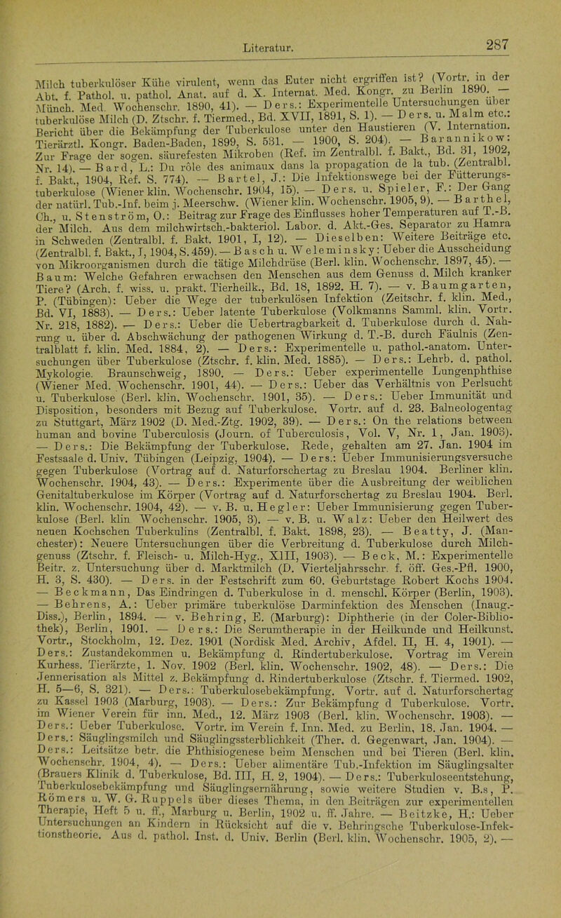 Milch tuberkulöser Kühe virulent, wenn das Euter nicht ergriffen lst'L ^ortl[;’ ™ Abt. f. Pathol. u. pathol. Anat. auf d. X. Internat. Med. kongr. zu Berlin 1890. Münch. Med Wochenschr. 1890, 41). — Ders.: Experimentelle Untersuchungen über tuberkulöse Milch (D. Ztschr. f. Tiermed., Bd. XVII, 1891, 8.1). - Ders u Malmuto Bericht über die Bekämpfung der Tuberkulose unter den Haustieren (V. lntemation. Tierärztl. Kongr. Baden-Baden, 1899, S. 531 - 1900, S. 204) - Barannikow. Zur Frage der sogen, säurefesten Mikroben (Ref. im Zentralbl. f. Bakt., B . 6 , , Nr 14) — Bard, L.: Du role des animaux dans la propagation de la tub..(Zentralbl. f. Bakt., 1904, Ref. S. 774). — Bartel, J.: Die Infektionswege bei der Futterungs- tuberkulose (Wiener klin. Wochenschr. 1904, 15). — Ders. u. Spieler, F.: Der Hang der natürl.Tub.-Inf. beim j. Meerschw. (Wiener klin. Wochenschr. 1905, 9). — B ar th ei, Ch., u. S t e n s tr ö m, O.: Beitrag zur Frage des Einflusses hoher Temperaturen auti .-±>. der Milch Aus dem milchwirtsch.-bakteriol. Labor, d. Alct.-Ges. Separator zu Hamia in Schweden (Zentralbl. f. Bakt, 1901, I, 12). - Dieselben: AVeitere Beiträge etc. (Zentralbl. f. Bakt., J, 1904, S. 459). — B a s c h u. W e 1 e ml n s ky: lieber die Ausscheidung von Mikroorganismen durch die tätige Milchdrüse (Berl. klin. W ochenschr. 1897,45). Baum: Welche Gefahren erwachsen den Menschen aus dem Genuss d. Milch kranker Tiere? (Arch. f. wiss. u. prakt. Tierheilk., Bd. 18, 1892. H. 7). —- v. Baumgarten, P. (Tübingen): Ueber die Wege der tuberkulösen Infektion (Zeitschr. f. klin. Med., Bd. VI, 1883). — Ders.: Ueber latente Tuberkulose (Volkmanns Samml. klin. Vortr. Kr. 218, 1882). — Ders.: Ueber die Uebertragbarkeit d. Tuberkulose durch d. Nah- rung u. über d. Abschwächung der pathogenen Wirkung d. T.-B. durch Fäulnis (Zen- tralblatt f. klin. Med. 1884, 2). — Ders.: Experimentelle u. pathol.-anatom. Unter- suchungen über Tuberkulose (Ztschr. f. klin. Med. 1S85). — Ders.: Lehrb. d. pathol. Mykologie. Braunschweig, 1890. — Ders.: Ueber experimentelle Lungenphthise (Wiener Med. Wochenschr. 1901, 44). — Ders.: Ueber das Verhältnis von Perlsucht u. Tuberkulose (Berl. klin. Wochenschr. 1901, 35). — Ders.: Ueber Immunität und Disposition, besonders mit Bezug auf Tuberkulose. Vortr. auf d. 23. Balneologentag zu Stuttgart, März 1902 (D. Med.-Ztg. 1902, 39). — Ders.: On the relations between human and bovine Tuberculosis (Journ. of Tuberculosis, Vol. V, Nr. 1, Jan. 1903). — Ders.: Die Bekämpfung der Tuberkulose. Rede, gehalten am 27. Jan. 1904 im Festsaale d. Univ. Tübingen (Leipzig, 1904). — Ders.: Ueber Immunisierungsversuche gegen Tuberkulose (Vortrag auf d. Naturforschertag zu Breslau 1904. Berliner klin. Wochenschr. 1904, 43). — Ders.: Experimente über die Ausbreitung der weiblichen Genitaltuberkulose im Körper (Vortrag auf d. Naturforschertag zu Breslau 1904. Berl. klin. Wochenschr. 1904, 42). — v. B. u. Hegler: Ueber Immunisierung gegen Tuber- kulose (Berl. klin Wochenschr. 1905, 3). — v. B. u. Walz: Ueber den Heilwert des neuen Kochschen Tuberkulins (Zentralbl. f. Bakt. 1898, 23). — Beatty, J. (Man- chester): Neuere Untersuchungen über die Verbreitung d. Tuberkulose durch Milch- genuss (Ztschr. f. Fleisch- u. Milch-Hyg., XIII, 1903). -— Beck, M.: Experimentelle Beitr. z. Untersuchung über d. Marktmilch (D. Vierteljahrsschr. f. öff. Ges.-Pfl. 1900, H. 3, S. 430). — Ders. in der Festschrift zum 60. Geburtstage Robert Kochs 1904. — Beckmann, Das Eindringen d. Tuberkulose in d. menschl. Körper (Berlin, 1903). — Behrens, A.: Ueber primäre tuberkulöse Darminfektion des Menschen (Inaug.- Diss.), Berlin, 1894. — v. Behring, E. (Marburg): Diphtherie (in der Coler-Biblio- thek), Berlin, 1901. — Ders.: Die Serumtherapie in der Heilkunde und Heilkunst. Vortr., Stockholm, 12. Dez. 1901 (Nordisk Med. Archiv, Afdel. II, H. 4, 1901). — Ders.: Zustandekommen u. Bekämpfung d. Rindertuberkulose. Vortrag im Verein Kurhess. Tierärzte, 1. Nov. 1902 (Berl. klin. Wochenschr. 1902, 48). — Ders.: Die Jennerisation als Mittel z. Bekämpfung d. Rindertuberkulo.se (Ztschr. f. Tiermed. 1902, H. 5—6, S. 321). — Ders.: Tuberkulosebekämpfung. Vortr. auf d. Naturforschertag zu Kassel 1903 (Marburg, 1903). — Ders.: Zur Bekämpfung d Tuberkulose. Vortr. im Wiener Verein für inn. Med., 12. März 1903 (Berl. klin. Wochenschr. 1903). — Ders.: Ueber Tuberkulose. Vortr. im Verein f. Inn. Med. zu Berlin, 18. Jan. 1904. — Ders.: Säuglingsmilch und Säuglingssterblichkeit (Ther. d. Gegenwart, Jan. 1904). — Ders.: Leitsätze betr. die Phthisiogenese beim Menschen und bei Tieren (Berl. klin. Wochenschr. 1904, 4). — Ders.: Ueber alimentäre Tub.-Infektion im Säuglingsalter (Brauers Klinik d. Tuberkulose, Bd. III, H. 2, 1904). — Ders.: Tuberkuloseentstehung, Tuberkulosebekämpfung und Säuglingsernährung, sowie weitere Studien v. B.s, P. Römers u. W. G. Ru pp eis über dieses Thema, in den Beiträgen zur experimentellen Therapie, Heft 5 u. ff., Marburg u. Berlin, 1902 u. ff. Jahre. — Beitzke, H.: Ueber Untersuchungen an Kindern in Rücksicht auf die v. Behringsohe Tuberkulose-Infek- tionstheone. Aus d. pathol. Inst. d. Univ. Berlin (Berl. klin. Wochenschr. 1905, 2). —