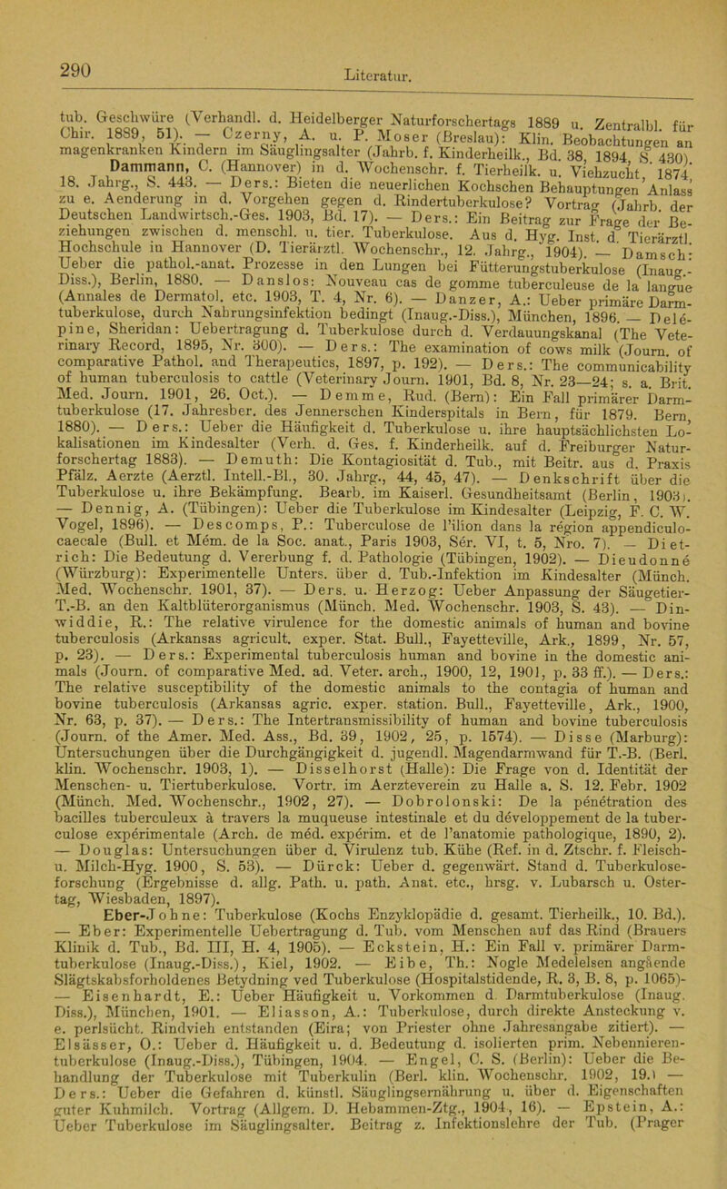 tub. Geschwüre (Verhandl. d. Heidelberger Naturforschertags 1889 u Zentral« für Chu-, 18S9, bl). — Czerny, A. u. P Moser (Breslau): Klin. Beobachtungen an magenkranken Kindern im Sauglmgsalter (Jahrb. f. Kinderheilk , Bd 38 1894 8 4301 Dammann, C. (Hannover) in d Wochenschr. f. Tierheilk. u! Viehzucht,' 1874 18. Jahrg., S. 443. — Ders.: Bieten die neuerlichen Kochschen Behauptungen Anlass zu e. Aenderung m d. Vorgehen gegen d. Rindertuberkulose? Vortra^ (Tjahrb der Deutschen Landwirtsch.-Ges. 1903, Bd. 17). — Ders.: Ein Beitrag zur Frage der Be Ziehungen zwischen d. menschl. u. tier. Tuberkulose. Aus d. Hyg. Inst d Tierärztl Hochschule iu Hannover (D. Tierärztl. Wochenschr., 12. Jahrg., 1904) — DamscK Heber die pathol.-anat. Prozesse in den Lungen bei Fütterungstuberkulose (Inaug - Diss.), Berlin, 1880. — Danslos: Nouveau cas de gomme tuberculeuse de la laneue (Annales de Dermatol, etc. 1903, T. 4, Nr. 6). — Danzer, A.: Ueber primäre Darm- tuberkulose, durch Nahrungsinfektion bedingt (Inaug.-Diss.), München, 1896 — Dele- pine, Sheridan: Uebertragung d. Tuberkulose durch d. Verdauungskanal (The Vete- rinary Record, 1895, Nr. 300). — Ders.: The examination of cows milk (Journ of comparative Pathol. and Therapeutics, 1897, p. 192). — Ders.: The communicability of human tuberculosis to cattle (Veterinary Journ. 1901, Bd. 8, Nr. 23—24; s. a. Brit. Med. Journ. 1901, 26. Oct.). — Demme, Rud. (Bern): Ein Fall primärer Darm- tuberkulose (17. Jahresber. des Jennerschen Kinderspitals in Bern, für 1879. Bern 1880). — Ders.: Ueber die Häufigkeit d. Tuberkulose u. ihre hauptsächlichsten Lo- kalisationen im Kindesalter (Verh. d. Ges. f. Kinderheilk. auf d. Freiburger Natur- forschertag 1883). — Demuth: Die Kontagiosität d. Tub., mit Beitr. aus” d. Praxis Pfalz. Aerzte (Aerztl. Intell.-Bl., 30. Jahrg., 44, 45, 47). — Denkschrift über die Tuberkulose u. ihre Bekämpfung. Bearb. im Kaiserl. Gesundheitsamt (Berlin, 1903). — Dennig, A. (Tübingen): Ueber die Tuberkulose im Kindesalter (Leipzig, F. C. W. Vogel, 1896). — Descomps, P.: Tuberculose de 1’ilion dans la region appendiculo- caecale (Bull, et Mem. de la Soc. anat., Paris 1903, Ser. VI, t. 5, Nro. 7). — Diet- rich: Die Bedeutung d. Vererbung f. d. Pathologie (Tübingen, 1902). — Dieudonne (Würzburg): Experimentelle Unters, über d. Tub.-Infektion im Kindesalter (Münch. Med. Wochenschr. 1901, 37). — Ders. u. Herzog: Ueber Anpassung der Säugetier- T.-B. an den Kaltblüterorganismus (Münch. Med. Wochenschr. 1903, S. 43). ■— Din- widdie, R.: The relative virulence for the domestic animals of human and bovine tuberculosis (Arkansas agricult. exper. Stat. Bull., Fayetteville, Ark.; 1899, Nr. 57, p. 23). — Ders.: Experimental tuberculosis human and bovine in the domestic ani- mals (Journ. of comparative Med. ad. Veter. arch., 1900, 12, 1901, p. 33 ff.). — Ders.: The relative susceptibility of the domestic animals to the contagia of human and bovine tuberculosis (Arkansas agric. exper. Station. Bull., Fayetteville, Ark., 1900, Nr. 63, p. 37). — Ders.: The Intertransmissibility of human and bovine tuberculosis (Journ. of the Amer. Med. Ass., Bd. 39, 1902, 25, p. 1574). — Disse (Marburg): Untersuchungen über die Durchgängigkeit d. jugendl. Magendarmwand für T.-B. (Berl. klin. Wochenschr. 1903, 1). — Diss eihorst (Halle): Die Frage von d. Identität der Menschen- u. Tiertuberkulose. Vortr. im Aerzte verein zu Halle a. S. 12. Febr. 1902 (Münch. Med. Wochenschr., 1902, 27). — Dobrolonski: De la penetration des bacilles tuberculeux ä travers la muqueuse intestinale et du developpement de la tuber- culose experimentale (Arch. de med. experim. et de l’anatomie pathologique, 1890, 2). — Douglas: Untersuchungen über d. Virulenz tub. Kühe (Ref. in d. Ztschr. f. Fleisch- u. Milch-Hyg. 1900, S. 53). — Dürck: Ueber d. gegenwärt. Stand d. Tuberkulose- forschung (Ergebnisse d. allg. Path. u. path. Anat. etc., hrsg. v. Lubarsch u. Oster- tag, Wiesbaden, 1897). Eber-Johne: Tuberkulose (Kochs Enzyklopädie d. gesamt. Tierheilk., 10. Bd.). — Eber: Experimentelle Uebertragung d. Tub. vom Menschen auf das Rind (Brauers Klinik d. Tub., Bd. III, H. 4, 1905). — Eckstein, H.: Ein Fall v. primärer Darm- tuberkulose (Inaug.-Diss.), Kiel, 1902. — Eibe, Th.: Nogle Medelelsen angSende Slägtskabsforholdenes Betydning ved Tuberkulose (Hospitalstidende, R. 3, B. 8, p. 1065)- — Eisenhardt, E.: Ueber Häufigkeit u. Vorkommen d. Darmtuberkulose (Inaug. Diss.), München, 1901. — Eliasson, A.: Tuberkulose, durch direkte Ansteckung v. e. perlsücht. Rindvieh entstanden (Eira; von Priester ohne .Tahresangabe zitiert). — Elsässer, O.: Ueber d. Häufigkeit u. d. Bedeutung d. isolierten prim. Nebennieren- tuberkulose (Inaug.-Diss.), Tübingen, 1904. — Engel, C. S. (Berlin): Ueber die Be- handlung der Tuberkulose mit Tuberkulin (Berl. klin. Wochenschr. 1902, 19.) — Ders.: Ueber die Gefahren d. künstl. Säuglingsernährung u. über d. Eigenschaften guter Kuhmilch. Vortrag (Allgem. D. Hebammen-Ztg., 1904, 16). — Epstein, A.: Ueber Tuberkulose im Säuglingsalter. Beitrag z. Infektionslehre der Tub. (Prager