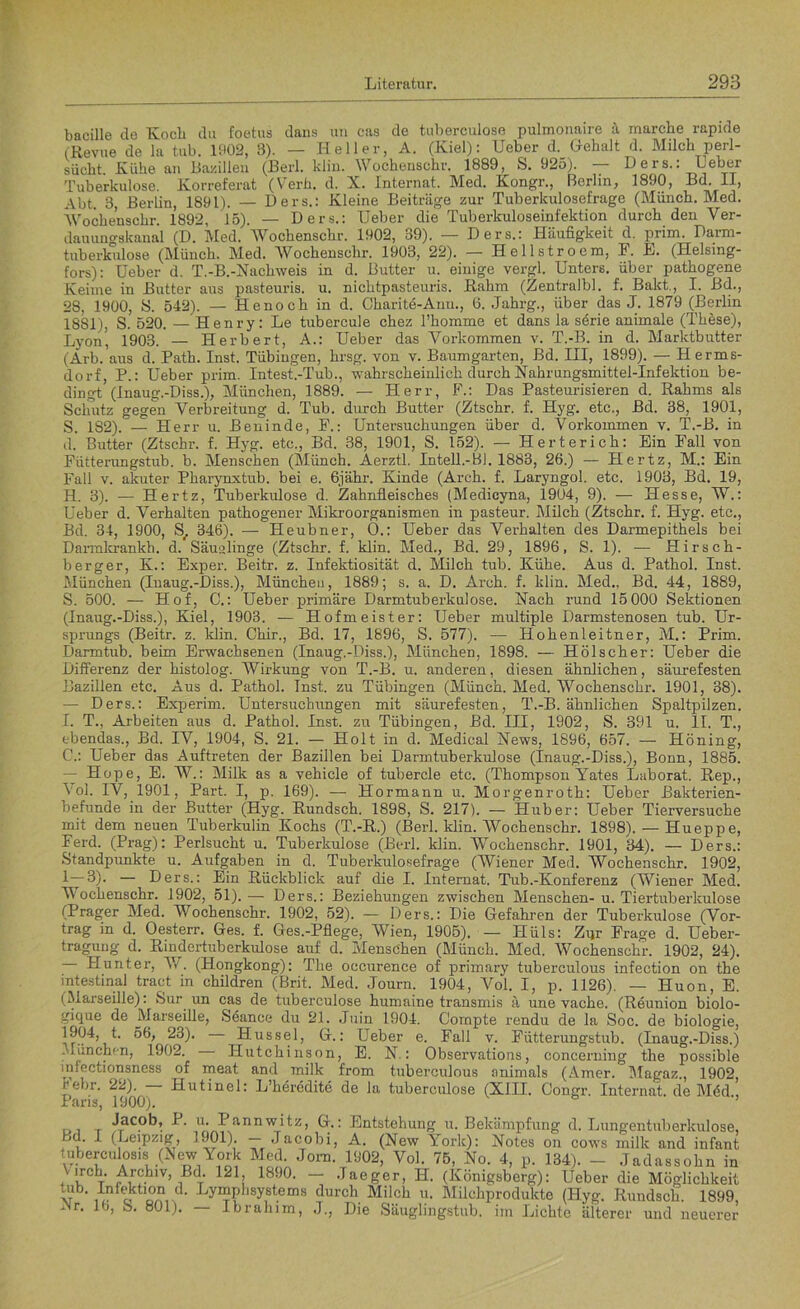 bacille de Koch du foetus dans un cas de tuberculose pulmonaire ä marche rapide (Revue de la tub. 1902, 3). — Heller, A. (Kiel): Ueber d. Gehalt d. Milch perl- siicht. Kühe an Bazillen (Berl. klin. Wochenschr. 1889, S. 925). Ders.: Leber Tuberkulose. Korreferat (Verb. d. X. Internat. Med. Kongr., Berlin, 1890, BdL II, Abt. 3, Berlin, 1891). — Ders.: Kleine Beiträge zur Tuberkulosefrage (Münch. Med. Wochenschr. 1892, 15). — Ders.: Ueber die Tuberkuloseinfektion durch den Ver- dauungskaual (D. Med. Wochenschr. 1902, 39). — Ders.: Häufigkeit d. prim. Dann- tuberkulose (Münch. Med. Wochenschr. 1903, 22). — Hellstroem, F. E. (Helsing- fors): Ueber d. T.-B.-Nacliweis in d. Butter u. einige vergl. Unters, über pathogene Keime in Butter aus pasteuris. u. nichtpasteuris. Rahm (Zentralbl. f. Bakt., I. ßd., 28, 1900, S. 542). — Henoch in d. Charite-Anu., 6. Jahrg., über das J. 1879 (Berlin 1881), S. 520. — Henry: Le tubercule chez 1’homme et dans la serie animale (These), Lyon, 1903. — Herbert, A.: Ueber das Vorkommen v. T.-B. in d. Marktbutter (Arb. aus d. Path. Inst. Tübingen, hrsg. von v. Baumgarten, Bd. III, 1899). — Herms- dorf, P.: Ueber prim. Intest.-Tub., wahrscheinlich durch Nahrungsmittel-Infektion be- dingt (Inaug.-Diss.), München, 1889. — Herr, F.: Das Pasteurisieren d. Rahms als Schlitz gegen Verbreitung d. Tub. durch Butter (Ztschr. f. Hyg. etc., Bd. 38, 1901, S. 1S2). — Herr u. Beninde, F.: Untersuchungen über d. Vorkommen v. T.-B. in d. Butter (Ztschr. f. Hyg. etc., Bd. 38, 1901, S. 152). — Herterich: Ein Fall von Fütterungstub. b. Menschen (Münch. Aerztl. Intel!-Bl. 1883, 26.) — Hertz, M.: Ein Fall v. akuter Pharynxtub. bei e. 6jähr. Kinde (Arch. f. Laryngol. etc. 1903, Bd. 19, H. 3). — Hertz, Tuberkulose d. Zahnfleisches (Medicyna, 1904, 9). — Hesse, W.: Ueber d. Verhalten pathogener Mikroorganismen in pasteur. Milch (Ztschr. f. Hyg. etc., Bd. 34, 1900, St 346). — Heubner, O.: Ueber das Verhalten des Darmepithels bei Darmkrankh. d. Säualinge (Ztschr. f. klin. Med., Bd. 29, 1896, S. 1). — Hirsch- berger, K.: Exper. Beitr. z. Infektiosität d. Milch tub. Kühe. Aus d. Pathol. Inst. München (Inaug.-Diss.), München, 1889; s. a. D. Arch. f. klin. Med.. Bd. 44, 1889, S. 500. — Hof, C.: Ueber primäre Darmtuberkulose. Nach rund 15000 Sektionen (Inaug.-Diss.), Kiel, 1903. — Hofmeister: Ueber multiple Darmstenosen tub. Ur- sprungs (Beitr. z. klin. Chir., Bd. 17, 1896, S. 577). — Hohenleitner, M.: Prim. Darmtub. beim Erwachsenen (Inaug.-Diss.), München, 1898. — Hölscher: Ueber die Differenz der histolog. Wirkung von T.-B. u. anderen, diesen ähnlichen, säurefesten Bazillen etc. Aus d. Pathol. Inst, zu Tübingen (Münch. Med. Wochenschr. 1901, 38). — Ders.: Experim. Untersuchungen mit säurefesten, T.-B. ähnlichen Spaltpilzen. I. T., Arbeiten aus d. Pathol. Inst, zu Tübingen, Bd. III, 1902, S. 391 u. II. T., ebendas., Bd. IV, 1904, S. 21. — Holt in d. Medical News, 1896, 657. — Höning, C.: Ueber das Auftreten der Bazillen bei Darmtuberkulose (Inaug.-Diss.), Bonn, 1885. — Hope, E. W.: Milk as a vehicle of tubercle etc. (Thompson Yates Laborat. Rep., Vol. IV, 1901, Part. I, p. 169). — Hormann u. Morgenroth: Ueber Bakterien- befunde in der Butter (Hyg. Rundsch. 1898, S. 217). — Huber: Ueber Tierversuche mit dem neuen Tuberkulin Kochs (T.-R.) (Berl. klin. Wochenschr. 1898). — Huepp e, Ferd. (Prag): Perlsucht u. Tuberkulose (Berl. klin. Wochenschr. 1901, 34). — Ders.: Standpunkte u. Aufgaben in d. Tuberkulosefrage (Wiener Med. Wochenschr. 1902, 1—0)- — Ders.: Ein Rückblick auf die I. Internat. Tub .-Konferenz (Wiener Med. Wochenschr. 1902, 51).— Ders.: Beziehungen zwischen Menschen- u. Tiertuberkulose (Prager Med. Wochenschr. 1902, 52). — Ders.: Die Gefahren der Tuberkulose (Vor- trag in d. Oesterr. Ges. f. Ges.-Pflege, Wien, 1905). — Hüls: Zur Frage d. Ueber- tragung d. Rindertuberkulose auf d. Menschen (Münch. Med. Wochenschr. 1902, 24). Hunter, V/. (Hongkong): The occurence of primary tuberculous infection on the intestinal tract in children (Brit. Med. Journ. 1904, Vol. I, p. 1126). — Huon, E. (Marseille): Sur un cas de tuberculose humaine transmis ä une vache. (Reunion biolo- gique de Marseille, Seance du 21. Juin 1904. Gornpte rendu de la Soc. de biologie, Hussel, G.: Ueber e. Fall v. Fütterungstub. (Inaug.-Diss.) München, 1902. — Hutchinson, E. N.: Observations, concerning the possible infectionsness of meat and milk from tuberculous onimals (Amer. Magaz., 1902 Febr. 22). — Hutinel: L’heredite de la tuberculose (XIII. Congr. Internat, de Möd, Paris, 1900). Jacob, P. u. 1 annwitz, G.: Entstehung u. Bekämpfung d. Lungentuberkulose, j . I (Leipzig, 1901). — Jacobi, A. (New York): Notes on cows milk and infant tuberculos.s (x\ew York Med. Jom. 1902, Vol. 75, No. 4, p. 134). - Jadassohn in Virch. Archiv, ßd. 121 1890. — Jaeger, H. (Königsberg): Ueber die Möglichkeit tub Infektion d. Lymphsystems durch Milch u. Milchprodukte (Hyg. Rundsch. 1899, iNr. 16, S. 801). — Ibrahim, J., Die Säuglingstub. im Lichte älterer und neuerer