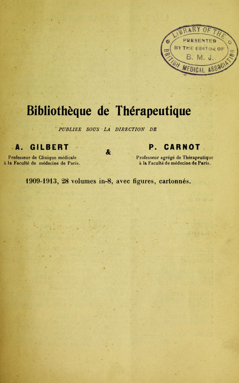 PUBLIEE SOUS LA DIRECTION DE A. GILBERT . P. CARNOT 8c Professeur de Clinique médicale Professeur agrégé de Thérapeutique à la Faculté de médecine de Paris. à la Faculté de médecine de Paris. 1909-1913, 28 volumes in-8, avec figures, cartonnés.