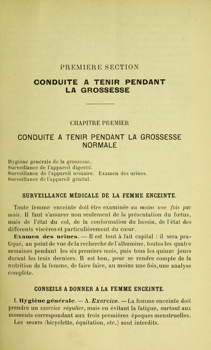 PREMIÈRE SECTION CONDUITE A TENIR PENDANT LA GROSSESSE CHAPITRE PREMIER CONDUITE A TENIR PENDANT LA GROSSESSE NORMALE Hygiène générale de la grossesse. Surveillance de l’appareil digestif. Surveillance de l’appareil urinaire. Examen des urines. Surveillance de l’appareil génital. SURVEILLANCE MÉDICALE DE LA FEMME ENCEINTE. Toute femme enceinte doit être examinée au moins une fois par mois. Il faut s’assurer non seulement de la présentation du fœtus, mais de l’état du col, de la conformation du bassin, de l’état des différents viscères et particulièrement du cœur. Examen des urines. — 11 est tout à fait capital : il sera pra- tiqué, au point de vue de la recherche de l’albumine, toutes les quatre semaines pendant les six premiers mois, puis tous les quinze jours durant les trois derniers. 11 est bon, pour se rendre compte de la nutrition de la femme, de faire faire, au moins une fois,une analyse complète. CONSEILS A DONNER A LA FEMME ENCEINTE. 1. Hygiène générale. — A .Exercice. —La femme enceinte doit prendre un exercice régulier, mais en évitant la fatigue, surtout aux moments correspondant aux trois premières époques menstruelles. Les sports (bicyclette, équitation, etc.) sont interdits.