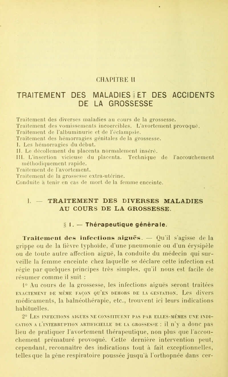 CHAPITRE 11 TRAITEMENT DES MALADIES ï ET DES ACCIDENTS DE LA GROSSESSE Traitement des diverses maladies au cours de la grossesse. Traitement des vomissements incoercibles. L’avortement provoqué. Traitement de l’albuminurie et de l’éclampsie. Traitement des hémorragies génitales delà grossesse. I. Les hémorragies du début. IL Le décollement du placenta normalement inséré. III. L'insertion vicieuse du placenta. Technique de l’accouchement méthodiquement rapide. Traitement de l’avortement. Traitement de la grossesse extra-utérine. Conduite à tenir en cas de mort de la femme enceinte. 1. — TRAITEMENT DES DIVERSES MALADIES AU COURS DE LA GROSSESSE. § I. — Thérapeutique générale. Traitement des infections aiguës. — Qu’il s’agisse de la grippe ou de la lièvre typhoïde, d’une pneumonie ou d’un érysipèle ou de toute autre affection aiguë, la conduite du médecin qui sur- veille la femme enceinte chez laquelle se déclare cette infection est régie par quelques principes très simples, qu’il nous est facile de résumer comme il suit : 1° Au cours de la grossesse, les infections aiguës seront traitées EXACTEMENT DE MÊME FAÇON7 QU’EN DEHORS DE LA GESTATION. Les divers médicaments, la balnéothérapie, etc., trouvent ici leurs indications habituelles. 2° Les infections aigues ne constituent pas par elles-mêmes une indi- cation a l'interruption artificielle de la grossesse : il n’y a donc pas lieu de pratiquer l’avortement thérapeutique, non plus que l’accou- chement prématuré provoqué. Cette dernière intervention peut, cependant, reconnaître des indications tout à fait exceptionnelles, telles que la gêne respiratoire poussée jusqu’à l’orthopnée dans cer-