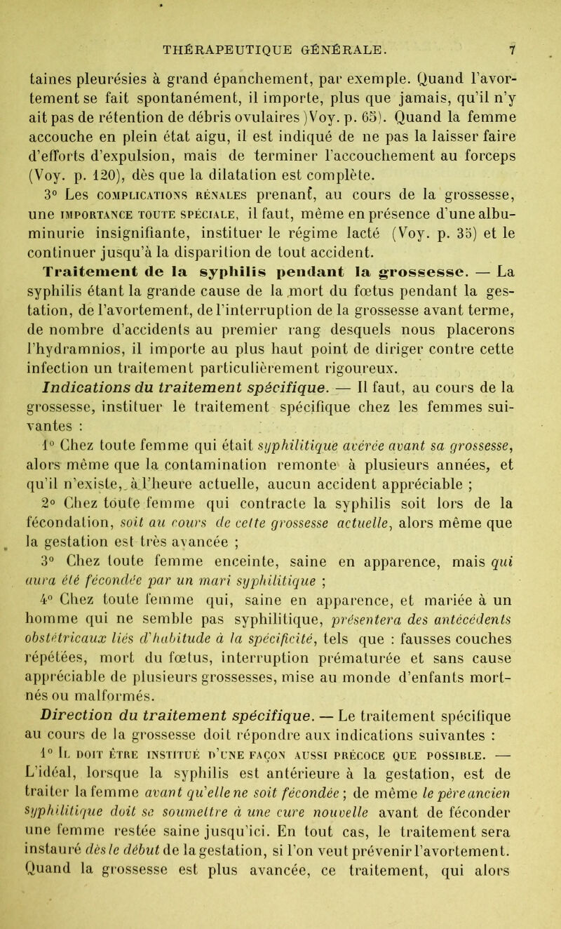 taines pleurésies à grand épanchement, par exemple. Quand l’avor- tement se fait spontanément, il importe, plus que jamais, qu’il n’y ait pas de rétention de débris ovulaires )Voy. p. 65). Quand la femme accouche en plein état aigu, il est indiqué de ne pas la laisser faire d’efforts d’expulsion, mais de terminer l’accouchement au forceps (Voy. p. 120), dès que la dilatation est complète. 3° Les complications rénales prenant, au cours de la grossesse, une importance toute spéciale, il faut, même en présence d’une albu- minurie insignifiante, instituer le régime lacté (Voy. p. 33) et le continuer jusqu’à la disparition de tout accident. Traitement de la syphilis pendant la grossesse. — La syphilis étant la grande cause de la .mort du fœtus pendant la ges- tation, de l’avortement, de l’interruption de la grossesse avant terme, de nombre d’accidents au premier rang desquels nous placerons l’hydramnios, il importe au plus haut point de diriger contre cette infection un traitement particulièrement rigoureux. Indications du traitement spécifique. — 11 faut, au cours de la grossesse, instituer le traitement spécifique chez les femmes sui- vantes : 1° Chez toute femme qui était syphilitique avérée avant sa grossesse, alors même que la contamination remonte à plusieurs années, et qu’il n’existe,,à.l’heure actuelle, aucun accident appréciable ; 2° Chez toute femme qui contracte la syphilis soit lors de la fécondation, soit au cours de cette grossesse actuelle, alors même que la gestation est très avancée ; 3° Chez toute femme enceinte, saine en apparence, mais qui aura été fécondée par un mari syphilitique ; 4° Chez toute femme qui, saine en apparence, et mariée à un homme qui ne semble pas syphilitique, présentera des antécédents obstétricaux liés d'habitude à la spécificité, tels que : fausses couches répétées, mort du fœtus, interruption prématurée et sans cause appréciable de plusieurs grossesses, mise au monde d’enfants mort- nés ou malformés. Direction du traitement spécifique. — Le traitement spécifique au cours de la grossesse doit répondre aux indications suivantes : 1° Il DOIT ÊTRE INSTITUÉ D’UNE FAÇON AUSSI PRÉCOCE QUE POSSIBLE. — L’idéal, lorsque la syphilis est antérieure à la gestation, est de traiter la femme avant qu'ellene soit fécondée; de même le père ancien syphilitique doit se soumettre à une cure nouvelle avant de féconder une femme restée saine jusqu’ici. En tout cas, le traitement sera instauré dèsle début de lagestation, si l’on veut prévenir l’avortement. Quand la grossesse est plus avancée, ce traitement, qui alors
