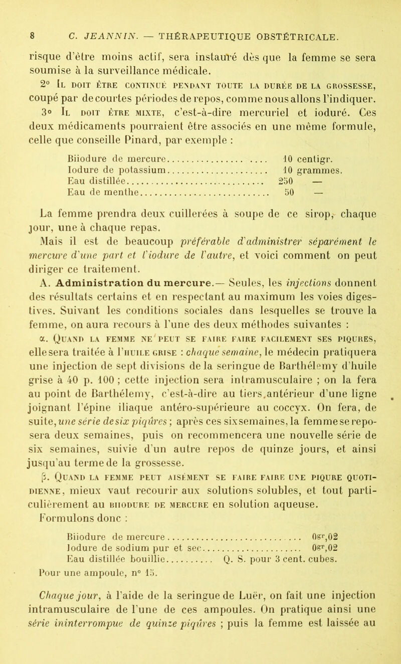 risque d’ètre moins actif, sera instauré dès que la femme se sera soumise à la surveillance médicale. 2° Il doit être continué pendant toute la durée de la grossesse, coupé par de courtes périodes de repos, comme nous allons l’indiquer. 3° Il doit être mixte, c’est-à-dire mercuriel et ioduré. Ces deux médicaments pourraient être associés en une même formule, celle que conseille Pinard, par exemple : Biiodure de mercure 10 centigr. Iodure de potassium 10 grammes. Eau distillée 250 — Eau de menthe 50 — La femme prendra deux cuillerées à soupe de ce sirop, chaque jour, une à chaque repas. Mais il est de beaucoup préférable d'administrer séparément le mercure d'une part et l'iodure de l'autre, et voici comment on peut diriger ce traitement. A. Administration du mercure.— Seules, les injections donnent des résultats certains et en respectant au maximum les voies diges- tives. Suivant les conditions sociales dans lesquelles se trouve la femme, on aura recours à l’une des deux méthodes suivantes : a. Quand la femme ne peut se faire faire facilement ses piqûres, elle sera traitée à I’iiuile grise : chaque semaine, le médecin pratiquera une injection de sept divisions de la seringue de Barthélemy d’huile grise à 40 p. 100 ; cette injection sera intramusculaire ; on la fera au point de Barthélemy, c’est-à-dire au tiers.antérieur d’une ligne joignant l’épine iliaque antéro-supérieure au coccyx. On fera, de suite, une série de six piqûres ; après ces sixsemaines,la femme se repo- sera deux semaines, puis on recommencera une nouvelle série de six semaines, suivie d’un autre repos de quinze jours, et ainsi jusqu’au terme de la grossesse. p. Quand la femme peut aisément se faire faire une piqûre quoti- dienne, mieux vaut recourir aux solutions solubles, et tout parti- culièrement au biiodure de mercure en solution aqueuse. Formulons donc : Biiodure de mercure ... 0sr,02 Iodure de sodium pur et sec. 0&r,02 Eau distillée bouillie Q. S. pour 3 cent, cubes. Pour une ampoule, n° 15. Chaque jour, à l’aide de la seringue de Luër, on fait une injection intramusculaire de l’une de ces ampoules. On pratique ainsi une série ininterrompue de quinze piqûres ; puis la femme est laissée au