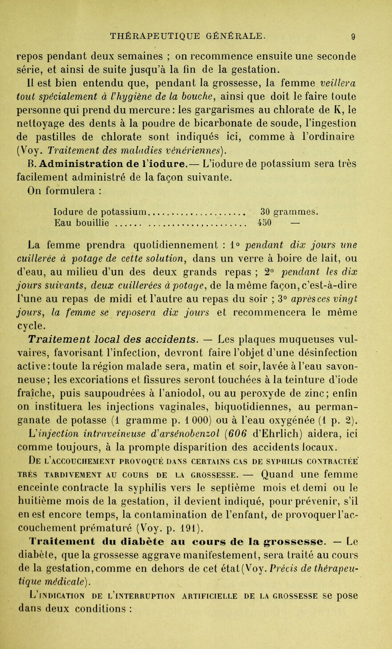 repos pendant deux semaines ; on recommence ensuite une seconde série, et ainsi de suite jusqu’à la fin de la gestation. Il est bien entendu que, pendant la grossesse, la femme veillera tout spécialement à l'hygiène de la bouche, ainsi que doit le faire toute personne qui prend du mercure : les gargarismes au chlorate de K, le nettoyage des dents à la poudre de bicarbonate de soude, l’ingestion de pastilles de chlorate sont indiqués ici, comme à l’ordinaire (Voy. Traitement des maladies vénériennes). B. Administration de l’iodure.— L’iodure de potassium sera très facilement administré de la façon suivante. On formulera : Iodure de potassium 30 grammes. Eau bouillie 450 — La femme prendra quotidiennement : 1° pendant dix jours une cuillerée à potage de cette solution, dans un verre à boire de lait, ou d’eau, au milieu d’un des deux grands repas ; 2° pendant les dix jours suivants, deux cuillerées à potage, de la même façon, c’est-à-dire l’une au repas de midi et l’autre au repas du soir ; 3° après ces vingt jours, la femme se reposera dix jours et recommencera le même cycle. Traitement local des accidents. — Les plaques muqueuses vul- vaires, favorisant l’infection, devront faire l’objet d’une désinfection active: toute la région malade sera, matin et soir, lavée à l’eau savon- neuse; les excoriations et fissures seront touchées à la teinture d’iode fraîche, puis saupoudrées à l’aniodol, ou au peroxyde de zinc; enfin on instituera les injections vaginales, biquotidiennes, au perman- ganate de potasse (1 gramme p. 1 000) ou à l’eau oxygénée (1 p. 2). L'injection intraveineuse d'arsénobenzol (606 d’Ëhrlich) aidera, ici comme toujours, à la prompte disparition des accidents locaux. De l’accouchemext provoqué dans certains cas de syphilis contractée très tardivement au cours de la grossesse. — Quand une femme enceinte contracte la syphilis vers le septième mois et demi ou le huitième mois de la gestation, il devient indiqué, pour prévenir, s’il en est encore temps, la contamination de l’enfant, de provoquer l’ac- couchement prématuré (Voy. p. 191). Traitement du diabète au cours de la grossesse. — Le diabète, que la grossesse aggrave manifestement, sera traité au cours de la gestation, comme en dehors de cet état(Voy. Précis de thérapeu- tique médicale). L’indication de l’interruption artificielle de la grossesse se pose dans deux conditions :