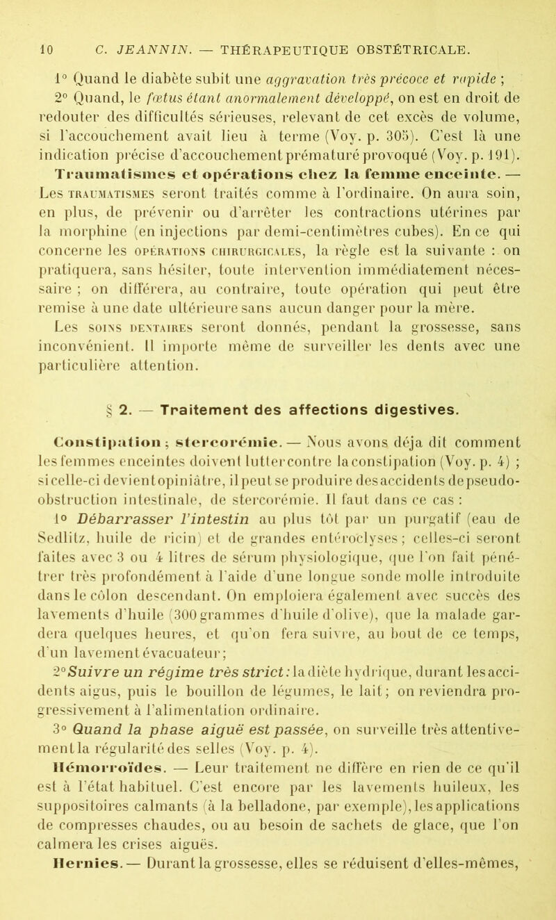 1° Quand le diabète subit une aggravation très précoce et rapide ; 2° Quand, le fœtus étant anormalement développé, on est en droit de redouter des difficultés sérieuses, relevant de cet excès de volume, si l'accouchement avait lieu à terme (Voy. p. 305). C’est là une indication précise d’accouchement prématuré provoqué (Voy. p. J 91 ). Traumatismes et opérations chez la femme enceinte. — Les traumatismes seront traités comme à l’ordinaire. On aura soin, en plus, de prévenir ou d’arrêter les contractions utérines par la morphine (en injections par demi-centimètres cubes). En ce qui concerne les opérations chirurgicales, la règle est la suivante : on pratiquera, sans hésiter, toute intervention immédiatement néces- saire ; on différera, au contraire, toute opération qui peut être remise à une date ultérieure sans aucun danger pour la mère. Les soins dentaires seront donnés, pendant la grossesse, sans inconvénient. Il importe même de surveiller les dents avec une particulière attention. § 2. — Traitement des affections digestives. Constipation; stercorémie. — Nous avons déjà dit comment les femmes enceintes doivent lutter contre la constipation (Voy. p. 4) ; sicelle-ci devientopiniâtre, ilpeutse produire des accidents depseudo- obstruction intestinale, de stercorémie. Il faut dans ce cas : 1° Débarrasser l’intestin au plus tôt par un purgatif (eau de Sedlitz, huile de ricin) et de grandes entéroclyses ; celles-ci seront faites avec 3 ou 4 litres de sérum physiologique, que l’on fait péné- trer très profondément à l’aide d’une longue sonde molle introduite dans le côlon descendant. On emploiera également avec succès des lavements d’huile (300 grammes d'huile d’olive), que la malade gar- dera quelques heures, et qu’on fera suivre, au bout de ce temps, d'un lavement évacuateur; 2° Suivre un régime très strict: la diète hydrique, durant les acci- dents aigus, puis le bouillon de légumes, le lait; on reviendra pro- gressivement à l’alimentation ordinaire. 3° Quand la phase aiguë est passée, on surveille très attentive- ment la régularité des selles (Voy. p. 4). Hémorroïdes. — Leur traitement ne diffère en rien de ce qu’il est à l’état habituel. C’est encore par les lavements huileux, les suppositoires calmants (à la belladone, par exemple), les applications de compresses chaudes, ou au besoin de sachets de glace, que l’on calmera les crises aiguës. Hernies.— Durant la grossesse, elles se réduisent d’elles-mêmes,