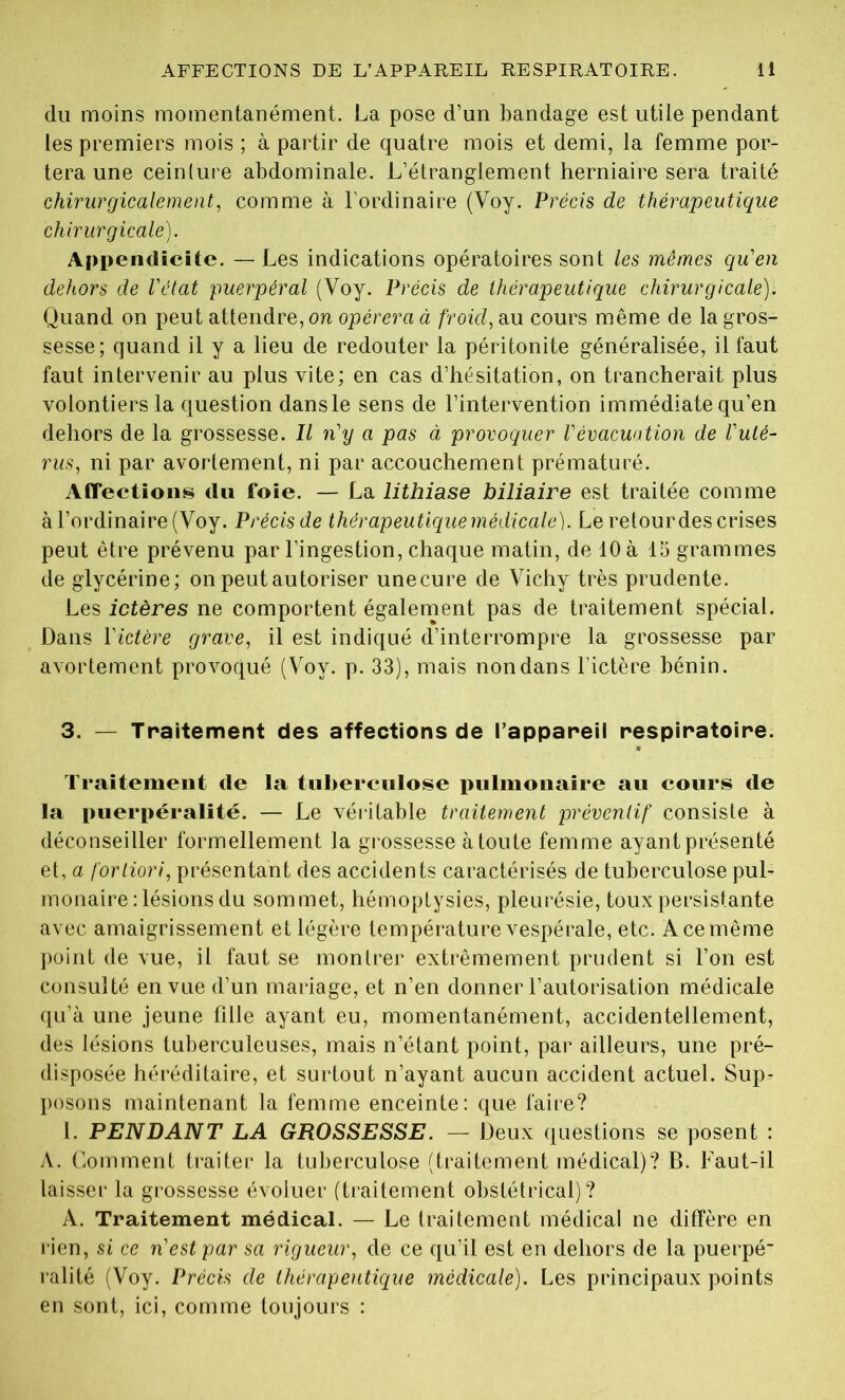 du moins momentanément. La pose d’un bandage est utile pendant tes premiers mois ; à partir de quatre mois et demi, la femme por- tera une ceinture abdominale. L’étranglement herniaire sera traité chirurgicalement, comme à l'ordinaire (Voy. Précis de thérapeutique chirurgicale). Appendicite. — Les indications opératoires sont les mêmes qu'en dehors de l'état puerpéral (Voy. Précis de thérapeutique chirurgicale). Quand on peut attendre, on opérera à froid, au cours même de la gros- sesse; quand il y a lieu de redouter la péritonite généralisée, il faut faut intervenir au plus vite; en cas d’hésitation, on trancherait plus volontiers la question dansle sens de l’intervention immédiate qu’en dehors de la grossesse. Il n'y a pas à provoquer l'évacuation de l'uté- rus, ni par avortement, ni par accouchement prématuré. Affections du foie. — La lithiase biliaire est traitée comme à l’ordinaire (Voy. Précis de thérapeutique médicale). Le retour des crises peut être prévenu par l’ingestion, chaque matin, de 10 à 15 grammes de glycérine; on peut autoriser unecure de Vichy très prudente. Les ictères ne comportent également pas de traitement spécial. Dans l'ictère grave, il est indiqué d’interrompre la grossesse par avortement provoqué (Voy. p. 33), mais non dans l’ictère bénin. 3. — Traitement des affections de l’appareil respiratoire. Traitement de la tuberculose pulmonaire au cours de la puerpéralité. — Le véritable traitement préventif consiste à déconseiller formellement la grossesse à toute femme ayant présenté et, a fortiori, présentant des accidents caractérisés de tuberculose pul- monaire : lésions du sommet, hémoptysies, pleurésie, toux persistante avec amaigrissement et légère température vespérale, etc. A ce même point de vue, il faut se montrer extrêmement prudent si l’on est consulté en vue d’un mariage, et n’en donner l’autorisation médicale qu’à une jeune fille ayant eu, momentanément, accidentellement, des lésions tuberculeuses, mais n’étant point, par ailleurs, une pré- disposée héréditaire, et surtout n’ayant aucun accident actuel. Sup- posons maintenant la femme enceinte: que faire? 1. PENDANT LA GROSSESSE. — Deux questions se posent : A. Comment traiter la tuberculose (traitement médical)? B. Faut-il laisser la grossesse évoluer (traitement obstétrical)? A. Traitement médical. — Le traitement médical ne diffère en rien, si ce n'est par sa rigueur, de ce qu’il est en dehors de la puerpé ralité (Voy. Précis de thérapeutique médicale). Les principaux points en sont, ici, comme toujours :