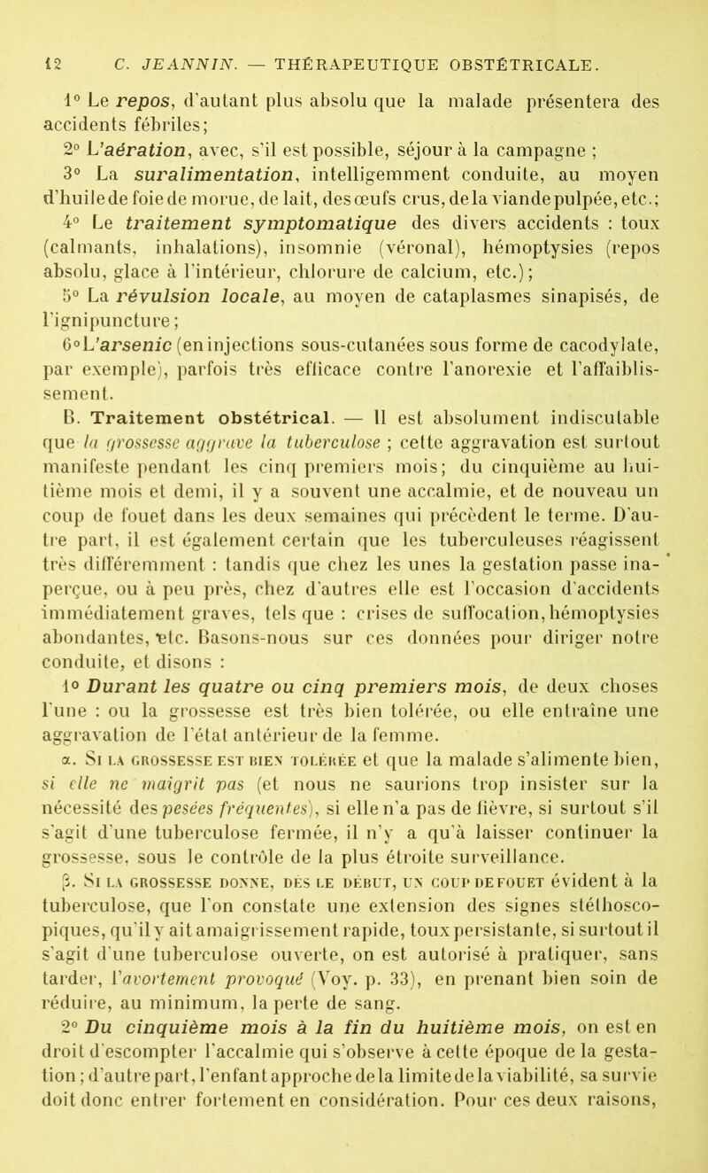 1° Le repos, d'autant plus absolu que la malade présentera des accidents fébriles; 2° L’aération, avec, s’il est possible, séjour à la campagne ; 3° La suralimentation, intelligemment conduite, au moyen d’huilede foiede morue, de lait, desœufs crus, de la viande pulpée, etc.; 4° Le traitement symptomatique des divers accidents : toux (calmants, inhalations), insomnie (véronal), hémoptysies (repos absolu, glace à l'intérieur, chlorure de calcium, etc.); 5° La révulsion locale, au moyen de cataplasmes sinapisés, de l'ignipuncture ; 6°L'arsei3ic (eninjections sous-cutanées sous forme de cacodylate, par exemple), parfois très eflicace contre l’anorexie et l’affaiblis- sement. B. Traitement obstétrical. — 11 est absolument indiscutable que la grossesse aggrave la tuberculose ; cette aggravation est surtout manifeste pendant les cinq premiers mois; du cinquième au hui- tième mois et demi, il y a souvent une accalmie, et de nouveau un coup de fouet dans les deux semaines qui précèdent le terme. D’au- tre part, il est également certain que les tuberculeuses réagissent très différemment : tandis que chez les unes la gestation passe ina- perçue, ou à peu près, chez d’autres elle est l’occasion d’accidents immédiatement graves, tels que : crises de suffocation, hémoptysies abondantes, Tdc. Basons-nous sur ces données pour diriger notre conduite, et disons : 1° Durant les quatre ou cinq premiers mois, de deux choses l une : ou la grossesse est très bien tolérée, ou elle entraîne une aggravation de l’état antérieur de la femme. a. Si la grossesse est bien tolérée et que la malade s’alimente bien, si elle ne maigrit pas (et nous ne saurions trop insister sur la nécessité despesecs fréquentes), si elle n’a pas de fièvre, si surtout s’il s’agit d’une tuberculose fermée, il n’y a qu’à laisser continuer la grossesse, sous le contrôle de la plus étroite surveillance. {3. Si la grossesse donne, dés le début, un coup de fouet évident à la tuberculose, que l’on constate une extension des signes stéthosco- piques, qu’il y ait amaigrissement rapide, toux persistante, si surtout il s’agit d’une tuberculose ouverte, on est autorisé à pratiquer, sans tarder, l’avortement provoqué (Voy. p. 33), en prenant bien soin de réduire, au minimum, la perte de sang. 2° Du cinquième mois à la fin du huitième mois, on est en droit d’escompter l’accalmie qui s’observe à cette époque de la gesta- tion ; d’autre part, l’enfant approche delà limite de la viabilité, sa survie doit donc entrer fortement en considération. Pour ces deux raisons,