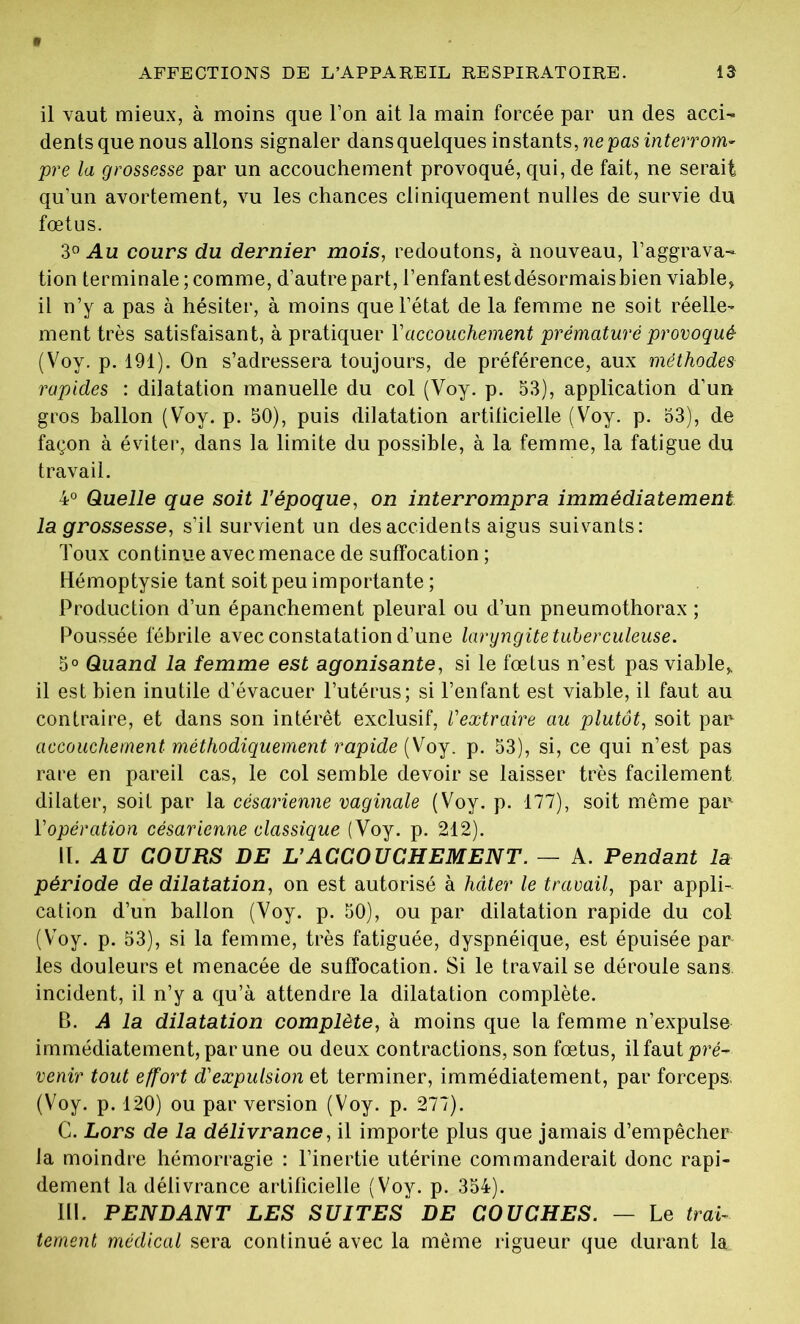 il vaut mieux, à moins que l’on ait la main forcée par un des acci- dents que nous allons signaler dansquelques instants, ne pas interrom- pre la grossesse par un accouchement provoqué, qui, de fait, ne serait qu’un avortement, vu les chances cliniquement nulles de survie du fœtus. 3° Au cours du dernier mois, redoutons, à nouveau, l’aggrava- tion terminale ; comme, d’autre part, l’enfant est désormais bien viable, il n’y a pas à hésiter, à moins que l’état de la femme ne soit réelle- ment très satisfaisant, à pratiquer Y accouchement prématuré provoqué (Voy. p. 191). On s’adressera toujours, de préférence, aux méthodes rapides : dilatation manuelle du col (Voy. p. 53), application d’un gros ballon (Voy. p. 50), puis dilatation artificielle (Voy. p. 53), de façon à éviter, dans la limite du possible, à la femme, la fatigue du travail. 4° Quelle que soit l’époque, on interrompra immédiatement la grossesse, s’il survient un des accidents aigus suivants: Toux continue avec menace de suffocation ; Hémoptysie tant soit peu importante ; Production d’un épanchement pleural ou d’un pneumothorax ; Poussée fébrile avec constatation d’une laryngite tuberculeuse. 5° Quand la femme est agonisante, si le fœtus n’est pas viable, il est bien inutile d’évacuer l’utérus; si l’enfant est viable, il faut au contraire, et dans son intérêt exclusif, l’extraire au plutôt, soit par accouchement méthodiquement rapide (Voy. p. 53), si, ce qui n’est pas rare en pareil cas, le col semble devoir se laisser très facilement dilater, soit par la césarienne vaginale (Voy. p. 177), soit même par Y opération césarienne classique (Voy. p. 212). II. AU COURS DE L’ACCOUCHEMENT. — A. Pendant la période de dilatation, on est autorisé à hâter le travail, par appli- cation d’un ballon (Voy. p. 50), ou par dilatation rapide du col (Voy. p. 53), si la femme, très fatiguée, dyspnéique, est épuisée par les douleurs et menacée de suffocation. Si le travail se déroule sans, incident, il n’y a qu’à attendre la dilatation complète. B. A la dilatation complète, à moins que la femme n’expulse immédiatement, par une ou deux contractions, son fœtus, il faut pré- venir tout effort d'expulsion et terminer, immédiatement, par forceps (Voy. p. 120) ou par version (Voy. p. 277). C. Lors de la délivrance, il importe plus que jamais d’empêcher la moindre hémorragie : l’inertie utérine commanderait donc rapi- dement la délivrance artificielle (Voy. p. 354). III. PENDANT LES SUITES DE COUCHES. — Le trai- tement médical sera continué avec la même rigueur que durant la