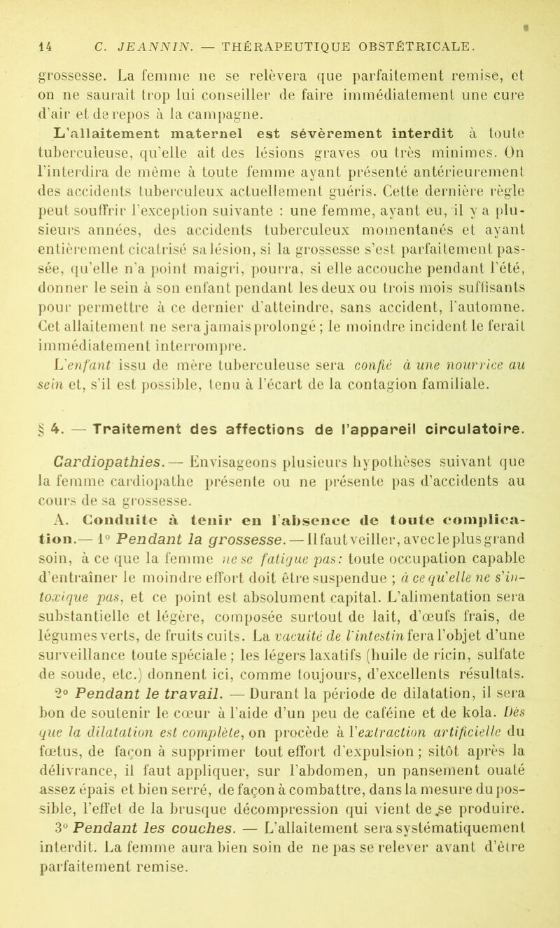 grossesse. La femme ne se relèvera que parfaitement remise, et on ne saurait trop lui conseiller de faire immédiatement une cure d’air et de repos à la campagne. L’allaitement maternel est sévèrement interdit à toute tuberculeuse, qu’elle ait des lésions graves ou très minimes. On l’interdira de même à toute femme ayant présenté antérieurement des accidents tuberculeux actuellement guéris. Cette dernière règle peut souffrir l’exception suivante : une femme, ayant eu, il y a plu- sieurs années, des accidents tuberculeux momentanés et ayant entièrement cicatrisé sa lésion, si la grossesse s’est parfaitement pas- sée, qu’elle n'a point maigri, pourra, si elle accouche pendant l’été, donner le sein à son enfant pendant les deux ou trois mois suffisants pour permettre à ce dernier d’atteindre, sans accident, l’automne. Cet allaitement ne sera jamais prolongé ; le moindre incident le ferait i m m édi ate men t i nterrom pre. L'enfant issu de mère tuberculeuse sera confié à une nourrice au sein et, s’il est possible, tenu à l’écart de la contagion familiale. §4. — Traitement des affections de l’appareil circulatoire. Cardiopathies.— Envisageons plusieurs hypothèses suivant que la femme cardiopathie présente ou ne présente pas d’accidents au cours de sa grossesse. A. Conduite à tenir eu 1 absence de toute complica- tion.— 1° Pendant la grossesse. — llfautveiiler, avecleplus grand soin, à ce que la femme ne se fatigue pas: toute occupation capable d’entraîner le moindre effort doit être suspendue ; à ce qu’elle ne s'in- toxique pas, et ce point est absolument capital. L’alimentation sera substantielle et légère, composée surtout de lait, d’œufs frais, de légumes verts, de fruits cuits. La vacuité de l'intestin fera l’objet d’une surveillance toute spéciale ; les légers laxatifs (huile de ricin, sulfate de soude, etc.) donnent ici, comme toujours, d’excellents résultats. 2° Pendant le travail. — Durant la période de dilatation, il sera bon de soutenir le cœur à l’aide d’un peu de caféine et de kola. Dès que la dilatation est complète, on procède à Y extraction artificielle du fœtus, de façon à supprimer tout effort d’expulsion; sitôt après la délivrance, il faut appliquer, sur l’abdomen, un pansement ouaté assez épais et bien serré, de façon à combattre, dans la mesure du pos- sible, l’effet de la brusque décompression qui vient de„se produire. 3° Pendant les couches. — L’allaitement sera systématiquement interdit. La femme aura bien soin de ne pas se relever avant d’être parfaitement remise.