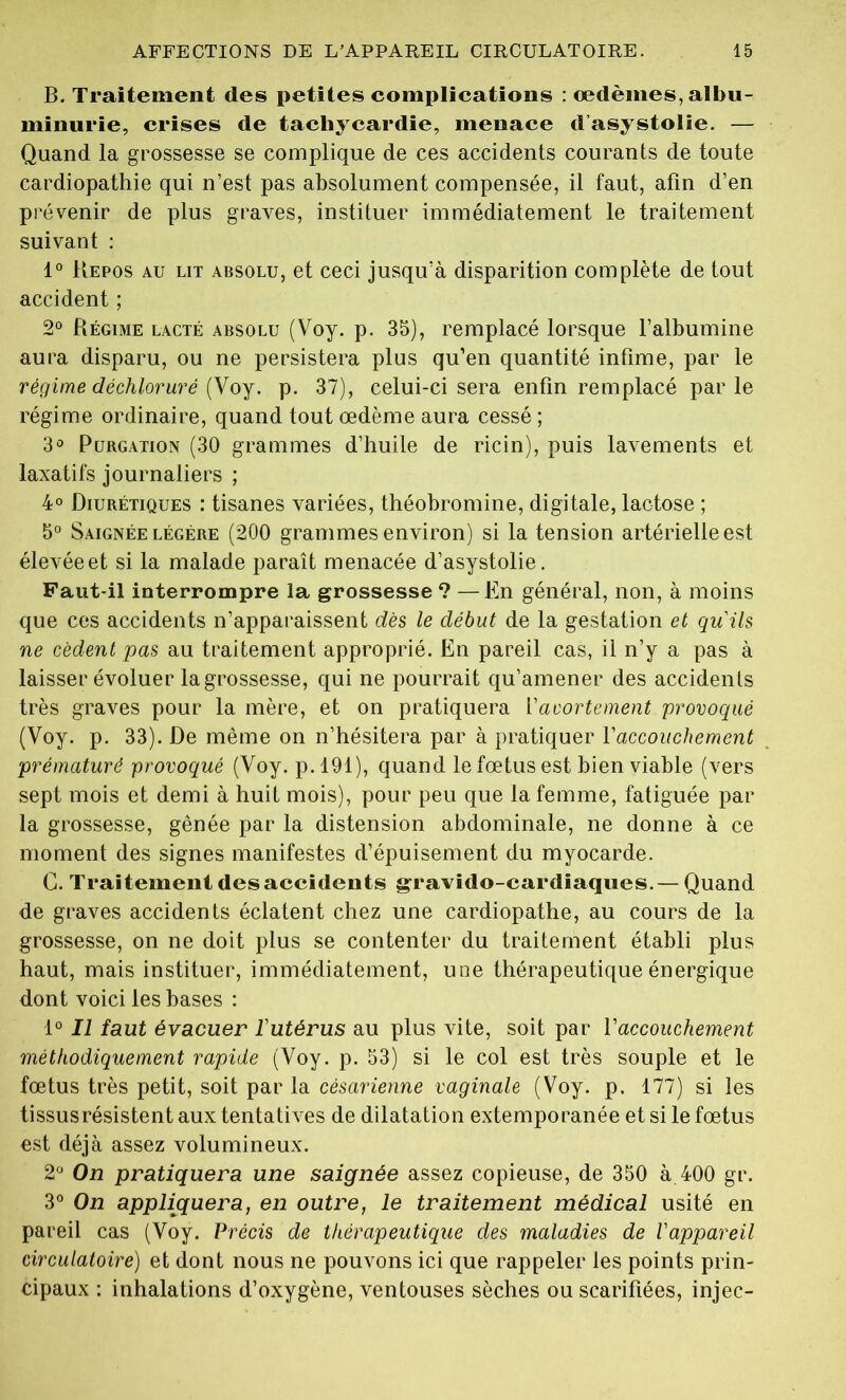 B. Traitement des petites complications : œdèmes, albu- minurie, crises de tachycardie, menace d’asystolie. — Quand la grossesse se complique de ces accidents courants de toute cardiopathie qui n’est pas absolument compensée, il faut, afin d’en prévenir de plus graves, instituer immédiatement le traitement suivant : 1° Kepos au lit absolu, et ceci jusqu’à disparition complète de tout accident ; 2° Régime lacté absolu (Voy. p. 35), remplacé lorsque l’albumine aura disparu, ou ne persistera plus qu’en quantité infime, par le régime déchloruré {y oy. p. 37), celui-ci sera enfin remplacé parle régime ordinaire, quand tout œdème aura cessé ; 3° Purgation (30 grammes d’huile de ricin), puis lavements et laxatifs journaliers ; 4° Diurétiques : tisanes variées, théobromine, digitale, lactose ; 5° Saignée légère (200 grammes environ) si la tension artérielle est élevée et si la malade paraît menacée d’asystolie. Faut-il interrompre la grossesse ? —En général, non, à moins que ces accidents n’apparaissent dès le début de la gestation et qu'ils ne cèdent pas au traitement approprié. En pareil cas, il n’y a pas à laisser évoluer la grossesse, qui ne pourrait qu’amener des accidents très graves pour la mère, et on pratiquera Vavortement provoqué (Voy. p. 33). De même on n’hésitera par à pratiquer Y accouchement prématuré provoqué (Voy. p. 191 ), quand le fœtus est bien viable (vers sept mois et demi à huit mois), pour peu que la femme, fatiguée par la grossesse, gênée par la distension abdominale, ne donne à ce moment des signes manifestes d’épuisement du myocarde. G. Traitement des accidents gravido-cardiaques.— Quand de graves accidents éclatent chez une cardiopathe, au cours de la grossesse, on ne doit plus se contenter du traitement établi plus haut, mais instituer, immédiatement, une thérapeutique énergique dont voici les bases : 1° Il faut évacuer l'utérus au plus vite, soit par Y accouchement méthodiquement rapide (Voy. p. 53) si le col est très souple et le fœtus très petit, soit par la césarienne vaginale (Voy. p. 177) si les tissusrésistent aux tentatives de dilatation extemporanée et si le fœtus est déjà assez volumineux. 2° On pratiquera une saignée assez copieuse, de 350 à 400 gr. 3° On appliquera, en outre, le traitement médical usité en pareil cas (Voy. Précis de thérapeutique des maladies de l'appareil circulatoire) et dont nous ne pouvons ici que rappeler les points prin- cipaux : inhalations d’oxygène, ventouses sèches ou scarifiées, injec-