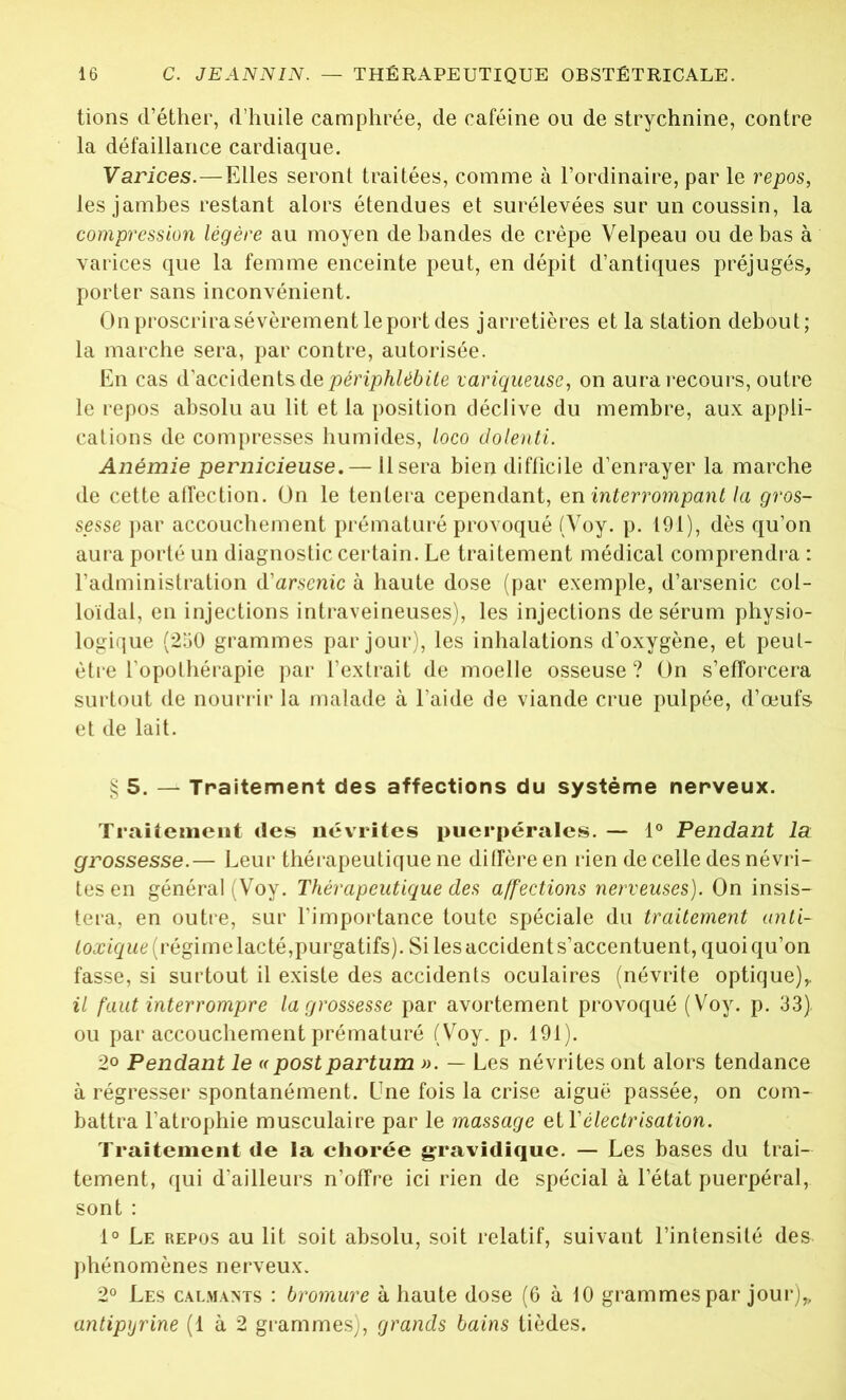 tions d’éther, d’huile camphrée, de caféine ou de strychnine, contre la défaillance cardiaque. Varices.—Elles seront traitées, comme à l’ordinaire, par le repos, les jambes restant alors étendues et surélevées sur un coussin, la compression légère au moyen débandés de crêpe Velpeau ou de bas à varices que la femme enceinte peut, en dépit d’antiques préjugés, porter sans inconvénient. Onproscrirasévèrementleportdes jarretières et la station debout; la marche sera, par contre, autorisée. En cas d’accidents de périphlébite variqueuse, on aura recours, outre le repos absolu au lit et la position déclive du membre, aux appli- cations de compresses humides, loco dolenti. Anémie pernicieuse. — Usera bien difficile d’enrayer la marche de cette atfection. On le tentera cependant, en interrompant la gros- sesse par accouchement prématuré provoqué (Voy. p. 191), dès qu’on aura porté un diagnostic certain. Le traitement médical comprendra : l’administration d’arsenic à haute dose (par exemple, d’arsenic col- loïdal, en injections intraveineuses), les injections de sérum physio- logique (250 grammes par jour), les inhalations d’oxygène, et peut- être l’opothérapie par l’extrait de moelle osseuse ? On s’efforcera surtout de nourrir la malade à l’aide de viande crue pulpée, d’œufs et de lait. § 5. — Traitement des affections du système nerveux. Traitement des névrites puerpérales. — 1° Pendant la grossesse.— Leur thérapeutique ne diffère en rien de celle des névri- tes en général (Voy. Thérapeutique des affections nerveuses). On insis- tera, en outre, sur l’importance toute spéciale du traitement anti- toxique (régime lacté, purgatifs). Si les accident s’accentuent, quoiqu’on fasse, si surtout il existe des accidents oculaires (névrite optique),. il faut interrompre la grossesse par avortement provoqué (Voy. p. 33) ou par accouchement prématuré (Voy. p. 191). 2<> Pendant le «postpartum ». — Les névrites ont alors tendance à régresser spontanément. Une fois la crise aiguë passée, on com- battra l'atrophie musculaire par le massage et Y électrisation. Traitement de la chorée gravidique. — Les bases du trai- tement, qui d’ailleurs n’offre ici rien de spécial à l’état puerpéral, sont : 1° Le repos au lit soit absolu, soit relatif, suivant l’intensité des phénomènes nerveux. 2° Les calmants : bromure à haute dose (6 à 10 grammes par jour)„ antipyrine (1 à 2 grammes), grands bains tièdes.