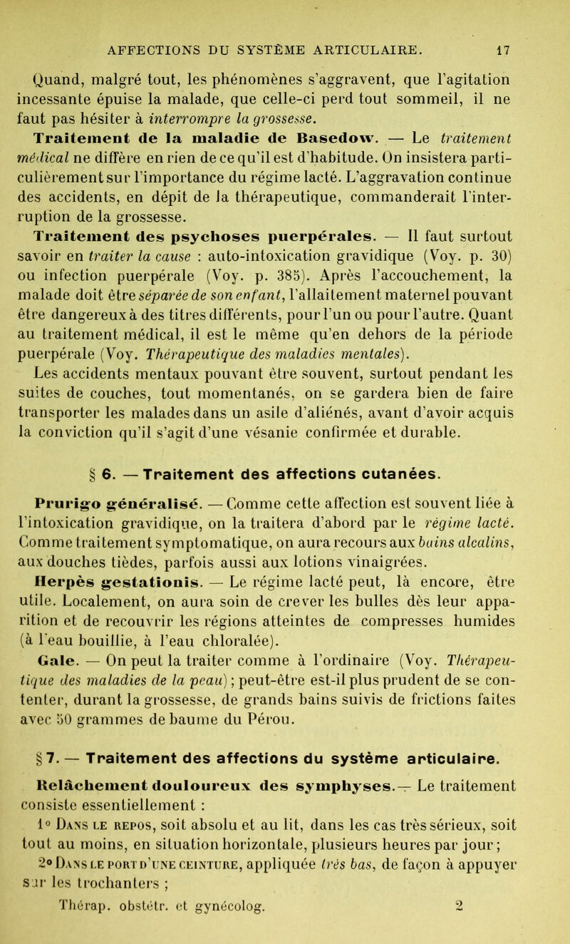 Quand, malgré tout, les phénomènes s’aggravent, que l’agitation incessante épuise la malade, que celle-ci perd tout sommeil, il ne faut pas hésiter à interrompre la grossesse. Traitement de la maladie de Basedow. — Le traitement médical ne diffère en rien de ce qu’il est d’habitude. On insistera parti- culièrement sur l’importance du régime lacté. L’aggravation continue des accidents, en dépit de la thérapeutique, commanderait l'inter- ruption de la grossesse. Traitement des psychoses puerpérales. — Il faut surtout savoir en traiter la cause : auto-intoxication gravidique (Voy. p. 30) ou infection puerpérale (Voy. p. 385). Après l’accouchement, la malade doit être séparée de son enfant, l’allaitement maternel pouvant être dangereux à des titres différents, pour l’un ou pour l’autre. Quant au traitement médical, il est le même qu’en dehors de la période puerpérale (Voy. Thérapeutique des maladies mentales). Les accidents mentaux pouvant être souvent, surtout pendant les suites de couches, tout momentanés, on se gardera bien de faire transporter les malades dans un asile d’aliénés, avant d’avoir acquis la conviction qu’il s’agit d’une vésanie confirmée et durable. § 6. — Traitement des affections cutanées. Prurigo généralisé. — Comme cette affection est souvent liée à l’intoxication gravidique, on la traitera d’abord par le régime lacté. Comme traitement symptomatique, on aura recours aux bains alcalins, aux douches tièdes, parfois aussi aux lotions vinaigrées. Herpès gestationis. — Le régime lacté peut, là encore, être utile. Localement, on aura soin de crever les bulles dès leur appa- rition et de recouvrir les régions atteintes de compresses humides (à l'eau bouillie, à l’eau chloralée). Gale. — On peut la traiter comme à l’ordinaire (Voy. Thérapeu- tique des maladies de la peau) ; peut-être est-il plus prudent de se con- tenter, durant la grossesse, de grands bains suivis de frictions faites avec 50 grammes de baume du Pérou. §7. — Traitement des affections du système articulaire. Relâchement douloureux des symphyses.— Le traitement consiste essentiellement : 1° Dans le repos, soit absolu et au lit, dans les cas très sérieux, soit tout au moins, en situation horizontale, plusieurs heures par jour ; 2° Dans le port d’une ceinture, appliquée très bas, de façon à appuyer sur les trochanters ; Thérap. obstétr. et gynécolog. 2