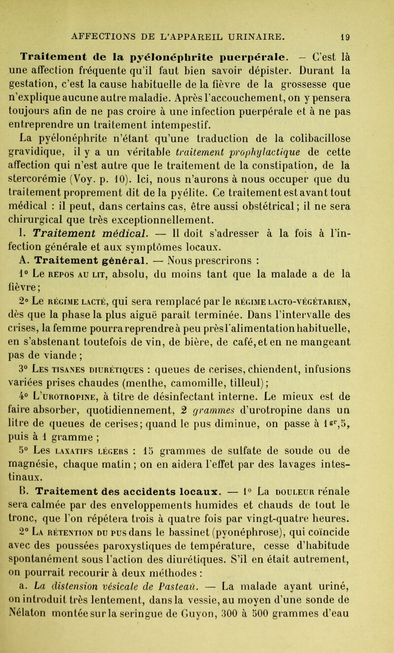 Traitement de la pyélonéphrite puerpérale. — C’est là une affection fréquente qu’il faut bien savoir dépister. Durant la gestation, c’est la cause habituelle de la fièvre de la grossesse que n’explique aucune autre maladie. Après l’accouchement, on y pensera toujours afin de ne pas croire à une infection puerpérale et à ne pas entreprendre un traitement intempestif. La pyélonéphrite n’étant qu’une traduction de la colibacillose gravidique, il y a un véritable traitement prophylactique de cette affection qui n’est autre que le traitement de la constipation, de la stercorémie (Voy. p. 10). Ici, nous n’aurons à nous occuper que du traitement proprement dit delà pyélite. Ce traitement est avant tout médical : il peut, dans certains cas, être aussi obstétrical; il ne sera chirurgical que très exceptionnellement. 1. Traitement médical. — 11 doit s’adresser à la fois à l’in- fection générale et aux symptômes locaux. A. Traitement général. — Nous prescrirons : 1° Le repos au lit, absolu, du moins tant que la malade a de la fièvre ; 2° Le régime lacté, qui sera remplacé par le régime lacto-végétarien, dès que la phase la plus aiguë paraît terminée. Dans l’intervalle des crises, la femme pourra reprendre à peu prèsfalimentationhabituelle, en s’abstenant toutefois de vin, de bière, de café, et en ne mangeant pas de viande ; 3° Les tisanes diurétiques : queues de cerises, chiendent, infusions variées prises chaudes (menthe, camomille, tilleul) ; 4° L’urotropine, à titre de désinfectant interne. Le mieux est de faire absorber, quotidiennement, 2 grammes d’urotropine dans un litre de queues de cerises; quand le pus diminue, on passe à lgr,5t puis à 1 gramme ; 5° Les laxatifs légeus : 15 grammes de sulfate de soude ou de magnésie, chaque matin ; on en aidera l’effet par des lavages intes- tinaux. B. Traitement des accidents locaux. — 1° La douleur rénale sera calmée par des enveloppements humides et chauds de tout le tronc, que l’on répétera trois à quatre fois par vingt-quatre heures. 2° La rétention du pus dans le bassinet (pyonéphrose), qui coïncide avec des poussées paroxystiques de température, cesse d’habitude spontanément sous l’action des diurétiques. S’il en était autrement, on pourrait recourir à deux méthodes : a. La distension vésicale de Pasteaû. — La malade ayant uriné, on introduit très lentement, dans la vessie, au moyen d’une sonde de Nélaton montée sur la seringue de Guyon, 300 à 500 grammes d’eau