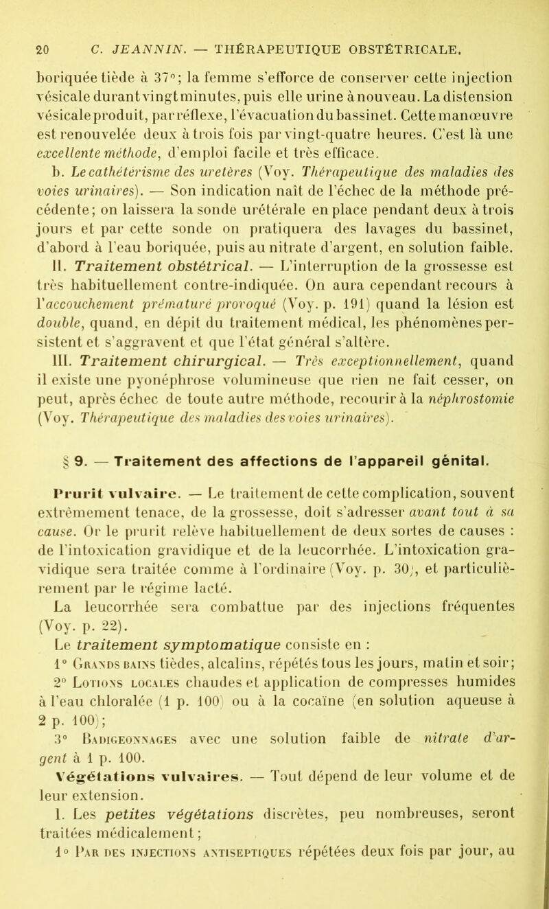 boriquée tiède à 37°; la femme s’efforce de conserver cette injection vésicale durant vingt minutes, puis elle urine à nouveau. La distension vésicale produit, par réflexe, l’évacuation du bassinet. Cette manœuvre est renouvelée deux à trois fois par vingt-quatre heures. C’est là une excellente méthode, d’emploi facile et très efficace. b. Le cathétérisme des uretères (Voy. Thérapeutique des maladies des voies urinaires). — Son indication naît de l’échec de la méthode pré- cédente; on laissera la sonde urétérale en place pendant deux à trois jours et par cette sonde on pratiquera des lavages du bassinet, d’abord à l’eau boriquée, puis au nitrate d’argent, en solution faible. II. Traitement obstétrical. — L’interruption de la grossesse est très habituellement contre-indiquée. On aura cependant recours à Y accouchement prématuré provoqué (Voy. p. 191) quand la lésion est double, quand, en dépit du traitement médical, les phénomènes per- sistent et s’aggravent et que l’état général s’altère. III. Traitement chirurgical. — Très exceptionnellement, quand il existe une pyonéphrose volumineuse que rien ne fait cesser, on peut, après échec de toute autre méthode, recourir à la néphrostomie (Voy. Thérapeutique des maladies des voies urinaires). § 9. — Traitement des affections de l’appareil génital. Prurit vulvaire. — Le traitement de cette complication, souvent extrêmement tenace, de la grossesse, doit s’adresser avant tout à sa cause. Or le prurit relève habituellement de deux sortes de causes : de l’intoxication gravidique et de la leucorrhée. L’intoxication gra- vidique sera traitée comme à l’ordinaire (Voy. p. 30;, et particuliè- rement par le régime lacté. La leucorrhée sera combattue par des injections fréquentes (Voy. p. 22). Le traitement symptomatique consiste en : 1° Grands bains tièdes, alcalins, répétés tous les jours, matin et soir; 2° Lotions locales chaudes et application de compresses humides à l’eau chloralée (1 p. 100' ou à la cocaïne (en solution aqueuse à 2 p. 100); 3° Badigeonnages avec une solution faible de nitrate d’ar- gent à 1 p. 100. Végétations vulvaires. — Tout dépend de leur volume et de leur extension. 1. Les petites végétations discrètes, peu nombreuses, seront traitées médicalement ; 1° Par des injections antiseptiques répétées deux fois par jour, au