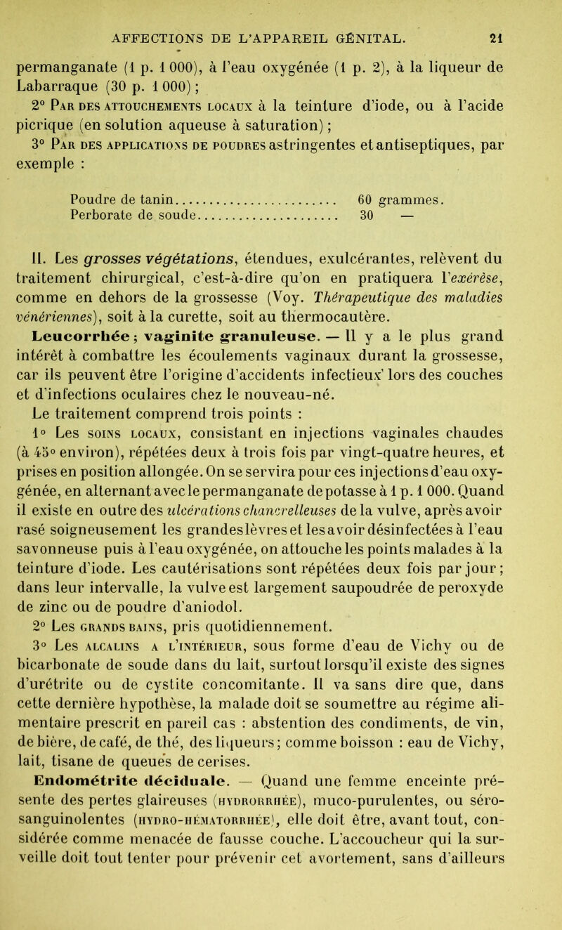 permanganate (1 p. 1 000), à l’eau oxygénée (1 p. 2), à la liqueur de Labarraque (30 p. 1 000) ; 2° Par des attouchements locaux à la teinture d’iode, ou à l’acide picrique (en solution aqueuse à saturation) ; 3° Par des applications de poudres astringentes et antiseptiques, par exemple : Poudre de tanin 60 grammes. Perborate de soude 30 — 11. Les grosses végétations, étendues, exulcérantes, relèvent du traitement chirurgical, c’est-à-dire qu’on en pratiquera l'exérèse, comme en dehors de la grossesse (Voy. Thérapeutique des maladies vénériennes), soit à la curette, soit au thermocautère. Leucorrhée; vaginite granuleuse. — Il y a le plus grand intérêt à combattre les écoulements vaginaux durant la grossesse, car ils peuvent être l’origine d’accidents infectieux’ lors des couches et d’infections oculaires chez le nouveau-né. Le traitement comprend trois points : 1° Les soins locaux, consistant en injections vaginales chaudes (à 45° environ), répétées deux à trois fois par vingt-quatre heures, et prises en position allongée. On se servira pour ces injections d’eau oxy- génée, en alternant avec le permanganate dépotasse à 1 p. 1 000. Quand il existe en outre des ulcérations chancrelleuses delà vulve, après avoir rasé soigneusement les grandeslèvreset lesavoir désinfectées à l’eau savonneuse puis à l’eau oxygénée, on attouche les points malades à la teinture d’iode. Les cautérisations sont répétées deux fois par jour; dans leur intervalle, la vulve est largement saupoudrée de peroxyde de zinc ou de poudre d’aniodol. 2° Les grands bains, pris quotidiennement. 3° Les alcalins a l’intérieur, sous forme d’eau de Vichy ou de bicarbonate de soude dans du lait, surtout lorsqu’il existe des signes d’urétrite ou de cystite concomitante. 11 va sans dire que, dans cette dernière hypothèse, la malade doit se soumettre au régime ali- mentaire prescrit en pareil cas : abstention des condiments, de vin, de bière, de café, de thé, des liqueurs; comme boisson : eau de Vichy, lait, tisane de queues de cerises. Endométrite déciduale. — Quand une femme enceinte pré- sente des pertes glaireuses (hydrorrhée), muco-purulentes, ou séro- sanguinolentes (iiydro-hématorrhée), elle doit être, avant tout, con- sidérée comme menacée de fausse couche. L'accoucheur qui la sur- veille doit tout tenter pour prévenir cet avortement, sans d’ailleurs