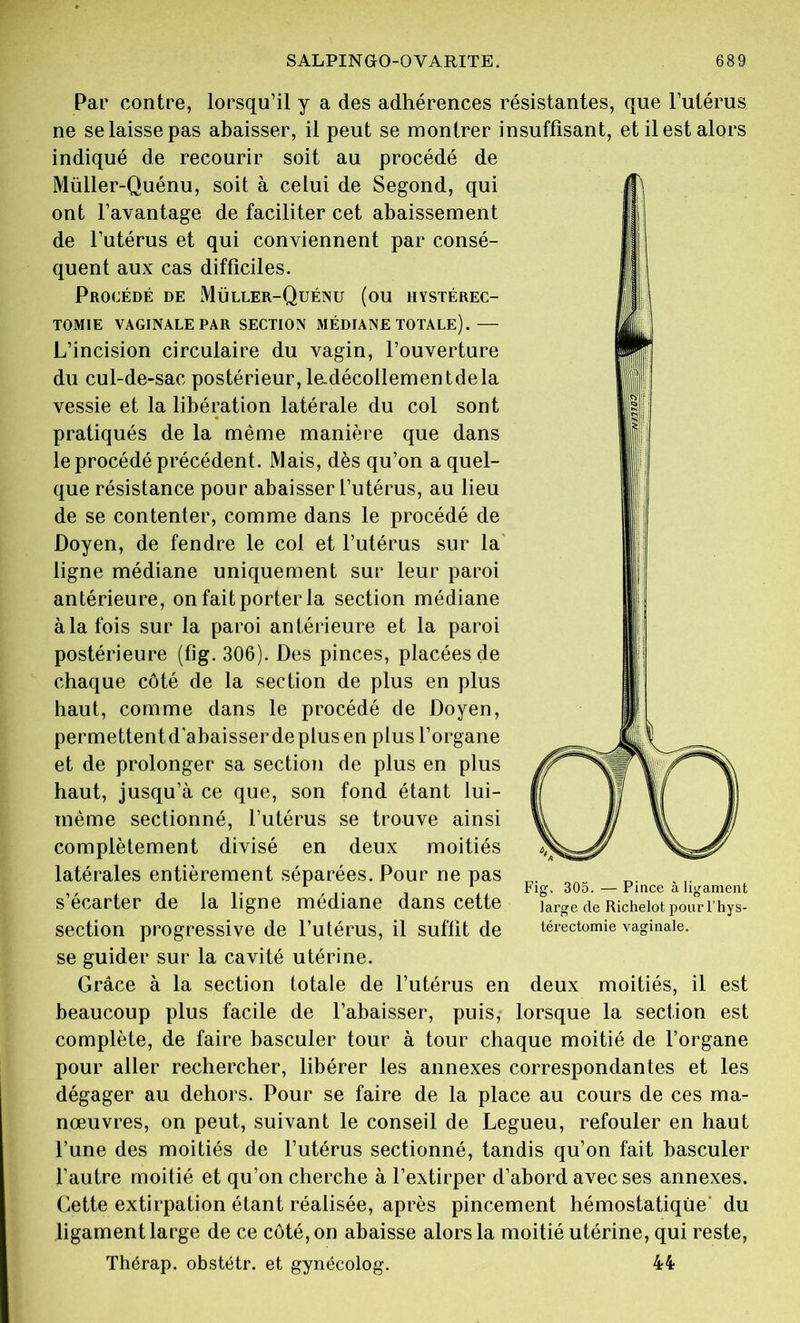 Par contre, lorsqu’il y a des adhérences résistantes, que l’utérus ne se laisse pas abaisser, il peut se montrer insuffisant, et il est alors indiqué de recourir soit au procédé de Müller-Quénu, soit à celui de Segond, qui ont l’avantage de faciliter cet abaissement de l’utérus et qui conviennent par consé- quent aux cas difficiles. Procédé de Müller-Quénu (ou hystérec- tomie VAGINALE PAR SECTION MÉDIANE TOTALE).— L’incision circulaire du vagin, l’ouverture du cul-de-sac postérieur, ladécollementdela vessie et la libération latérale du col sont pratiqués de la même manière que dans le procédé précédent. Mais, dès qu’on a quel- que résistance pour abaisser l’utérus, au lieu de se contenter, comme dans le procédé de Doyen, de fendre le col et l’utérus sur la ligne médiane uniquement sur leur paroi antérieure, on fait porter la section médiane àlafois sur la paroi antérieure et la paroi postérieure (fig. 306). Des pinces, placées de chaque côté de la section de plus en plus haut, comme dans le procédé de Doyen, permettentd'abaisserdeplus en plus l’organe et de prolonger sa section de plus en plus haut, jusqu’à ce que, son fond étant lui- mème sectionné, l’utérus se trouve ainsi complètement divisé en deux moitiés latérales entièrement séparées. Pour ne pas secarter de la ligne médiane dans cette large de Richeiot pourî hys- section progressive de l’utérus, il suffit de térectomie vaginale, se guider sur la cavité utérine. Grâce à la section totale de l’utérus en deux moitiés, il est beaucoup plus facile de l’abaisser, puis, lorsque la section est complète, de faire basculer tour à tour chaque moitié de l’organe pour aller rechercher, libérer les annexes correspondantes et les dégager au dehors. Pour se faire de la place au cours de ces ma- nœuvres, on peut, suivant le conseil de Legueu, refouler en haut l’une des moitiés de l’utérus sectionné, tandis qu’on fait basculer l’autre moitié et qu’on cherche à l’extirper d’abord avec ses annexes. Cette extirpation étant réalisée, après pincement hémostatique' du ligament large de ce côté, on abaisse alors la moitié utérine, qui reste, Thérap. obstétr. et gynécolog. 44