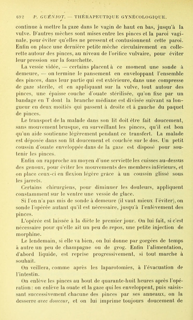 continue à mettre la gaze dans le vagin de haut en bas, jusqu’à la vulve. D’autres mèches sont mises entre les pinces et la paroi vagi- nale, pour éviter qu’elles ne pressent et contusionnent cette paroi. Enfin on place une dernière petite mèche circulai rement en colle- rette autour des pinces, au niveau de l’orifice vulvaire, pour éviter leur pression sur la fourchette. La vessie vidée, — certains placent à ce moment une sonde à demeure, — on termine le pansement en enveloppant l’ensemble des pinces, dans leur partie qui est extérieure, dans une compresse de gaze stérile, et en appliquant sur la vulve, tout autour des pinces, une épaisse couche d’ouate stérilisée, qu’on fixe par un bandage en T dont la branche médiane est divisée suivant sa lon- gueur en deux moitiés qui passent à droite et à gauche du paquet de pinces. Le transport delà malade dans son lit doit être fait doucement, sans mouvement brusque, en surveillant les pinces, qu’il est bon qu’un aide soutienne légèrement pendant ce transfert. La malade est déposée dans son lit doucement et couchée sur le dos. Un petit coussin d’ouate enveloppée dans de la gaze est disposé pour sou- tenir les pinces. Enfin on rapproche au moyen d'une serviette les cuisses au-dessus des genoux, pour éviter les mouvements des membres inférieurs, et on place ceux-ci en flexion légère grâce à un coussin glissé sous les jarrets. Certains chirurgiens, pour diminuer les douleurs, appliquent constamment sur le ventre une vessie de glace. Si l’on n’a pas mis de sonde à demeure (il vaut mieux l’éviter), on sonde l'opérée autant qu’il est nécessaire, jusqu’à l’enlèvement des pinces. L’opérée est laissée à la diète le premier jour. On lui fait, si c’est nécessaire pour qu’elle ait un peu de repos, une petite injection de morphine. Le lendemain, si elle va bien, on lui donne par gorgées de temps à autre un peu de champagne ou de grog. Enfin l’alimentation, d’abord liquide, est reprise progressivement, si tout marche à souhait. On veillera, comme après les laparotomies, à l’évacuation de l’intestin. On enlève les pinces au bout de quarante-huit heures après l’opé- ration : on enlève la ouate et la gaze qui les enveloppent, puis saisis- sant successivement chacune des pinces par ses anneaux, on la desserre avec douceur, et on lui imprime toujours doucement de