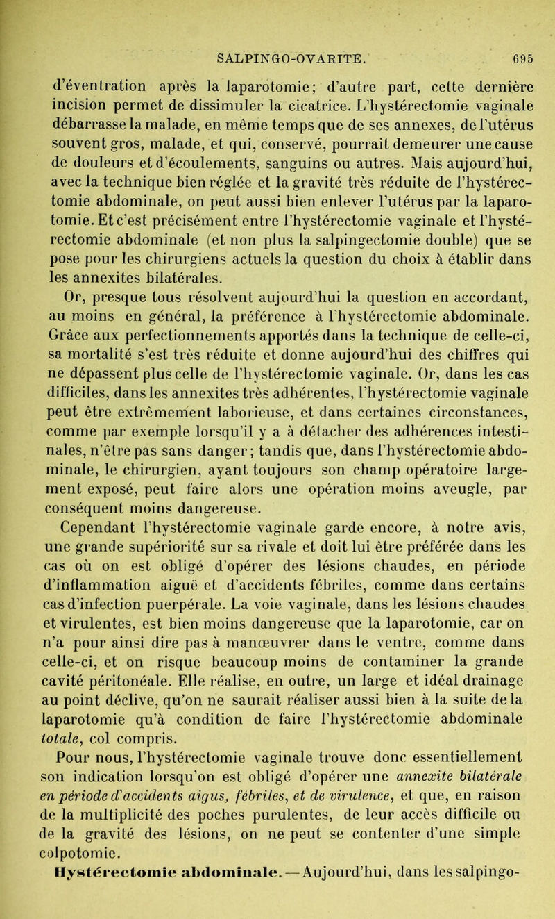 d’éventration après la laparotomie; d’autre part, cette dernière incision permet de dissimuler la cicatrice. L’hystérectomie vaginale débarrasse la malade, en même temps que de ses annexes, de l’utérus souvent gros, malade, et qui, conservé, pourrait demeurer unecause de douleurs et d’écoulements, sanguins ou autres. Mais aujourd’hui, avec la technique bien réglée et la gravité très réduite de l’hystérec- tomie abdominale, on peut aussi bien enlever l’utérus par la laparo- tomie. Et c’est précisément entre l’hystérectomie vaginale etl’hysté- rectomie abdominale (et non plus la salpingectomie double) que se pose pour les chirurgiens actuels la question du choix à établir dans les annexites bilatérales. Or, presque tous résolvent aujourd’hui la question en accordant, au moins en général, la préférence à l’hystérectomie abdominale. Grâce aux perfectionnements apportés dans la technique de celle-ci, sa mortalité s’est très réduite et donne aujourd’hui des chiffres qui ne dépassent plus celle de l’hystérectomie vaginale. Or, dans les cas difficiles, dans les annexites très adhérentes, l’hystérectomie vaginale peut être extrêmement laborieuse, et dans certaines circonstances, comme par exemple lorsqu’il y a à détacher des adhérences intesti- nales, n’êlrepas sans danger; tandis que, dans l’hystérectomieabdo- minale, le chirurgien, ayant toujours son champ opératoire large- ment exposé, peut faire alors une opération moins aveugle, par conséquent moins dangereuse. Cependant l’hystérectomie vaginale garde encore, à notre avis, une grande supériorité sur sa rivale et doit lui être préférée dans les cas où on est obligé d’opérer des lésions chaudes, en période d’inflammation aiguë et d’accidents fébriles, comme dans certains cas d’infection puerpérale. La voie vaginale, dans les lésions chaudes et virulentes, est bien moins dangereuse que la laparotomie, car on n’a pour ainsi dire pas à manœuvrer dans le ventre, comme dans celle-ci, et on risque beaucoup moins de contaminer la grande cavité péritonéale. Elle réalise, en outre, un large et idéal drainage au point déclive, qu’on ne saurait réaliser aussi bien à la suite de la laparotomie qu’à condition de faire l’hystérectomie abdominale totale, col compris. Pour nous, l’hystérectomie vaginale trouve donc essentiellement son indication lorsqu’on est obligé d’opérer une annexite bilatérale en période d'accidents aigus, fébriles, et de virulence, et que, en raison de la multiplicité des poches purulentes, de leur accès difficile ou de la gravité des lésions, on ne peut se contenter d’une simple colpotomie. Hystérectomie abdominale. — Aujourd’hui, dans lessaîpingo-