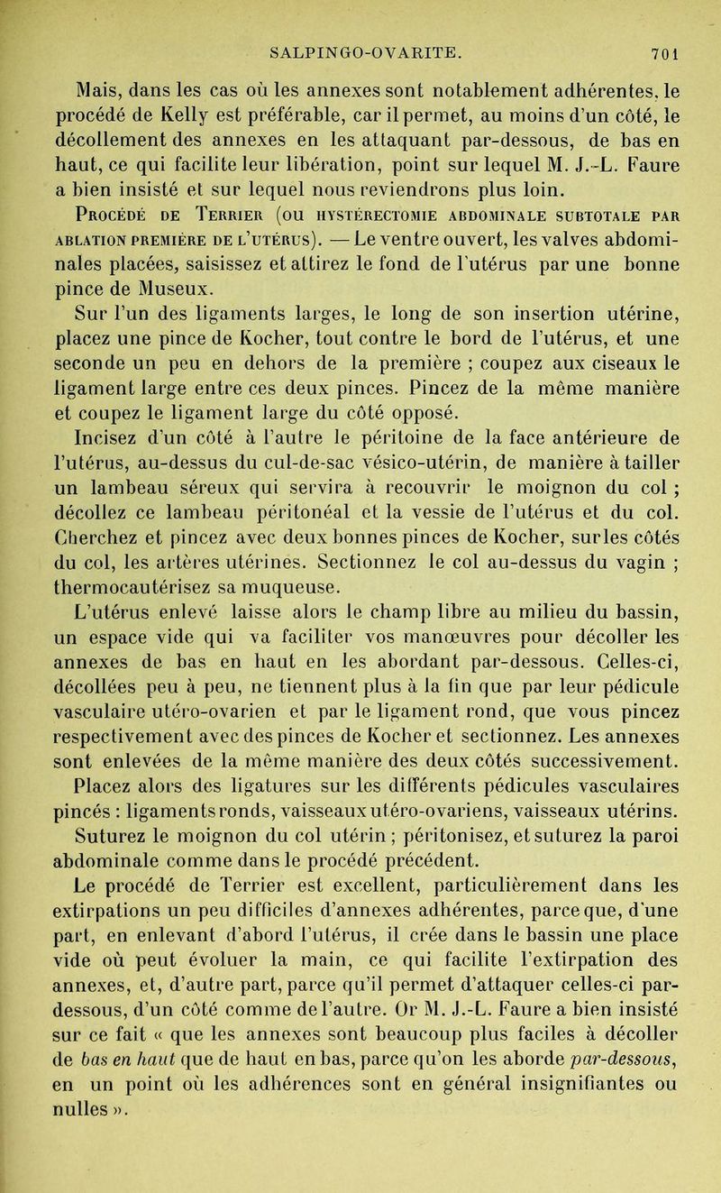 Mais, dans les cas où les annexes sont notablement adhérentes, le procédé de Kelly est préférable, car il permet, au moins d’un côté, le décollement des annexes en les attaquant par-dessous, de bas en haut, ce qui facilite leur libération, point sur lequel M. J. L. Faure a bien insisté et sur lequel nous reviendrons plus loin. Procédé de Terrier (ou hystérectomie abdominale subtotale par ablation première de l’utérus). — Le ventre ouvert, les valves abdomi- nales placées, saisissez et attirez le fond de l'utérus par une bonne pince de Museux. Sur l’un des ligaments larges, le long de son insertion utérine, placez une pince de Kocher, tout contre le bord de l’utérus, et une seconde un peu en dehors de la première ; coupez aux ciseaux le ligament large entre ces deux pinces. Pincez de la même manière et coupez le ligament large du côté opposé. Incisez d’un côté à l’autre le péritoine de la face antérieure de l’utérus, au-dessus du cul-de-sac vésico-utérin, de manière à tailler un lambeau séreux qui servira à recouvrir le moignon du col ; décollez ce lambeau péritonéal et la vessie de l’utérus et du col. Cherchez et pincez avec deux bonnes pinces de Kocher, surles côtés du col, les artères utérines. Sectionnez le col au-dessus du vagin ; thermocautérisez sa muqueuse. L’utérus enlevé laisse alors le champ libre au milieu du bassin, un espace vide qui va faciliter vos manœuvres pour décoller les annexes de bas en haut en les abordant par-dessous. Celles-ci, décollées peu à peu, ne tiennent plus à la fin que par leur pédicule vasculaire utéro-ovarien et par le ligament rond, que vous pincez respectivement avec des pinces de Kocher et sectionnez. Les annexes sont enlevées de la même manière des deux côtés successivement. Placez alors des ligatures sur les différents pédicules vasculaires pincés : ligaments ronds, vaisseaux utéro-ovariens, vaisseaux utérins. Suturez le moignon du col utérin ; péritonisez, et suturez la paroi abdominale comme dans le procédé précédent. Le procédé de Terrier est excellent, particulièrement dans les extirpations un peu difficiles d’annexes adhérentes, parce que, dune part, en enlevant d’abord l’utérus, il crée dans le bassin une place vide où peut évoluer la main, ce qui facilite l’extirpation des annexes, et, d’autre part, parce qu’il permet d’attaquer celles-ci par- dessous, d’un côté comme de l’autre. Or M. J.-L. Faure a bien insisté sur ce fait « que les annexes sont beaucoup plus faciles à décoller de bas en haut que de haut en bas, parce qu’on les aborde par-dessous, en un point où les adhérences sont en général insignifiantes ou nulles ».