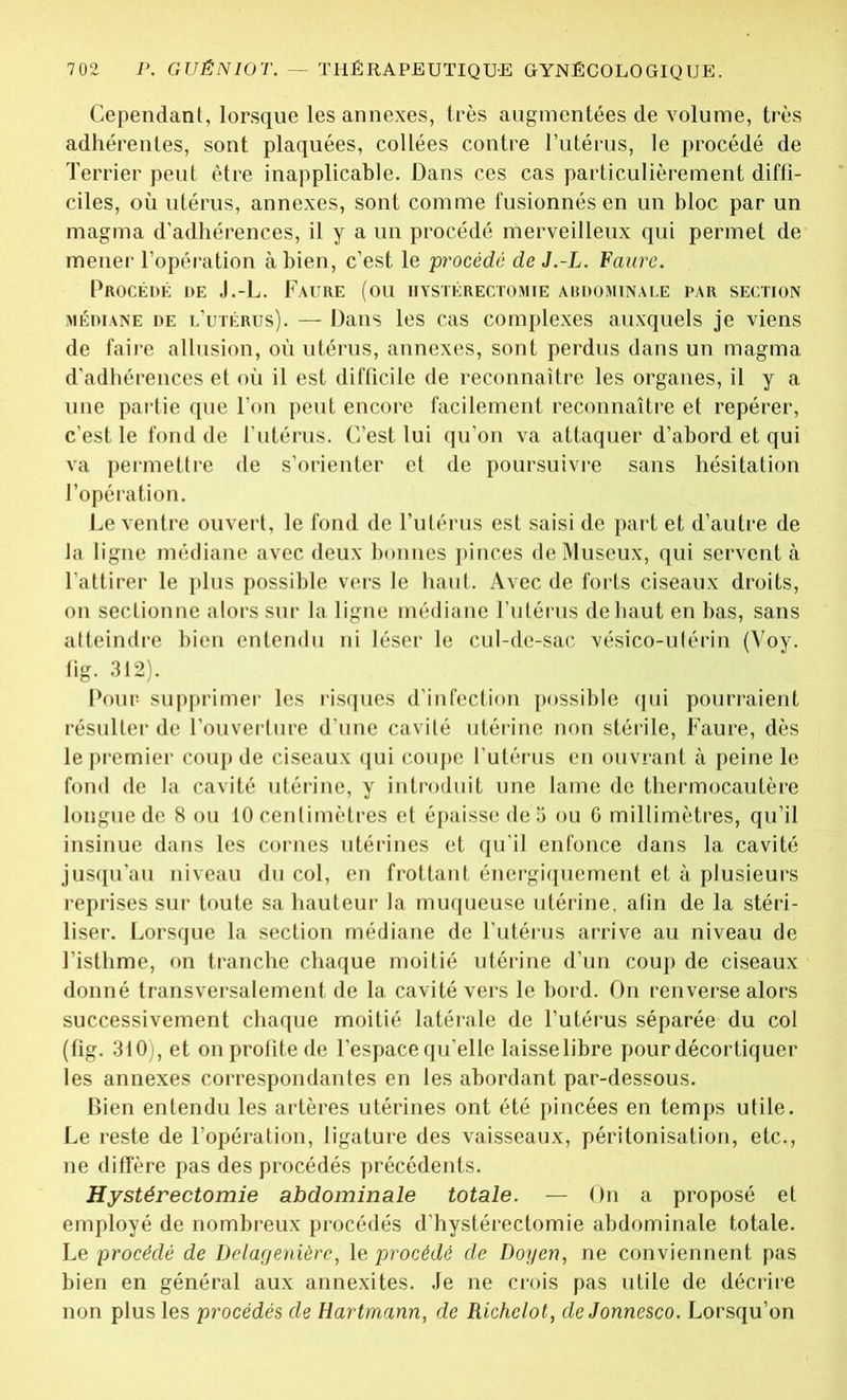 Cependant, lorsque les annexes, très augmentées de volume, très adhérentes, sont plaquées, collées contre l’utérus, le procédé de Terrier peut être inapplicable. Dans ces cas particulièrement diffi- ciles, où utérus, annexes, sont comme fusionnés en un bloc par un magma d'adhérences, il y a un procédé merveilleux qui permet de mener l’opération à bien, c’est le procédé de J.-L. Faure. Procédé de J.-L. Faure (ou hystérectomie abdominale par section médiane de l’utérus). — Dans les cas complexes auxquels je viens de faire allusion, où utérus, annexes, sont perdus dans un magma d’adhérences et où il est difficile de reconnaître les organes, il y a une partie que l'on peut encore facilement reconnaître et repérer, c’est le fond de l'utérus. C’est lui qu’on va attaquer d’abord et qui va permettre de s’orienter et de poursuivre sans hésitation l’opération. Le ventre ouvert, le fond de l’utérus est saisi de part et d’autre de la ligne médiane avec deux bonnes pinces deMuseux, qui servent à l’attirer le plus possible vers le haut. Avec de forts ciseaux droits, on sectionne alors sur la ligne médiane l’utérus de haut en bas, sans atteindre bien entendu ni léser le cul-de-sac vésico-utérin (Voy. fig. 312). Pour supprimer les risques d’infection possible qui pourraient résulter de l’ouverture d’une cavité utérine non stérile, Faure, dès le premier coup de ciseaux qui coupe l’utérus en ouvrant à peine le fond de la cavité utérine, y introduit une lame de thermocautère longue de 8 ou 10 centimètres et épaisse de 5 ou 0 millimètres, qu’il insinue dans les cornes utérines et qu'il enfonce dans la cavité jusqu’au niveau du col, en frottant énergiquement et à plusieurs reprises sur toute sa hauteur la muqueuse utérine, afin de la stéri- liser. Lorsque la section médiane de l’utérus arrive au niveau de l’isthme, on tranche chaque moitié utérine d’un coup de ciseaux donné transversalement de la cavité vers le bord. On renverse alors successivement chaque moitié latérale de l’utérus séparée du col (fig. 310), et on profite de l’espace qu’elle laisselibre pour décortiquer les annexes correspondantes en les abordant par-dessous. Bien entendu les artères utérines ont été pincées en temps utile. Le reste de l’opération, ligature des vaisseaux, péritonisation, etc., ne diffère pas des procédés précédents. Hystérectomie abdominale totale. — On a proposé et employé de nombreux procédés d’hystérectomie abdominale totale. Le procédé de Delagenièrc, le procédé de Doyen, ne conviennent pas bien en général aux annexites. Je ne crois pas utile de décrire non plus les procédés de Hartmann, de Richclot, deJonnesco. Lorsqu’on