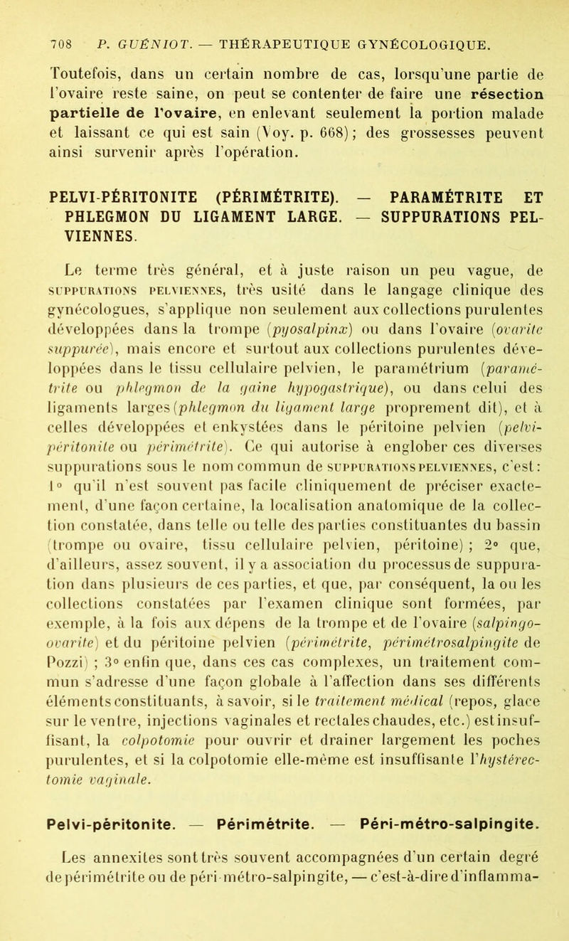 Toutefois, dans un certain nombre de cas, lorsqu’une partie de l’ovaire reste saine, on peut se contenter de faire une résection partielle de l’ovaire, en enlevant seulement la portion malade et laissant ce qui est sain (Voy. p. 668); des grossesses peuvent ainsi survenir après l’opération. PELVI PÉRITONITE (PÉRIMÉTRITE). - PARAMÉTRÉE ET PHLEGMON DU LIGAMENT LARGE. — SUPPURATIONS PEL- VIENNES. Le terme très général, et à juste raison un peu vague, de suppurations pelviennes, très usité dans le langage clinique des gynécologues, s’applique non seulement aux collections purulentes développées dans la trompe (pyosalpinx) ou dans l’ovaire (ovaritc sup purée), mais encore et surtout aux collections purulentes déve- loppées dans le tissu cellulaire pelvien, le paramétrium (parante- trite ou phlegmon de la gaine hypogastrique), ou dans celui des ligaments larges [phlegmon du ligament large proprement dit), et à celles développées et enkystées dans le péritoine pelvien (pelvi- péritonile ou périmétrite). Ce qui autorise à englober ces diverses suppurations sous le nom commun de suppurations pelviennes, c’est: 1° qu'il n’est souvent pas facile cliniquement de préciser exacte- ment, d’une façon certaine, la localisation anatomique de la collec- tion constatée, dans telle ou telle des parties constituantes du bassin (trompe ou ovaire, tissu cellulaire pelvien, péritoine) ; 2° que, d’ailleurs, assez souvent, il y a association du processus de suppura- tion dans plusieurs de ces parties, et que, par conséquent, la ou les collections constatées par l’examen clinique sont formées, par exemple, à la fois aux dépens de la trompe et de l’ovaire (salpingo- ovarite) et du péritoine pelvien (périmétrite, périmétrosalpingite de Pozzi) ; 3° enfin que, dans ces cas complexes, un traitement com- mun s’adresse d’une façon globale à l’affection dans ses différents éléments constituants, àsavoir, si le traitement médical (repos, glace sur le ventre, injections vaginales et rectales chaudes, etc.) estinsuf- fîsant, la colpotomie pour ouvrir et drainer largement les poches purulentes, et si la colpotomie elle-même est insuffisante Yhystérec- tomie vaginale. Pelvi-péritonite. — Périmétrite. — Péri-métro-salpingite. Les annexites sont très souvent accompagnées d’un certain degré de périmétrite ou de péri métro-salpingite, — c’est-à-dire d’inflamma-