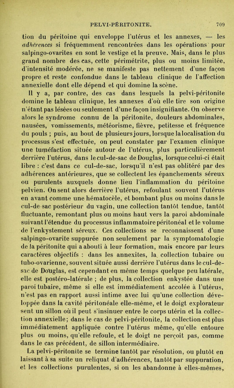tion du péritoine qui enveloppe l’utérus et les annexes, — les adhérences si fréquemment rencontrées dans les opérations pour salpingo-ovarites en sont le vestige et la preuve. Mais, dans le plus grand nombre des cas, cette périmétrite, plus ou moins limitée, d’intensité modérée, ne se manifeste pas nettement d’une façon propre et reste confondue dans le tableau clinique de l’affection annexielle dont elle dépend et qui domine la scène. Il y a, par contre, des cas dans lesquels la pelvi-péritonite domine le tableau clinique, les annexes d’où elle tire son origine n’étant pas lésées ou seulement d’une façon insignifiante. On observe alors le syndrome connu de la péritonite, douleurs abdominales, nausées, vomissements, météorisme, fièvre, petitesse et fréquence du pouls ; puis, au bout de plusieurs jours, lorsque lalocalisation du processus s’est effectuée, on peut constater par l’examen clinique une tuméfaction située autour de l’utérus, plus particulièrement derrière l’utérus, dans lecul-de-sac de Douglas, lorsque celui-ci était libre : c’est dans ce cul-de-sac, lorsqu’il n’est pas oblitéré par des adhérences antérieures, que se collectent les épanchements séreux ou purulents auxquels donne lieu l’inflammation du péritoine pelvien. On sent alors derrière l’utérus, refoulant souvent l’utérus en avant comme une hématocèle, et bombant plus ou moins dans le cul-de-sac postérieur du vagin, une collection tantôt tendue, tantôt fluctuante, remontant plus ou moins haut vers la paroi abdominale suivant l’étendue du processus inflammatoire péritonéal et le volume de l’enkystement séreux. Ces collections se reconnaissent d’une salpingo-ovarite suppurée non seulement par la symptomatologie de la péritonite qui a abouti à leur formation, mais encore par leurs caractères objectifs : dans les annexites, la collection tubaire ou tubo-ovarienne, souvent située aussi derrière l’utérus dans lecul-de- sac de Douglas, est cependant en même temps quelque peu latérale, elle est postéro-latérale ; de plus, la collection enkystée dans une paroi tubaire, même si elle est immédiatement accolée à l’utérus, n’est pas en rapport aussi intime avec lui qu’une collection déve- loppée dans la cavité péritonéale elle-même, et le doigt explorateur sent un sillon où il peut s’insinuer entre le corps utérin et la collec- tion annexielle; dans le cas de pelvi-péritonite, la collection est plus immédiatement appliquée contre l’utérus même, qu’elle entoure plus ou moins, qu’elle refoule, et le doigt ne perçoit pas, comme dans le cas précédent, de sillon intermédiaire. La pelvi-péritonite se termine tantôt par résolution, ou plutôt en laissant à sa suite un reliquat d’adhérences, tantôt par suppuration, et les collections purulentes, si on les abandonne à elles-mêmesr