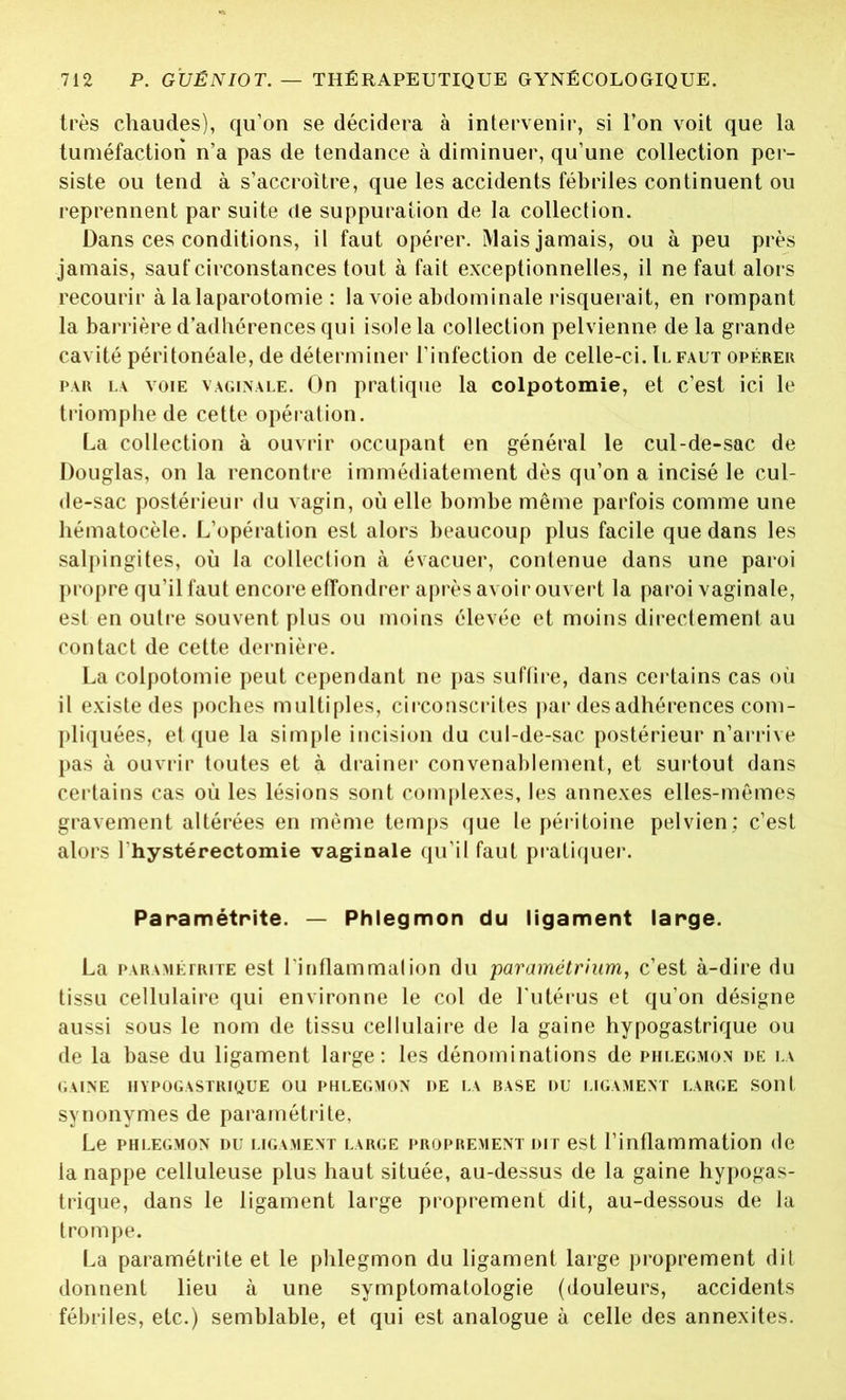 très chaudes), qu’on se décidera à intervenir, si l’on voit que la tuméfaction n’a pas de tendance à diminuer, qu’une collection per- siste ou tend à s’accroître, que les accidents fébriles continuent ou reprennent par suite de suppuration de la collection. Dans ces conditions, il faut opérer. Mais jamais, ou à peu près jamais, sauf circonstances tout à fait exceptionnelles, il ne faut alors recourir à la laparotomie : la voie abdominale risquerait, en rompant la barrière d’adhérences qui isole la collection pelvienne de la grande cavité péritonéale, de déterminer l’infection de celle-ci. Il faut opérer par la voie vaginale. On pratique la colpotomie, et c’est ici le triomphe de cette opération. La collection à ouvrir occupant en général le cul-de-sac de Douglas, on la rencontre immédiatement dès qu’on a incisé le cul- de-sac postérieur du vagin, où elle bombe même parfois comme une hématocèle. L’opération est alors beaucoup plus facile que dans les salpingites, où la collection à évacuer, contenue dans une paroi propre qu’il faut encore effondrer après avoir ouvert la paroi vaginale, est en outre souvent plus ou moins élevée et moins directement au contact de cette dernière. La colpotomie peut cependant ne pas suffire, dans certains cas où il existe des poches multiples, circonscrites par des adhérences com- pliquées, et que la simple incision du cul-de-sac postérieur n’arrive pas à ouvrir toutes et à drainer convenablement, et surtout dans certains cas où les lésions sont complexes, les annexes elles-mêmes gravement altérées en même temps que le péritoine pelvien; c’est alors l'hystérectomie vaginale qu’il faut pratiquer. Paramétrée. — Phlegmon du ligament large. La paramétrite est l’i nflam mal ion du paramétrium, c’est à-dire du tissu cellulaire qui environne le col de l’utérus et qu’on désigne aussi sous le nom de tissu cellulaire de la gaine hypogastrique ou de la base du ligament large: les dénominations de phlegmon de la GAINE HYPOGASTRIQUE OU PHLEGMON DE LA BASE DU LIGAMENT LARGE SOllt synonymes de paramétrée, Le PHLEGMON DU LIGAMENT LARGE PROPREMENT DIT est l’inflammation (le la nappe celluleuse plus haut située, au-dessus de la gaine hypogas- trique, dans le ligament large proprement dit, au-dessous de la trompe. La paramétrée et le phlegmon du ligament large proprement dit donnent lieu à une symptomatologie (douleurs, accidents fébriles, etc.) semblable, et qui est analogue à celle des annexées.