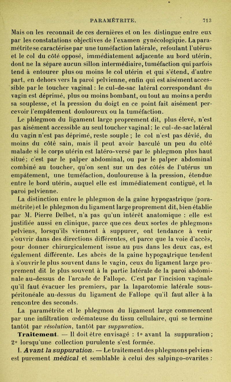 Mais on les reconnaît de ces dernières et on les distingue entre eux par les constatations objectives de l’examen gynécologique. Lapara- métritese caractérise par une tuméfaction latérale, refoulant l’utérus et le col du côté opposé, immédiatement adjacente au bord utérin, dont ne la sépare aucun sillon intermédiaire, tuméfaction qui parfois tend à entourer plus ou moins le col utérin et qui s’étend, d’autre part, en dehors vers la paroi pelvienne, enfin qui est aisément acces- sible parle toucher vaginal : le cul-de-sac latéral correspondant du vagin est déprimé, plus ou moins bombant, ou tout au moins a perdu sa souplesse, et la pression du doigt en ce point fait aisément per- cevoir l’empâtement douloureux ou la tuméfaction. Le phlegmon du ligament large proprement dit, plus élevé, n’est pas aisément accessible au seul toucher vaginal : le cul-de-sac latéral du vagin n’est pas déprimé, reste souple ; le col n’est pas dévié, du moins du côté sain, mais il peut avoir basculé un peu du côté malade si le corps utérin est latéro-versé par le phlegmon plus haut situé; c’est par le palper abdominal, ou par le palper abdominal combiné au toucher, qu’on sent sur un des côtés de l’utérus un empâtement, une tuméfaction, douloureuse à la pression, étendue entre le bord utérin, auquel elle est immédiatement contiguë, et la paroi pelvienne. La distinction entre le phlegmon de la gaine hypogastrique (para- métrite) et le phlegmon du ligament large proprement dit, bien établie par M. Pierre Delbet, n’a pas qu’un intérêt anatomique : elle est justifiée aussi en clinique, parce que ces deux sortes de phlegmons pelviens, lorsqu’ils viennent à suppurer, ont tendance à venir s’ouvrir dans des directions différentes, et parce que la voie d’accès, pour donner chirurgicalement issue au pus dans les deux cas, est également différente. Les abcès de la gaine hypogastrique tendent à s’ouvrirle plus souvent dans le vagin, ceux du ligament large pro- prement dit le plus souvent à la partie latérale de la paroi abdomi- nale au-dessus de l’arcade de Fallope. C’est par l’incision vaginale qu’il faut évacuer les premiers, par la laparotomie latérale sous- péritonéale au-dessus du ligament de Fallope qu’il faut aller à la rencontre des seconds. La paramétrite et le phlegmon du ligament large commencent par une infiltration œdémateuse du tissu cellulaire, qui se termine tantôt par résolution, tantôt par suppuration. Traitement. — Il doit être envisagé : 1° avant la suppuration; 2° lorsqu’une collection purulente s’est formée. I. Avant la suppuration. — Le traitement des phlegmons pelviens est purement médical et semblable à celui des salpingo-ovarites :