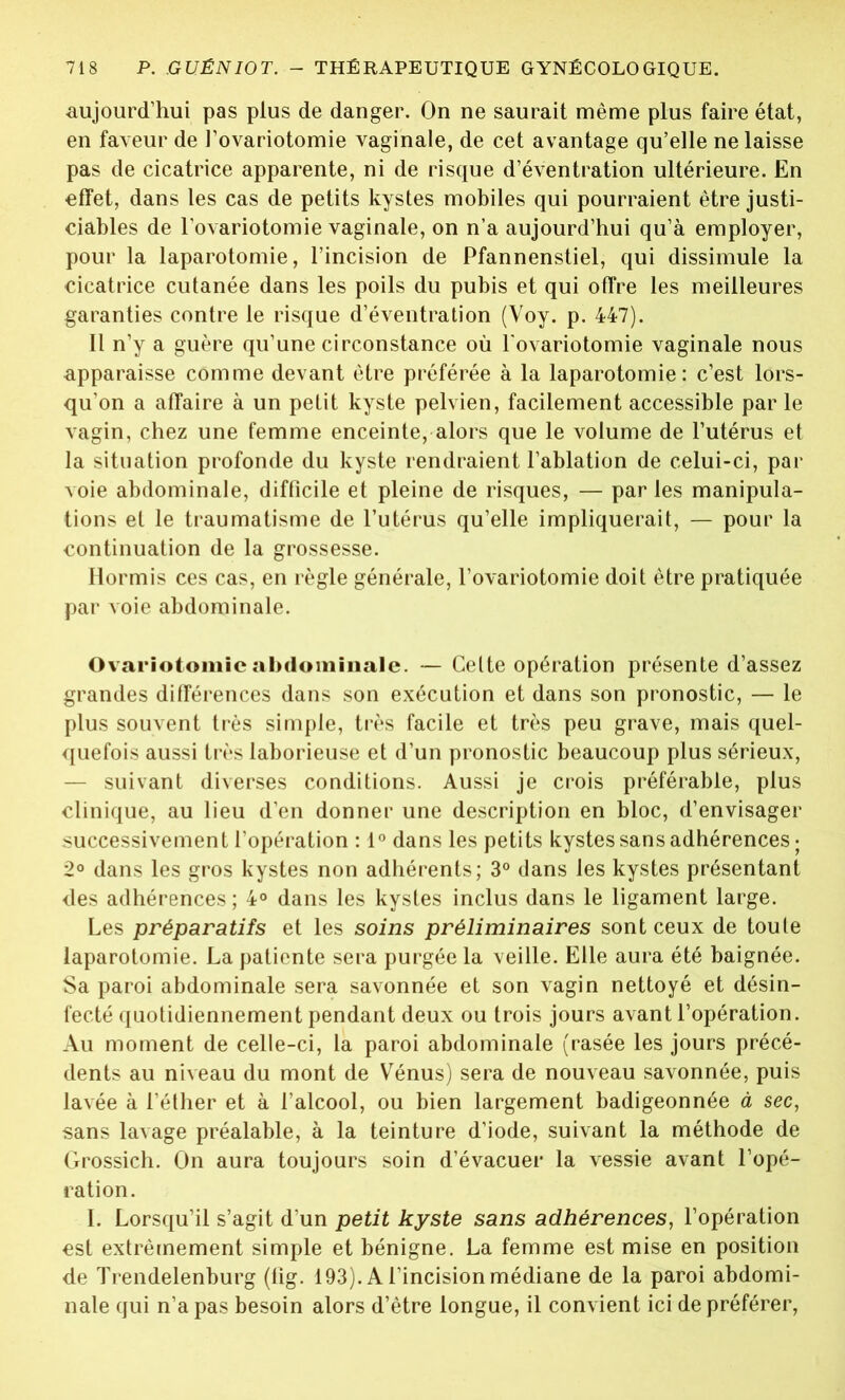 aujourd’hui pas plus de danger. On ne saurait même plus faire état, en faveur de l’ovariotomie vaginale, de cet avantage qu’elle ne laisse pas de cicatrice apparente, ni de risque d’éventration ultérieure. En effet, dans les cas de petits kystes mobiles qui pourraient être justi- ciables de l'ovariotomie vaginale, on n’a aujourd’hui qu’à employer, pour la laparotomie, l’incision de Pfannenstiel, qui dissimule la cicatrice cutanée dans les poils du pubis et qui offre les meilleures garanties contre le risque d’éventration (Voy. p. 447). Il n’y a guère qu’une circonstance où l ovariotomie vaginale nous apparaisse comme devant être préférée à la laparotomie: c’est lors- qu'on a affaire à un petit kyste pelvien, facilement accessible par le vagin, chez une femme enceinte, alors que le volume de l’utérus et la situation profonde du kyste rendraient l’ablation de celui-ci, par voie abdominale, difficile et pleine de risques, — par les manipula- tions et le traumatisme de l’utérus qu’elle impliquerait, — pour la continuation de la grossesse. Hormis ces cas, en règle générale, l’ovariotomie doit être pratiquée par voie abdominale. Ovariotomie abdominale. — Celte opération présente d’assez grandes différences dans son exécution et dans son pronostic, — le plus souvent très simple, très facile et très peu grave, mais quel- quefois aussi très laborieuse et d’un pronostic beaucoup plus sérieux, — suivant diverses conditions. Aussi je crois préférable, plus clinique, au lieu d’en donner une description en bloc, d’envisager successivement l’opération : 1° dans les petits kystes sans adhérences ; 2° dans les gros kystes non adhérents; 3° dans les kystes présentant des adhérences ; 4° dans les kystes inclus dans le ligament large. Les préparatifs et les soins préliminaires sont ceux de toute laparotomie. La patiente sera purgée la veille. Elle aura été baignée. Sa paroi abdominale sera savonnée et son vagin nettoyé et désin- fecté quotidiennement pendant deux ou trois jours avant l’opération. Au moment de celle-ci, la paroi abdominale (rasée les jours précé- dents au niveau du mont de Vénus) sera de nouveau savonnée, puis lavée à l’éther et à l’alcool, ou bien largement badigeonnée à sec, sans lavage préalable, à la teinture d’iode, suivant la méthode de Grossich. On aura toujours soin d’évacuer la vessie avant l’opé- ration. I. Lorsqu’il s’agit d’un petit kyste sans adhérences, l’opération est extrêmement simple et bénigne. La femme est mise en position de Trendelenburg (lîg. 193). A l’incision médiane de la paroi abdomi- nale qui n’a pas besoin alors d’être longue, il convient ici de préférer,