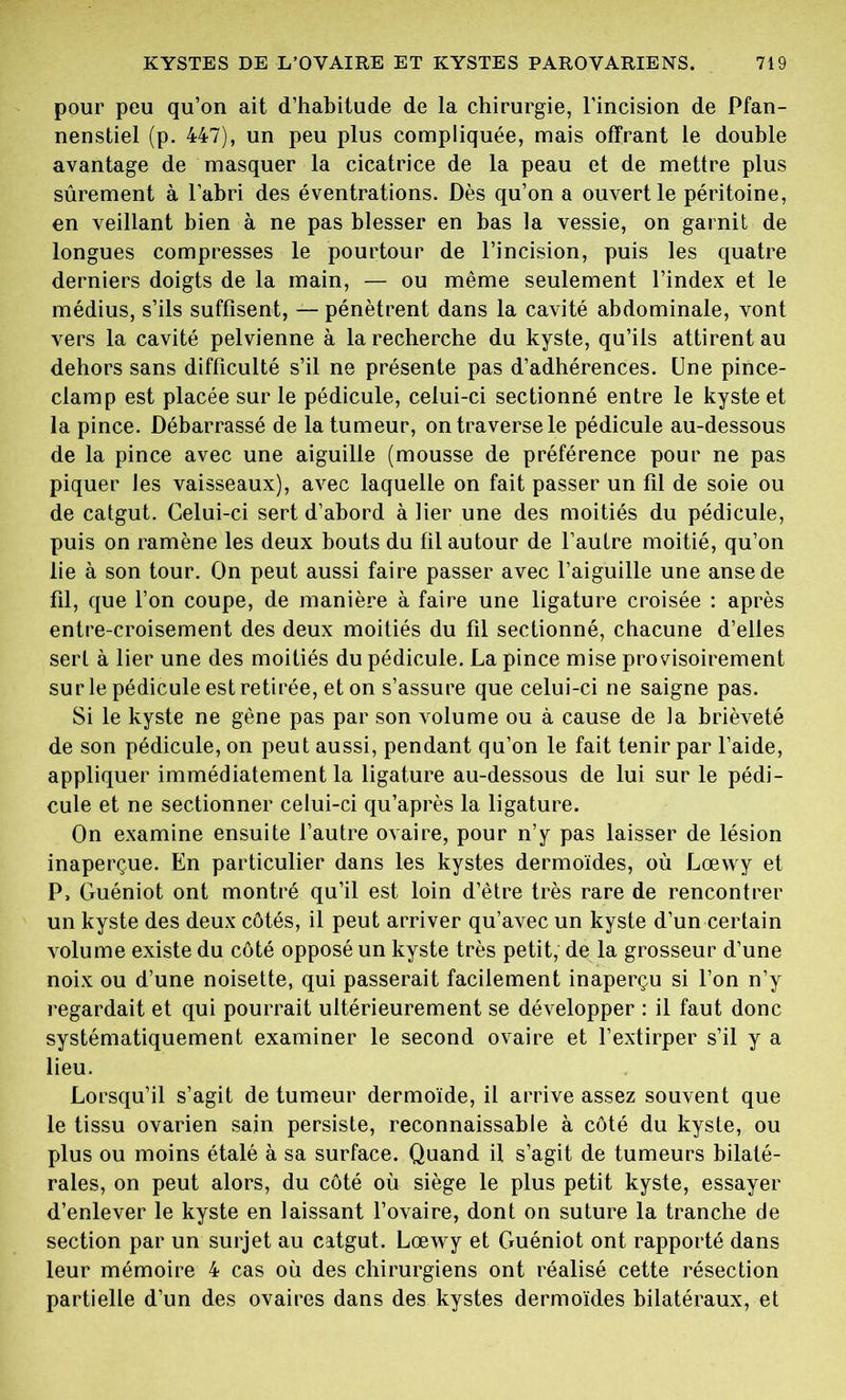 pour peu qu’on ait d’habitude de la chirurgie, l’incision de Pfan- nenstiel (p. 447), un peu plus compliquée, mais offrant le double avantage de masquer la cicatrice de la peau et de mettre plus sûrement à l’abri des éventrations. Dès qu’on a ouvert le péritoine, en veillant bien à ne pas blesser en bas la vessie, on garnit de longues compresses le pourtour de l’incision, puis les quatre derniers doigts de la main, — ou même seulement l’index et le médius, s’ils suffisent, — pénètrent dans la cavité abdominale, vont vers la cavité pelvienne à la recherche du kyste, qu’ils attirent au dehors sans difficulté s’il ne présente pas d’adhérences. Une pince- clam p est placée sur le pédicule, celui-ci sectionné entre le kyste et la pince. Débarrassé de la tumeur, on traverse le pédicule au-dessous de la pince avec une aiguille (mousse de préférence pour ne pas piquer les vaisseaux), avec laquelle on fait passer un fil de soie ou de catgut. Celui-ci sert d’abord à lier une des moitiés du pédicule, puis on ramène les deux bouts du fil autour de l’autre moitié, qu’on lie à son tour. On peut aussi faire passer avec l’aiguille une anse de fil, que l’on coupe, de manière à faire une ligature croisée : après entre-croisement des deux moitiés du fil sectionné, chacune d’elles sert à lier une des moitiés du pédicule. La pince mise provisoirement su rie pédicule est retirée, et on s’assure que celui-ci ne saigne pas. Si le kyste ne gène pas par son volume ou à cause de la brièveté de son pédicule, on peut aussi, pendant qu’on le fait tenir par l’aide, appliquer immédiatement la ligature au-dessous de lui sur le pédi- cule et ne sectionner celui-ci qu’après la ligature. On examine ensuite l’autre ovaire, pour n’y pas laisser de lésion inaperçue. En particulier dans les kystes dermoïdes, où Lœwy et P, Guéniot ont montré qu’il est loin d’être très rare de rencontrer un kyste des deux côtés, il peut arriver qu’avec un kyste d’un certain volume existe du côté opposé un kyste très petit, de la grosseur d’une noix ou d’une noisette, qui passerait facilement inaperçu si l’on n’y regardait et qui pourrait ultérieurement se développer : il faut donc systématiquement examiner le second ovaire et l’extirper s’il y a lieu. Lorsqu’il s’agit de tumeur dermoïde, il arrive assez souvent que le tissu ovarien sain persiste, reconnaissable à côté du kyste, ou plus ou moins étalé à sa surface. Quand il s’agit de tumeurs bilaté- rales, on peut alors, du côté où siège le plus petit kyste, essayer d’enlever le kyste en laissant l’ovaire, dont on suture la tranche de section par un surjet au catgut. Lœwy et Guéniot ont rapporté dans leur mémoire 4 cas où des chirurgiens ont réalisé cette résection partielle d’un des ovaires dans des kystes dermoïdes bilatéraux, et