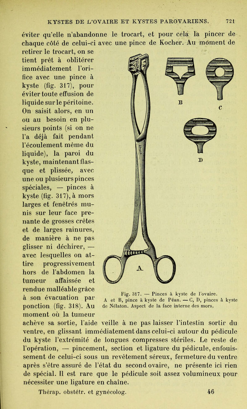 éviter qu’elle n’abandonne le trocart, et pour cela la pincer de chaque côté de celui-ci avec une pince de Kocher. Au moment de retirer le trocart, on se tient prêt à oblitérer immédiatement l’ori- fice avec une pince à kyste (fig. 317), pour éviter toute effusion de liquide sur le péritoine. On saisit alors, en un ou au besoin en plu- sieurs points (si on ne l’a déjà fait pendant l’écoulement même du liquide), la paroi du kyste, maintenant flas- que et plissée, avec une ou plusieurs pinces spéciales, — pinces à kyste (fig. 317), à mors larges et fenêtrés mu- nis sur leur face pre- nante de grosses crêtes et de larges rainures, de manière à ne pas glisser ni déchirer, — avec lesquelles on at- tire progressivement hors de l’abdomen la tumeur affaissée et rendue malléable grâce , , .. Fig. 317. — Pinces à kyste de l’ovaire, a SOn évacuation par ^ et pince à kyste de Péan. —C, D, pinces à kyste ponction (fig. 318). Au de Nélaton. Aspect de la face interne des mors. moment où la tumeur achève sa sortie, l’aide veille à ne pas laisser l’intestin sortir du ventre, en glissant immédiatement dans celui-ci autour du pédicule du kyste l’extrémité de longues compresses stériles. Le reste de l’opération, — pincement, section et ligature du pédicule, enfouis- sement de celui-ci sous un revêtement séreux, fermeture du ventre après s’être assuré de l’état du second ovaire, ne présente ici rien de spécial. Il est rare que le pédicule soit assez volumineux pour nécessiter une ligature en chaîne. Thérap. obstétr. et gynécolog. 46