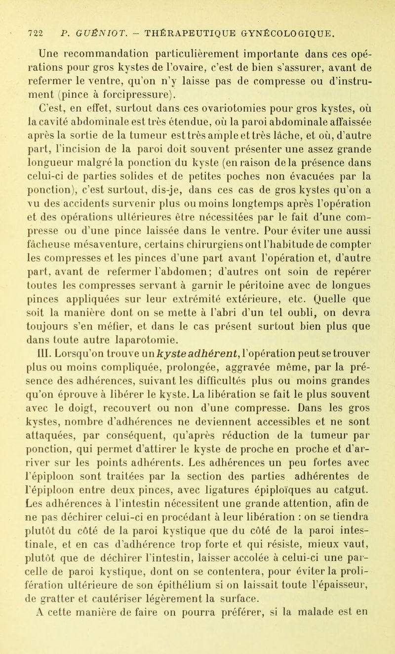 Une recommandation particulièrement importante dans ces opé- rations pour gros kystes de l’ovaire, c’est de bien s’assurer, avant de refermer le ventre, qu’on n’y laisse pas de compresse ou d’instru- ment (pince à forcipressure). C’est, en effet, surtout dans ces ovariotomies pour gros kystes, où la cavité abdominale est très étendue, où la paroi abdominale affaissée après la sortie de la tumeur est très ample et très lâche, et où, d’autre part, l’incision de la paroi doit souvent présenter une assez grande longueur malgré la ponction du kyste (en raison delà présence dans celui-ci de parties solides et de petites poches non évacuées par la ponction), c’est surtout, dis-je, dans ces cas de gros kystes qu’on a vu des accidents survenir plus ou moins longtemps après l’opération et des opérations ultérieures être nécessitées par le fait d’une com- presse ou d’une pince laissée dans le ventre. Pour éviter une aussi fâcheuse mésaventure, certains chirurgiens ont l’habitude de compter les compresses et les pinces d’une part avant l’opération et, d’autre part, avant de refermer l’abdomen ; d’autres ont soin de repérer toutes les compresses servant à garnir le péritoine avec de longues pinces appliquées sur leur extrémité extérieure, etc. Quelle que soit la manière dont on se mette à l’abri d’un tel oubli, on devra toujours s’en méfier, et dans le cas présent surtout bien plus que dans toute autre laparotomie. 111. Lorsqu’on trouve un kyste adhérent, l’opération peut se trouver plus ou moins compliquée, prolongée, aggravée même, par la pré- sence des adhérences, suivant les difficultés plus ou moins grandes qu’on éprouve à libérer le kyste. La libération se fait le plus souvent avec le doigt, recouvert ou non d’une compresse. Dans les gros kystes, nombre d’adhérences ne deviennent accessibles et ne sont attaquées, par conséquent, qu’après réduction de la tumeur par ponction, qui permet d’attirer le kyste de proche en proche et d’ar- river sur les points adhérents. Les adhérences un peu fortes avec l'épiploon sont traitées par la section des parties adhérentes de l’épiploon entre deux pinces, avec ligatures épiploïques au catgut. Les adhérences à l’intestin nécessitent une grande attention, afin de ne pas déchirer celui-ci en procédant à leur libération : on se tiendra plutôt du côté de la paroi kystique que du côté de la paroi intes- tinale, et en cas d’adhérence trop forte et qui résiste, mieux vaut, plutôt que de déchirer l’intestin, laisser accolée à celui-ci une par- celle de paroi kystique, dont on se contentera, pour éviter la proli- fération ultérieure de son épithélium si on laissait toute l’épaisseur, de gratter et cautériser légèrement la surface. A cette manière de faire on pourra préférer, si la malade est en