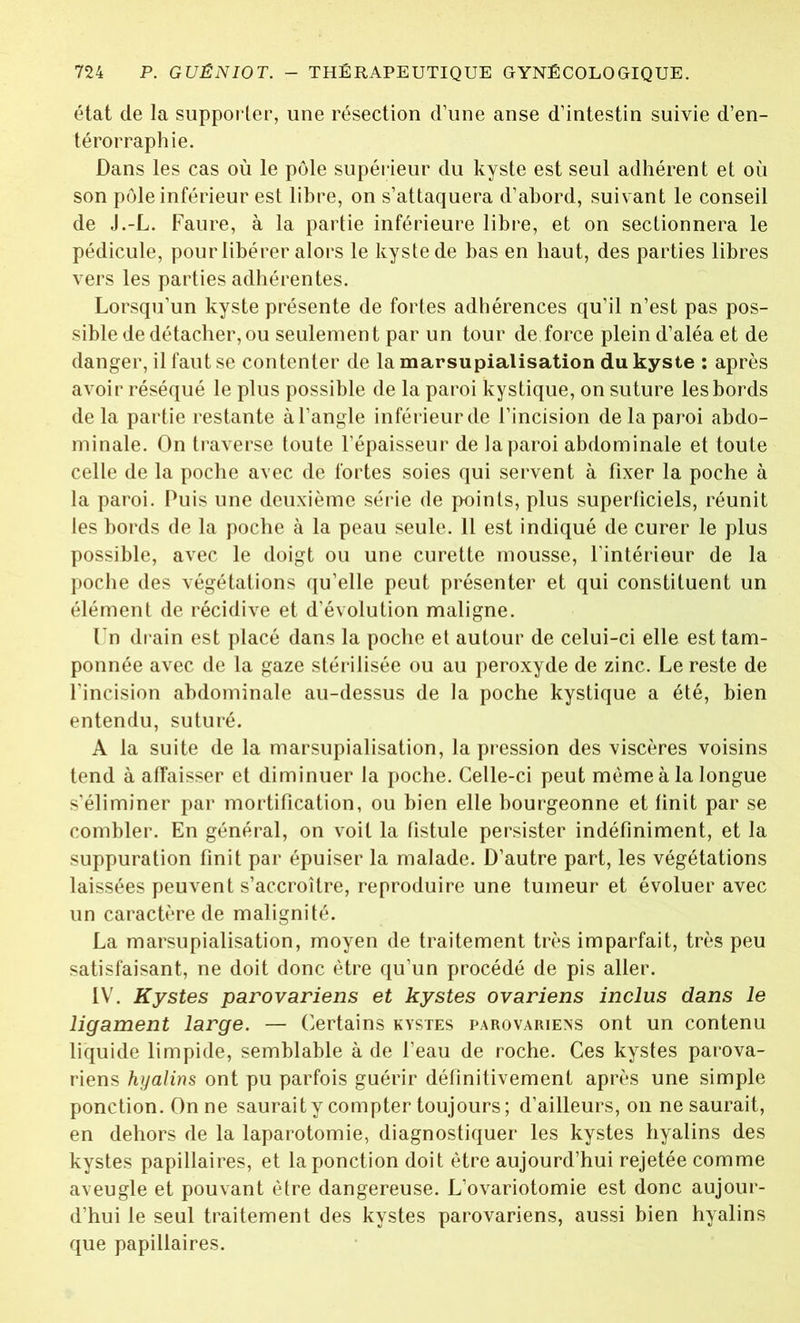 état de la supporter, une résection d’une anse d’intestin suivie d’en- térorraphie. Dans les cas où le pôle supérieur du kyste est seul adhérent et où son pôle inférieur est libre, on s’attaquera d’abord, suivant le conseil de J.-L. Faure, à la partie inférieure libre, et on sectionnera le pédicule, pour libérer alors le kyste de bas en haut, des parties libres vers les parties adhérentes. Lorsqu’un kyste présente de fortes adhérences qu’il n’est pas pos- sible de détacher, ou seulement par un tour de force plein d’aléa et de danger, il faut se contenter de la marsupialisation du kyste : après avoir réséqué le plus possible de la paroi kystique, on suture les bords delà partie restante à l’angle inférieur de l’incision de la paroi abdo- minale. On traverse toute l’épaisseur de la paroi abdominale et toute celle de la poche avec de fortes soies qui servent à fixer la poche à la paroi. Puis une deuxième série de points, plus superficiels, réunit les bords de la poche à la peau seule. 11 est indiqué de curer le plus possible, avec le doigt ou une curette mousse, l’intérieur de la poche des végétations qu’elle peut présenter et qui constituent un élément de récidive et d’évolution maligne. Un drain est placé dans la poche et autour de celui-ci elle est tam- ponnée avec de la gaze stérilisée ou au peroxyde de zinc. Le reste de l’incision abdominale au-dessus de la poche kystique a été, bien entendu, suturé. A la suite de la marsupialisation, la pression des viscères voisins tend à affaisser et diminuer la poche. Celle-ci peut même à la longue s’éliminer par mortification, ou bien elle bourgeonne et finit par se combler. En général, on voit la fistule persister indéfiniment, et la suppuration finit par épuiser la malade. D’autre part, les végétations laissées peuvent s’accroître, reproduire une tumeur et évoluer avec un caractère de malignité. La marsupialisation, moyen de traitement très imparfait, très peu satisfaisant, ne doit donc être qu’un procédé de pis aller. IV. Kystes parovariens et kystes ovariens inclus dans le ligament large. — Certains kystes parovariexs ont un contenu liquide limpide, semblable à de l’eau de roche. Ces kystes parova- riens hyalins ont pu parfois guérir définitivement après une simple ponction. On ne sauraity compter toujours; d’ailleurs, on ne saurait, en dehors de la laparotomie, diagnostiquer les kystes hyalins des kystes papillaires, et la ponction doit être aujourd’hui rejetée comme aveugle et pouvant être dangereuse. L’ovariotomie est donc aujour- d’hui le seul traitement des kystes parovariens, aussi bien hyalins que papillaires.