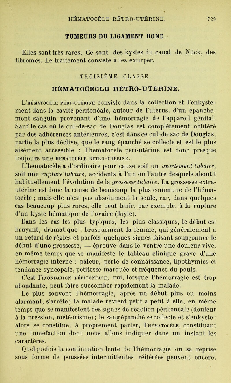 TUMEURS DU LIGAMENT ROND. Elles sont très rares. Ce sont des kystes du canal de Nück, des fibromes. Le traitement consiste à les extirper. TROISIÈME CLASSE. HÉMATOCÈCLE RÈTRO-UTÉRINE. L’hématocèle péri-utérine consiste dans la collection et l’enkyste- ment dans la cavité péritonéale, autour de l’utérus, d’un épanche- ment sanguin provenant d’une hémorragie de l’appareil génital. Sauf le cas où le cul-de-sac de Douglas est complètement oblitéré par des adhérences antérieures, c’est dans ce cul-de-sac de Douglas, partie la plus déclive, que le sang épanché se collecte et est le plus aisément accessible : l’hématocèle péri-utérine est donc presque toujours une hématocèle rétro-utérine. L’hématocèle a d’ordinaire pour cause soit un avortement tubaire, soit une rupture tubaire, accidents à l’un ou l’autre desquels aboutit habituellement l’évolution de la grossesse tubaire. La grossesse extra- utérine est donc la cause de beaucoup la plus commune de l’héma- tocèle ; mais elle n’est pas absolument la seule, car, dans quelques cas beaucoup plus rares, elle peut tenir, par exemple, à la rupture d’un kyste hématique de l’ovaire (Jayle). Dans les cas les plus typiques, les plus classiques, le début est bruyant, dramatique : brusquement la femme, qui généralement a un retard de règles et parfois quelques signes faisant soupçonner le début d’une grossesse, — éprouve dans le ventre une douleur vive, en même temps que se manifeste le tableau clinique grave d’une hémorragie interne : pâleur, perte de connaissance, lipothymies et tendance syncopale, petitesse marquée et fréquence du pouls. C’est I’inondation péritonéale, qui, lorsque l’hémorragie est trop abondante, peut faire succomber rapidement la malade. Le plus souvent l’hémorragie, après un début plus ou moins alarmant, s’arrête; la malade revient petit à petit à elle, en même temps que se manifestent des signes de réaction péritonéale (douleur à la pression, météorisme) ; le sang épanché se collecte et s’enkyste : alors se constitue, à proprement parler, I’hématocéle, constituant une tuméfaction dont nous allons indiquer dans un instant les caractères. Quelquefois la continuation lente de l’hémorragie ou sa reprise sous forme de poussées intermittentes réitérées peuvent encore,