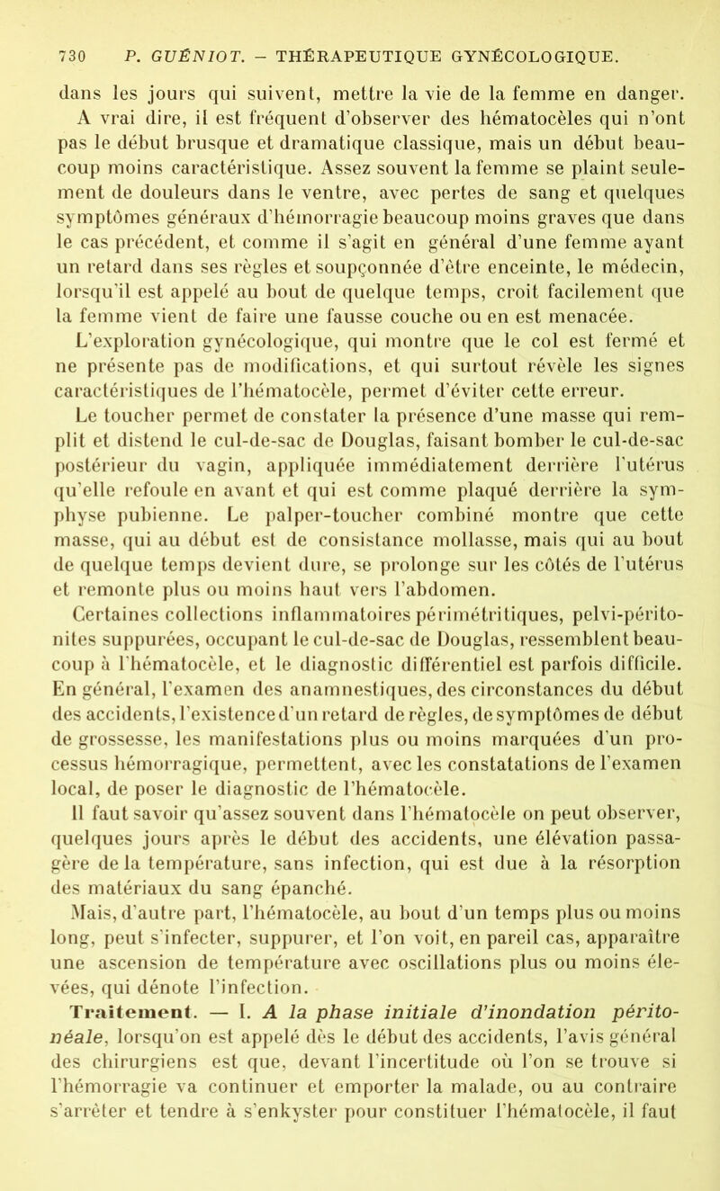 dans les jours qui suivent, mettre la vie de la femme en danger. A vrai dire, il est fréquent d’observer des hématocèles qui n’ont pas le début brusque et dramatique classique, mais un début beau- coup moins caractéristique. Assez souvent la femme se plaint seule- ment de douleurs dans le ventre, avec pertes de sang et quelques symptômes généraux d’hémorragie beaucoup moins graves que dans le cas précédent, et comme il s’agit en général d’une femme ayant un retard dans ses règles et soupçonnée d’être enceinte, le médecin, lorsqu’il est appelé au bout de quelque temps, croit facilement que la femme vient de faire une fausse couche ou en est menacée. L’exploration gynécologique, qui montre que le col est fermé et ne présente pas de modifications, et qui surtout révèle les signes caractéristiques de l’hématocèle, permet d’éviter cette erreur. Le toucher permet de constater la présence d’une masse qui rem- plit et distend le cul-de-sac de Douglas, faisant bomber le cul-de-sac postérieur du vagin, appliquée immédiatement derrière l'utérus qu’elle refoule en avant et qui est comme plaqué derrière la sym- physe pubienne. Le palper-toucher combiné montre que cette masse, qui au début est de consistance mollasse, mais qui au bout de quelque temps devient dure, se prolonge sur les côtés de l’utérus et remonte plus ou moins haut vers l’abdomen. Certaines collections inflammatoires périmétritiques, pelvi-périto- nites suppurées, occupant le cul-de-sac de Douglas, ressemblent beau- coup à l'hématocèle, et le diagnostic différentiel est parfois difficile. En général, l’examen des anamnestiques, des circonstances du début des accidents, l’existence d’un retard de règles, de symptômes de début de grossesse, les manifestations plus ou moins marquées d’un pro- cessus hémorragique, permettent, avec les constatations de l’examen local, de poser le diagnostic de l’hématocèle. 11 faut savoir qu’assez souvent dans l’hématocèle on peut observer, quelques jours après le début des accidents, une élévation passa- gère delà température, sans infection, qui est due à la résorption des matériaux du sang épanché. Mais, d’autre part, l’hématocèle, au bout d’un temps plus ou moins long, peut s’infecter, suppurer, et l’on voit, en pareil cas, apparaître une ascension de température avec oscillations plus ou moins éle- vées, qui dénote l’infection. Traitement. — I. A la phase initiale d’inondation périto- néale, lorsqu’on est appelé dès le début des accidents, l’avis général des chirurgiens est que, devant l’incertitude où l’on se trouve si l’hémorragie va continuer et emporter la malade, ou au contraire s’arrêter et tendre à s’enkyster pour constituer l’hématocèle, il faut