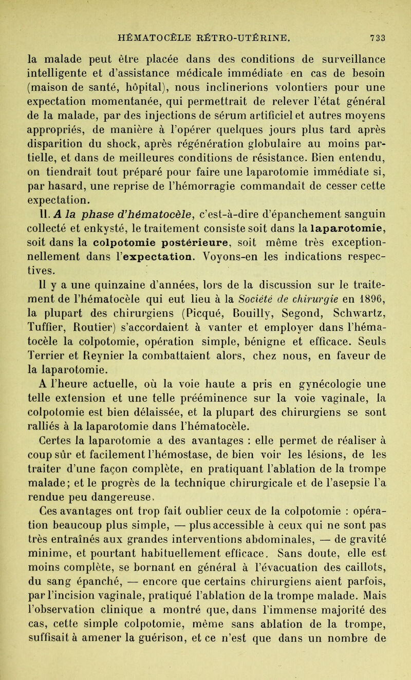 la malade peut être placée dans des conditions de surveillance intelligente et d’assistance médicale immédiate en cas de besoin (maison de santé, hôpital), nous inclinerions volontiers pour une expectation momentanée, qui permettrait de relever l’état général de la malade, par des injections de sérum artificiel et autres moyens appropriés, de manière à l’opérer quelques jours plus tard après disparition du shock, après régénération globulaire au moins par- tielle, et dans de meilleures conditions de résistance. Bien entendu, on tiendrait tout préparé pour faire une laparotomie immédiate si, par hasard, une reprise de l’hémorragie commandait de cesser cette expectation. U. A la phase d’hématocèle, c’est-à-dire d’épanchement sanguin collecté et enkysté, le traitement consiste soit dans la laparotomie, soit dans la colpotomie postérieure, soit même très exception- nellement dans l’expectation. Voyons-en les indications respec- tives. 11 y a une quinzaine d’années, lors de la discussion sur le traite- ment de l’hématocêle qui eut lieu à la Société de chirurgie en 1896, la plupart des chirurgiens (Picqué, Bouilly, Segond, Schwartz, Tuffier, Routier) s’accordaient à vanter et employer dans l’héma- tocèle la colpotomie, opération simple, bénigne et efficace. Seuls Terrier et Reynier la combattaient alors, chez nous, en faveur de la laparotomie. A l’heure actuelle, où la voie haute a pris en gynécologie une telle extension et une telle prééminence sur la voie vaginale, la colpotomie est bien délaissée, et la plupart des chirurgiens se sont ralliés à la laparotomie dans l’hématocèle. Certes la laparotomie a des avantages : elle permet de réaliser à coup sûr et facilement l’hémostase, de bien voir les lésions, de les traiter d’une façon complète, en pratiquant l’ablation de la trompe malade; et le progrès de la technique chirurgicale et de l’asepsie l’a rendue peu dangereuse. Ces avantages ont trop fait oublier ceux de la colpotomie : opéra- tion beaucoup plus simple, — plus accessible à ceux qui ne sont pas très entraînés aux grandes interventions abdominales, — de gravité minime, et pourtant habituellement efficace. Sans doute, elle est moins complète, se bornant en général à l’évacuation des caillots, du sang épanché, — encore que certains chirurgiens aient parfois, par l’incision vaginale, pratiqué l’ablation de la trompe malade. Mais l’observation clinique a montré que, dans l’immense majorité des cas, cette simple colpotomie, même sans ablation de la trompe, suffisait à amener la guérison, et ce n’est que dans un nombre de