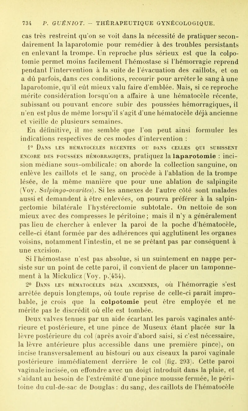 cas très restreint qu’on se voit dans la nécessité de pratiquer secon- dairement la laparotomie pour remédier à des troubles persistants en enlevant la trompe. Un reproche plus sérieux est que la colpo- tomie permet moins facilement l’hémostase si l’hémorragie reprend pendant l’intervention à la suite de l’évacuation des caillots, et on a dû parfois, dans ces conditions, recourir pour arrêter le sang à une laparotomie, qu’il eût mieux valu faire d’emblée. Mais, si ce reproche mérite considération lorsqu’on a affaire à une hématocèle récente, subissant ou pouvant encore subir des poussées hémorragiques, il n’en est plus de même lorsqu’il s’agit d’une hématocèle déjà ancienne et vieille de plusieurs semaines. En définitive, il me semble que l’on peut ainsi formuler les indications respectives de ces modes d’intervention : 1° Dans les hématocèles récentes ou dans celles qui subissent encore des poussées hémorragiques, pratiquez la laparotomie : inci- sion médiane sous-ombilicale; on aborde la collection sanguine, on enlève les caillots et le sang, on procède à l’ablation de la trompe lésée, de la même manière que pour une ablation de salpingite (Voy. Salpingo-ovarites). Si les annexes de l’autre côté sont malades aussi et demandent à être enlevées, on pourra préférer à la salpin- gectomie bilatérale l’hystérectomie subtotale. On nettoie de son mieux avec des compresses le péritoine; mais il n’y a généralement pas lieu de chercher à enlever la paroi de la poche d’hématocèle, celle-ci étant formée par des adhérences qui agglutinent les organes voisins, notamment l’intestin, et ne se prêtant pas par conséquent à une excision. Si l’hémostase n’est pas absolue, si un suintement en nappe per- siste sur un point de cette paroi, il convient de placer un tamponne- ment à la Mickulicz (Voy. p/454). 2° Dans les hématocèles déjà anciennes, où l’hémorragie s’est arrêtée depuis longtemps, où toute reprise de celle-ci paraît impro- bable, je crois que la colpotomie peut être employée et ne mérite pas le discrédit où elle est tombée. Deux valves tenues par un aide écartant les parois vaginales anté- rieure et postérieure, et une pince de Museux étant placée sur la lèvre postérieure du col (après avoir d’abord saisi, si c’est nécessaire, la lèvre antérieure plus accessible dans une première pince), on incise transversalement au bistouri ou aux ciseaux la paroi vaginale postérieure immédiatement derrière le col (fig. 293). Cette paroi vaginale incisée, on effondre avec un doigt introduit dans la plaie, et s’aidant au besoin de l’extrémité d’une pince mousse fermée, le péri- toine du cul-de-sac de Douglas: du sang, des caillots de l’hématocèle