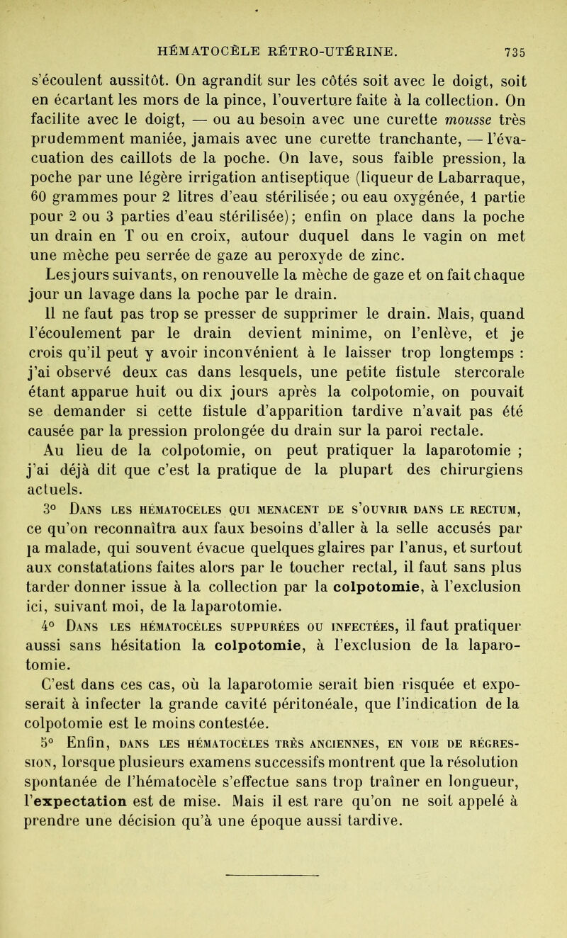 s’écoulent aussitôt. On agrandit sur les côtés soit avec le doigt, soit en écartant les mors de la pince, l’ouverture faite à la collection. On facilite avec le doigt, — ou au besoin avec une curette mousse très prudemment maniée, jamais avec une curette tranchante, —l’éva- cuation des caillots de la poche. On lave, sous faible pression, la poche par une légère irrigation antiseptique (liqueur de Labarraque, 60 grammes pour 2 litres d’eau stérilisée ; ou eau oxygénée, 1 partie pour 2 ou 3 parties d’eau stérilisée); enfin on place dans la poche un drain en T ou en croix, autour duquel dans le vagin on met une mèche peu serrée de gaze au peroxyde de zinc. Les jours suivants, on renouvelle la mèche de gaze et on fait chaque jour un lavage dans la poche par le drain. 11 ne faut pas trop se presser de supprimer le drain. Mais, quand l’écoulement par le drain devient minime, on l’enlève, et je crois qu’il peut y avoir inconvénient à le laisser trop longtemps : j’ai observé deux cas dans lesquels, une petite fistule stercorale étant apparue huit ou dix jours après la colpotomie, on pouvait se demander si cette fistule d’apparition tardive n’avait pas été causée par la pression prolongée du drain sur la paroi rectale. Au lieu de la colpotomie, on peut pratiquer la laparotomie ; j’ai déjà dit que c’est la pratique de la plupart des chirurgiens actuels. 3° Dans les hématocèles qui menacent de s’ouvrir dans le rectum, ce qu’on reconnaîtra aux faux besoins d’aller à la selle accusés par }a malade, qui souvent évacue quelques glaires par l’anus, et surtout aux constatations faites alors par le toucher rectal, il faut sans plus tarder donner issue à la collection par la colpotomie, à l’exclusion ici, suivant moi, de la laparotomie. 4° Dans les hématocéles suppurées ou infectées, il faut pratiquer aussi sans hésitation la colpotomie, à l’exclusion de la laparo- tomie. C’est dans ces cas, où la laparotomie serait bien risquée et expo- serait à infecter la grande cavité péritonéale, que l’indication de la colpotomie est le moins contestée. 5° Enfin, dans les hématocéles très anciennes, en voie de régres- sion, lorsque plusieurs examens successifs montrent que la résolution spontanée de l’hématocèle s’effectue sans trop traîner en longueur, l’expectation est de mise. Mais il est rare qu’on ne soit appelé à prendre une décision qu’à une époque aussi tardive.