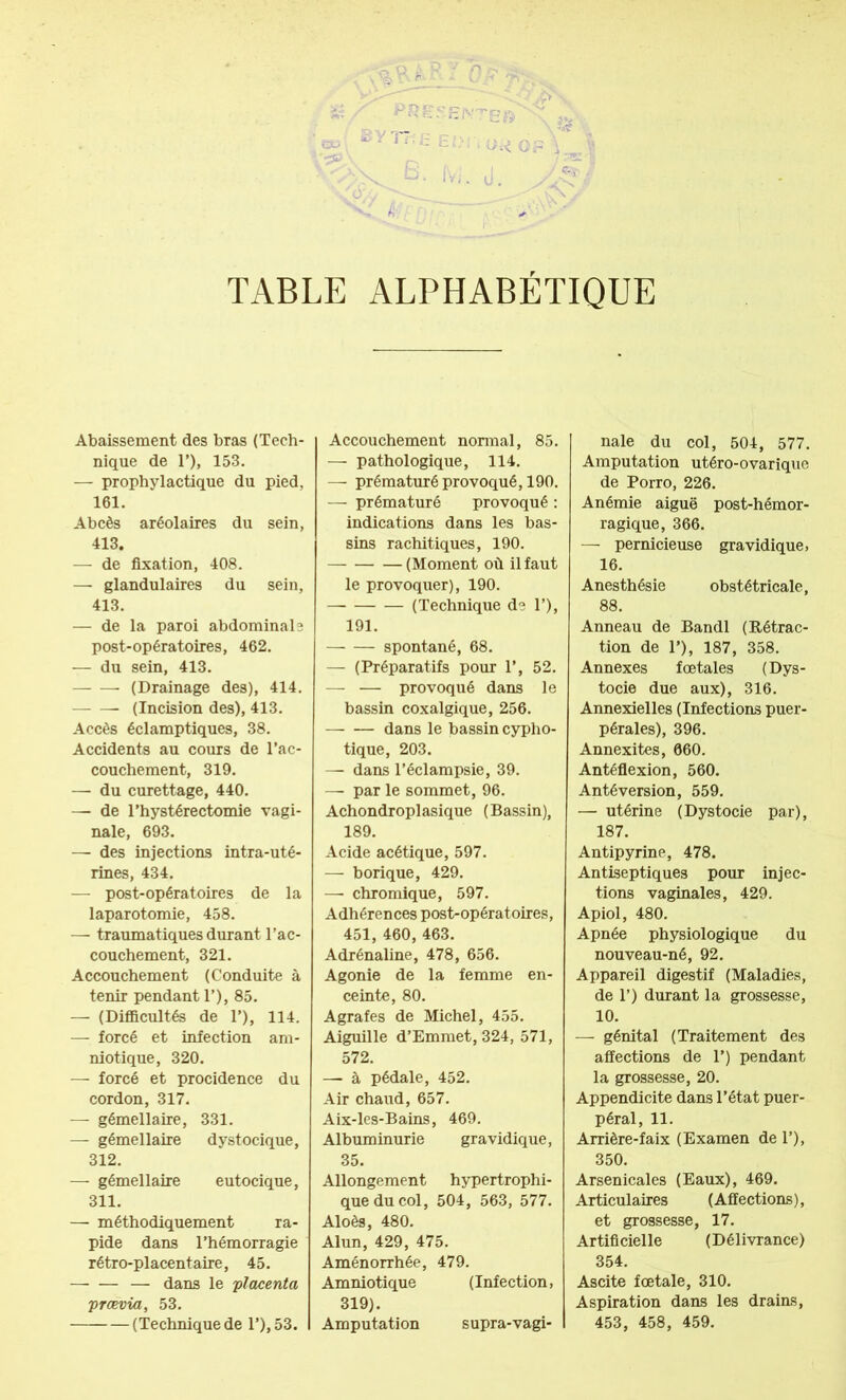 : 1°, ' 0 >' . . TABLE ALPHABÉTIQUE Abaissement des bras (Tech- nique de 1’), 153. — prophylactique du pied, 161. Abcès aréolaires du sein, 413. — de fixation, 408. — glandulaires du sein, 413. — de la paroi abdominale post-opératoires, 462. — du sein, 413. (Drainage des), 414. (Incision des), 413. Accès éclamptiques, 38. Accidents au cours de l’ac- couchement, 319. — du curettage, 440. — de l’hystérectomie vagi- nale, 693. — des injections intra-uté- rines, 434. — post-opératoires de la laparotomie, 458. — traumatiques durant l’ac- couchement, 321. Accouchement (Conduite à tenir pendant 1’), 85. — (Difficultés de 1’), 114. — forcé et infection am- niotique, 320. — forcé et procidence du cordon, 317. — gémellaire, 331. — gémellaire dystocique, 312. — gémellaire eutocique, 311. — méthodiquement ra- pide dans l’hémorragie rétro-placentaire, 45. — — — dans le 'placenta prævia, 53. (Technique de l’),53. Accouchement normal, 85. — pathologique, 114. — prématuré provoqué, 190. — prématuré provoqué : indications dans les bas- sins rachitiques, 190. (Moment où il faut le provoquer), 190. (Technique de 1’), 191. spontané, 68. — (Préparatifs pour 1’, 52. — — provoqué dans le bassin coxalgique, 256. dans le bassin cypho- tique, 203. — dans l’éclampsie, 39. —■ par le sommet, 96. Achondroplasique (Bassin), 189. Acide acétique, 597. — borique, 429. — chromique, 597. Adhérences post-opératoires, 451, 460, 463. Adrénaline, 478, 656. Agonie de la femme en- ceinte, 80. Agrafes de Michel, 455. Aiguille d’Emmet, 324, 571, 572. — à pédale, 452. Air chaud, 657. Aix-les-Bains, 469. Albuminurie gravidique, 35. Allongement hypertrophi- que du col, 504, 563, 577. Aloès, 480. Alun, 429, 475. Aménorrhée, 479. Amniotique (Infection, 319). Amputation supra-vagi- nale du col, 504, 577. Amputation utéro-ovarique de Porro, 226. Anémie aiguë post-hémor- ragique, 366. — pernicieuse gravidique, 16. Anesthésie obstétricale, 88. Anneau de Bandl (Rétrac- tion de 1’), 187, 358. Annexes fœtales (Dys- tocie due aux), 316. Annexielles (Infections puer- pérales), 396. Annexites, 660. Antéflexion, 560. Antéversion, 559. — utérine (Dystocie par), 187. Antipyrine, 478. Antiseptiques pour injec- tions vaginales, 429. Apiol, 480. Apnée physiologique du nouveau-né, 92. Appareil digestif (Maladies, de 1’) durant la grossesse, 10. — génital (Traitement des affections de 1’) pendant la grossesse, 20. Appendicite dans l’état puer- péral, 11. Arrière-faix (Examen de 1’), 350. Arsenicales (Eaux), 469. Articulaires (Affections), et grossesse, 17. Artificielle (Délivrance) 354. Ascite fœtale, 310. Aspiration dans les drains, 453, 458, 459.