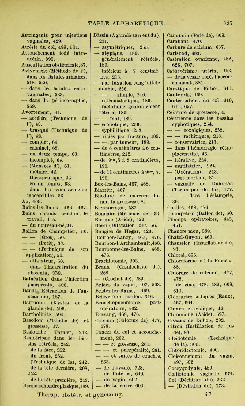 Astringents pour injections vaginales, 429. Atrésie du col, 499, 504. Attouchement iodé intra- utérin, 390. Auscultation obstétricale,87. Avivement (Méthode de T), dans les fistules urinaires, 518, 530. — dans les fistules recto- vaginales, 533. — dans la périnéorraphie, 569. Avortement, 61. — accéléré (Technique de P), 43. — brusqué (Technique de 1’), 42. — complet, 64. — criminel, 68. — en deux temps, 63. — incomplet, 64. — (Menaces d’), 61. — molaire, 42. — thérapeutique, 33. — en un temps, 63. — dans les vomissements incoercibles, 33. Ax, 469. Bains-les-Bains, 466, 467. Bains chauds pendant le travail, 115. — du nouveau-né,91. Ballon de Champetier, 50. (Gros), 50. (Petit), 33. (Technique de son application), 50. ■— dilatateur, 50. — dans l’incarcération du placenta, 359. Balnéation dans l’infection puerpérale, 406. Bandl (Rétraction de l’an- neau de), 187. Bartholin (Kystes de la glande de), 596. Bartholinite, 594. Basedow (Maladie de) et grossesse, 17. Basiotribe Tarnier, 242. Basiotripsie dans les bas- sins rétrécis, 242. — de la face, 252. — du front, 252. — (Technique de la), 242. — de la tête dernière, 208, 252. — de la tête première, 243. Bassin achondroplasique,189. Thérap. obstétr. et Bâssin (Agrandisse n entdu), 231. — asymétriques, 255. — atypique, 189. — généralement rétrécis, 189. — inférieur à 7 centimè- tres, 213. — par luxation congénitale double, 256. simple, 246. — ostéomalacique, 189. — rachitique généralement rétréci, 189. plat, 189. — scoliotique, 256. — syphilitique, 253. — viciés par fracture, 189. par tumeur, 189. — de 8 centimètres à 6 cen- timètres, 212. — de 9C“,5 à 8 centimètres, 190. — de 11 centimètres à 9cm, 5, 190. Bex-les-Bains, 467, 468, Biarritz, 467. Biiodure de mercure du- rant la grossesse, 8. Blennorragie, 587. Bonnaire (Méthode de), 53. Borique (Acide), 429. Bossi (Dilatation de’, 56. Bougies de Hegar, 426. Bourbon-Lancy, 467, 476. B ourbon-1’Archambault,468. Bourbonne-les-Bains, 468, 476. Brachiotomie, 303. Braun (Cranioclaste de), 268. — (Crochet de), 289. Brides du vagin, 497, 503. Brides-les-Bains, 469. Brièveté du cordon, 316. Bronchopneumonie post- opératoire, 462. Bussang, 469, 476. Calcium (Chlorure de), 477, 478. Cancer du col et accouche- ment, 262. et grossesse, 261. et puerpéralité, 261. et suites de couches, 263. — de l’ovaire, 728. — de l’utérus, 640. — du vagin, 602. — de la vulve 600. gynécolog. Canquoin (Pâte de), 608. Carabana, 470. Carbure de calcium, 657. Carlsbad, 483. Castration ovarienne, 482, 626, 707. Cathétérisme utérin, 423. — de la vessie après l’accou- chement, 381. Caustique de Filhos, 611. Cauterets, 469. Cautérisations du col, 610, 611, 657. Ceinture de grossesse, 4. Césarienne dans les bassins cyphotiques, 254. coxalgiques, 258. rachitiques, 213. — conservatrice, 213. — dans l’hémorragie rétro- placentaire, 46. — itérative, 224. — mutilatrice, 224. — (Opération), 213. — post mortem, 81. — vaginale de Dührssen (Technique de la), 177. — — dans l’éclampsie, 39. Challes, 468, 476. Champetier (Ballon de), 50. Champs opératoires, 443, 451. Chancre mou, 589. Châtel-Guyon, 469. Chaussier (Insufflateur de), 93. Chloral, 656. Chloroforme « à la Reine » , 88. Chlorure de calcium, 477, 478. — de zinc, 478, 589, 608, 610. Chlorurées sodiques (Eaux), 467, 664. Chorée gravidique, 16. Chromique (Acide), 597. Ciseaux de Dubois, 292. Citron (Instillation de jus de), 88. Cléidotomie (Technique de la), 306. Clitoridectomie, 490. Cloisonnement du vagin, 497, 582. Coccygodynie, 489. Cœliotomie vaginale, 674. Col (Déchirure du), 332. — (Déviation du), 173. 47