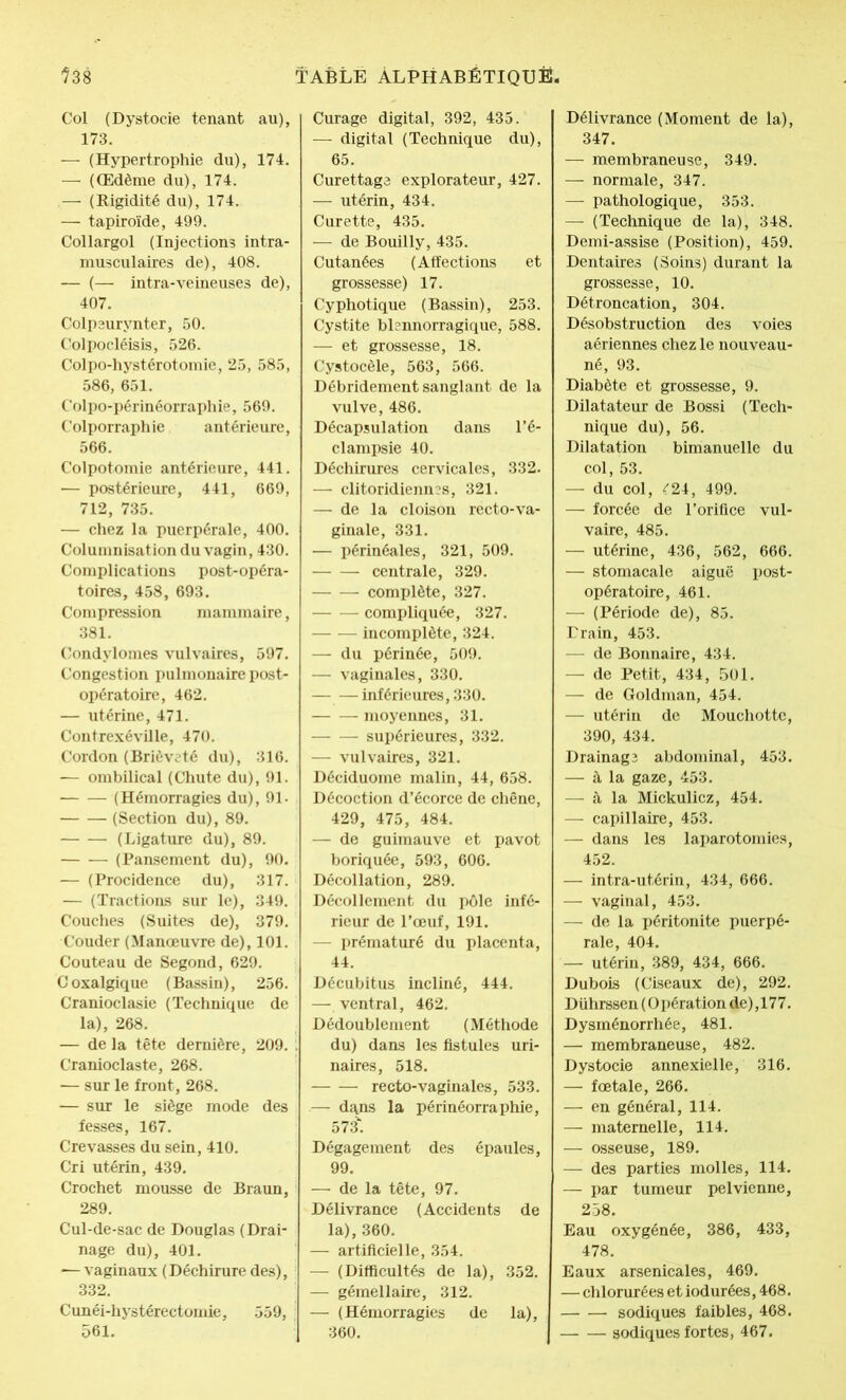 Col (Dystocie tenant au), 173. — (Hypertrophie du), 174. — (Œdème du), 174. — (Rigidité du), 174. — tapiroïde, 499. Collargol (Injections intra- musculaires de), 408. — (— intra-veineuses de), 407. Colpeurynter, 50. Colpocléisis, 526. Colpo-hystérotomie, 25, 585, 586, 651. Colpo-périnéorraphie, 569. Colporraphie antérieure, 566. Colpotomie antérieure, 441. — postérieure, 441, 669, 712, 735. — chez la puerpérale, 400. Columnisation du vagin, 430. Complications post-opéra- toires, 458, 693. Compression mammaire, 381. Condylomes vulvaires, 597. Congestion pulmonaire post- opératoire, 462. — utérine, 471. Contrexéville, 470. Cordon (Brièveté du), 316. -— ombilical (Chute du), 91. (Hémorragies du), 91- (Section du), 89. (Ligature du), 89. (Pansement du), 90. — (Procidence du), 317. — (Tractions sur le), 349. Couches (Suites de), 379. Couder (Manoeuvre de), 101. Couteau de Segond, 629. Coxalgique (Bassin), 256. Cranioclasie (Technique de la), 268. — de la tête dernière, 209. Cranioclaste, 268. — sur le front, 268. — sur le siège mode des fesses, 167. Crevasses du sein, 410. Cri utérin, 439. Crochet mousse de Braun, 289. Cul-de-sac de Douglas (Drai- nage du), 401. — vaginaux (Déchirure des), 332. Cunéi-hystérectomie, 559, 561. Curage digital, 392, 435. — digital (Technique du), 65. Curettage explorateur, 427. — utérin, 434. Curette, 435. — de Bouilly, 435. Cutanées (Affections et grossesse) 17. Cyphotique (Bassin), 253. Cystite blennorragique, 588. — et grossesse, 18. Cystocèle, 563, 566. Débridement sanglant de la vulve, 486. Décapsulation dans l’é- clampsie 40. Déchirures cervicales, 332. — clitoridiennes, 321. — de la cloison recto-va- ginale, 331. — périnéales, 321, 509. centrale, 329. complète, 327. compliquée, 327. — — incomplète, 324. — du périnée, 509. — vaginales, 330. — — inférieures, 330. moyennes, 31. supérieures, 332. — vulvaires, 321. Déciduome malin, 44, 658. Décoction d’écorce de chêne, 429, 475, 484. — de guimauve et pavot boriquée, 593, 606. Décollation, 289. Décollement du pôle infé- rieur de l’œuf, 191. — prématuré du placenta, 44. Décubitus incliné, 444. — ventral, 462. Dédoublement (Méthode du) dans les fistules uri- naires, 518. recto-vaginales, 533. — dans la périnéorraphie, 573'. Dégagement des épaules, 99. — de la tête, 97. Délivrance (Accidents de la), 360. — artificielle, 354. — (Difficultés de la), 352. — gémellaire, 312. — (Hémorragies de la), 360. Délivrance (Moment de la), 347. — membraneuse, 349. — normale, 347. — pathologique, 353. — (Technique de la), 348. Demi-assise (Position), 459. Dentaires (Soins) durant la grossesse, 10. Détroncation, 304. Désobstruction des voies aériennes chez le nouveau- né, 93. Diabète et grossesse, 9. Dilatateur de Bossi (Tech- nique du), 56. Dilatation bimanuelle du col, 53. — du col, ^24, 499. — forcée de l’orifice vul- vaire, 485. — utérine, 436, 562, 666. — stomacale aiguë post- opératoire, 461. — (Période de), 85. Train, 453. — de Bonnaire, 434. — de Petit, 434, 501. — de Goldman, 454. — utérin de Mouchotte, 390, 434. Drainage abdominal, 453. — à la gaze, 453. — à la Mickulicz, 454. — capillaire, 453. — dans les laparotomies, 452. —- intra-utérin, 434, 666. — vaginal, 453. — de la péritonite puerpé- rale, 404. — utérin, 389, 434, 666. Dubois (Ciseaux de), 292. Dührssen (Opération de),177. Dysménorrhée, 481. — membraneuse, 482. Dystocie annexielle, 316. — fœtale, 266. — en général, 114. — maternelle, 114. — osseuse, 189. — des parties molles, 114. — par tumeur pelvienne, 258. Eau oxygénée, 386, 433, 478. Eaux arsenicales, 469. — chlorurées et iodurées, 468. sodiques faibles, 468. sodiques fortes, 467.