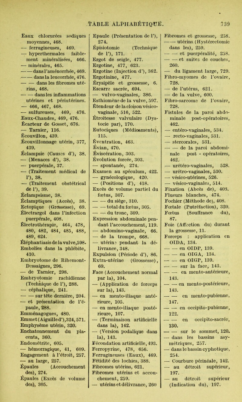 Eaux chlorurées sodiques moyennes, 468. — ferrugineuses, 469. — hyperthermales faible- ment minéralisées, 466. — minérales, 465. dans l’aménorrhée, 469. —— dans la leucorrhée, 476. dans les fibromes uté- rins, 468. dans les inflammations utérines et périutérines. — 466, 467, 468. — sulfureuses, 469, 476. Eaux-Chaudes, 469, 476. Écarteur de Gosset, 676. — Tamier, 116. Écouvillon, 439. Écouvillonnage utérin, 377, 439. Éclampsie (Causes d’), 38. — (Menaces d’), 38. — puerpérale, 37. — (Traitement médical de 1’), 38. -— (Traitement obstétrical de 1’), 39. Éclampsisme, 38. Éclamptiques (Accès), 38. Ectopique (Grossesse), 69. Électrargol dans l’infection puerpérale, 408. Électrothérapie, 464, 478, 480, 482, 484, 485, 488, 489, 624. Éléphantiasis de la vulve,598. Embolies dans la phlébite, 410. Embryotome de Ribemont- Dessaignes, 296. — de Tarnier, 298. Embryotomie rachidienne (Technique de T), 288. — céphalique, 241. sur tête dernière, 204. ■*— et présentation de l’é- paule, 288. Emménagogues, 480. Emmet (Aiguille d’),324,571. Emphysème utérin, 320. Enchatonnement du pla- centa, 360. Endométrite, 605. — hémorragique, 41, 609. Engagement à l’étroit, 257. — au large, 257. Épaules (Accouchement des), 274. Épaules (Excès de volume des), 305. Tàblë Alphabétique. t39 Epaule (Présentation de 1’), 274. Épisiotomie (Technique de P), 171. Ergot de seigle, 477. Ergotine, 477, 623. Ergotine (Injection d’), 362. Ergotinine, 477. Érysipèle et grossesse, 6. Escarre sacrée, 694. — vulvo-vaginales, 386. Esthiomène de la vulve, 597. Étendeur de la cloison vésico- vaginale, 516, 522. Étroitesse valvulaire (Dys- tocie par), 170. Eutociques (Médioaments), 115. Éventration, 463. Évian, 470. Éviscération, 303. Évolution forcée, 303. — spontanée, 274. Examen au spéculum, 422. — gynécologique, 420. — (Positions d’), 418. Excès de volume partiel du fœtus, 307. du siège, 310. total du fœtus, 305. r- du tronc, 309. Expression abdominale pen- dant l’accouchement, 119. — abdomino-vaginale, 66. — de la trompe, 668. — utérins pendant la dé- livrance, 348. Expulsion (Période d’), 86. Extra-utérine (Grossesse), 69. Face (Accouchement normal par la), 104. — (Application de forceps sur la), 143. — en mento-iliaque anté- rieure, 105. — en mento-iliaque posté- rieure, 107. — (Terminaison artificielle dans la), 142. — (Version podalique dans la), 143. Fécondation artificielle, 493. Ferropyrine, 478, 656. Ferrugineuses (Eaux), 469. Fétidité des lochies, 388. Fibromes utérins, 621. Fibromes utérins et accou- chement, 259. — utérins et délivrance, 260 Fibromes et grossesse, 258. utérins (Hystérectomie dans les), 259. et puerpéralité, 258. -et suites de couches, 260. — du ligament large, 729. Fibro-myomes de l’ovaire, 728. — de l’utérus, 621. — de la vulve, 600. Fibro-sarcome de l’ovaire, 728. Fistules de la paroi abdo- minale post- opératoires, 462. — entéro-vaginales, 534. — xecto-vaginales, 531. — stercorales, 531. de la paroi abdomi- nale post - opératoires, 462. —■ urétéro-vaginales, 528. — urétro-vaginales, 530. — vésico-utérines, 526. —- vésico-vaginales, 514. Fixation (Abcès de), 403. Flueurs blanches, 474. Fochier (Méthode de), 408. Fœtale (Putréfaction), 320. Fœtus (Souffrance du), 87. Foie (Affection du) durant la grossesse, 11. Forceps : application en OIDA, 134. en OIDP, 139. en OIGA, 134. en OIGP, 139. • sur la face, 143. en mento-antérieure, 143. en mento-postérieure, 143. en mento-pubienne, 147. — — en occipito-pubienne, 122. en occipito-sacrée, 130. sur le sommet, 120. — dans les bassins asy- métriques, 257. — dans le bassin cyphotique, 254. — Courbure périnéale, 142. — au détroit supérieur, 197. — au détroit supérieur (Indication du), 197.