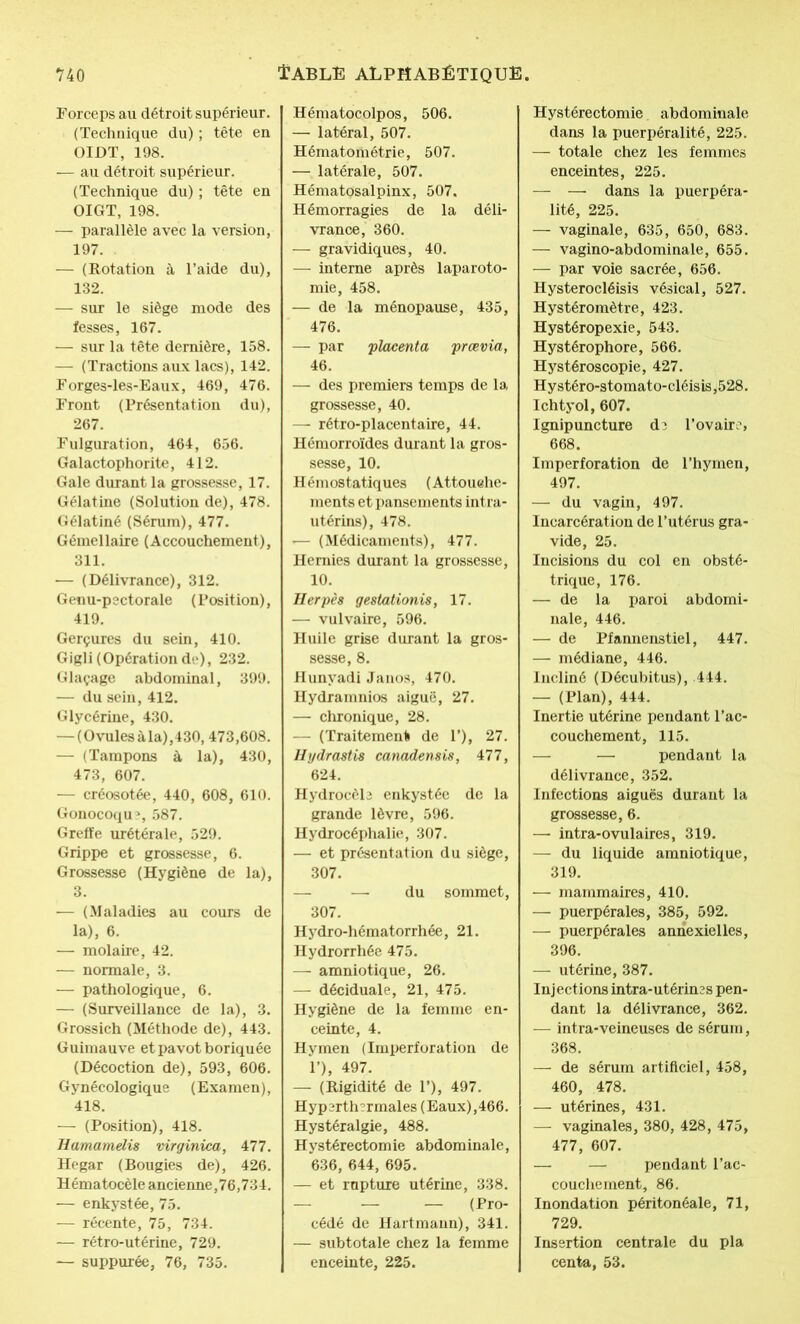 Forceps au détroit supérieur. (Technique du) ; tête en OIDT, 198. — au détroit supérieur. (Technique du) ; tête en OIGT, 198. — parallèle avec la version, 197. — (Rotation à l’aide du), 132. — sur le siège mode des fesses, 167. — sur la tête dernière, 158. — (Tractions aux lacs), 142. Forges-les-Eaux, 469, 476. Front (Présentation du), 267. Fulguration, 464, 656. Galactophorite, 412. Gale durant la grossesse, 17. Gélatine (Solution de), 478. Gélatiné (Sérum), 477. Gémellaire (Accouchement), 311. — (Délivrance), 312. Genu-pectorale (Position), 419. Gerçures du sein, 410. Gigli (Opération de), 232. Glaçage abdominal, 399. — du sein, 412. Glycérine, 430. — (Ovules à la),430,473,608. — (Tampons à la), 430, 473, 607. — créosotée, 440, 608, 610. Gonocoque 587. Greffe urétérale, 529. Grippe et grossesse, 6. Grossesse (Hygiène de la), 3. — (Maladies au cours de la), 6. — molaire, 42. — normale, 3. — pathologique, 6. — (Surveillance de la), 3. Grossich (Méthode de), 443. Guimauve et pavot boriquée (Décoction de), 593, 606. Gynécologique (Examen), 418. — (Position), 418. Hamamelû virginica, 477. Hegar (Bougies de), 426. Hématocèle ancienne,76,734. — enkystée, 75. — récente, 75, 734. — rétro-utérine, 729. — suppurée, 76, 735. Hématocolpos, 506. — latéral, 507. Hématométrie, 507. — latérale, 507. Hématosalpinx, 507, Hémorragies de la déli- vrance, 360. — gravidiques, 40. — interne après laparoto- mie, 458. — de la ménopause, 435, 476. — par 'placenta prœvia, 46. — des premiers temps de la grossesse, 40. — rétro-placentaire, 44. Hémorroïdes durant la gros- sesse, 10. Hémostatiques (Attouehe- ments et pansements intra- utérins), 478. — (Médicaments), 477. Hernies durant la grossesse, 10. Herpès gestationis, 17. — vulvaire, 596. Huile grise durant la gros- sesse, 8. Hunyadi Janos, 470. Hydramnios aiguë, 27. — chronique, 28. — (Traitement de T), 27. Hydrastis canadensis, 477, 624. Hydrocèle enkystée de la grande lèvre, 596. Hydrocéphalie, 307. — et présentation du siège, 307. — —-du sommet, 307. Hydro-hématorrhée, 21. Hydrorrhée 475. — amniotique, 26. — déciduale, 21, 475. Hygiène de la femme en- ceinte, 4. Hymen (Imperforation de P), 497. — (Rigidité de P), 497. Hyp3rth?rmales (Eaux),466. Hystéralgie, 488. Hystérectomie abdominale, 636, 644, 695. — et rupture utérine, 338. — — (Pro- cédé de Hartmann), 341. — subtotale chez la femme enceinte, 225. Hystérectomie. abdominale dans la puerpéralité, 225. — totale chez les femmes enceintes, 225. — —■ dans la puerpéra- lité, 225. — vaginale, 635, 650, 683. — vagino-abdominale, 655. — par voie sacrée, 656. Hysterocléisis vésical, 527. Hystéromètre, 423. Hystéropexie, 543. Hystérophore, 566. Hystéroscopie, 427. Hystéro-stomato-cléisis,528. Ichtyol, 607. Ignipuncture de l’ovaire, 668. Imperforation de l’hymen, 497. — du vagin, 497. Incarcération de l’utérus gra- vide, 25. Incisions du col en obsté- trique, 176. — de la paroi abdomi- nale, 446. — de Pfannenstiel, 447. — médiane, 446. Incliné (Décubitus), 444. — (Plan), 444. Inertie utérine pendant l’ac- couchement, 115. — — pendant la délivrance, 352. Infections aiguës durant la grossesse, 6. — intra-ovulaires, 319. — du liquide amniotique, 319. — - mammaires, 410. — puerpérales, 385, 592. — puerpérales annexielles, 396. — utérine, 387. Injections intra-utérines pen- dant la délivrance, 362. — intra-veineuses de sérum, 368. — de sérum artificiel, 458, 460, 478. — utérines, 431. — vaginales, 380, 428, 475, 477, 607. — — pendant l’ac- couchement, 86. Inondation péritonéale, 71, 729. Insertion centrale du pla centa, 53.