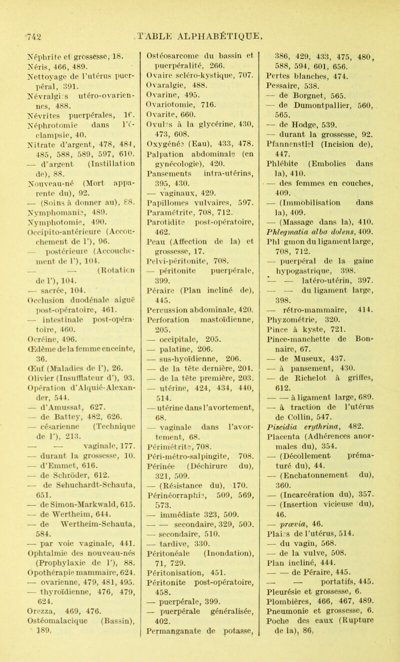 Néphrite et grossesse, 18. Néris, 466, 489. Nettoyage de l’utérus puer- péral, 391. Névralgies utéro-ovarien- nes, 488. Névrites puerpérales, 16. Néphrotomie dans l’é- clampsie, 40. Nitrate d’argent, 478, 48-1, 485, 588, 589, 597, 610. — d’argent (Instillation de), 88. Nouveau-né (Mort appa- rente du), 92. — (Soins il donner au), 88. Nymphomanie, 489. Nymphotomie, 490. Occipito-antérieure (Accou- chement de T), 96. - postérieure (Accouche- ment de 1’), 104. — (Rotation de 1’), 104. — sacrée, 104. Occlusion duodénale aiguë post-opératoire, 461. — intestinale post-opéra- toire, 460. Ocréine, 496. Œdème de la femme enceinte, 36. Œuf (Maladies de 1’), 26. Olivier (Insufflateur d’), 93. Opération d’Alquié-Alexan- der, 544. — d’Amussat, 627. — de Battey, 482, 626. — césarienne (Technique de 1’), 213. —. — vaginale, 177. — durant la grossesse, 10. — d’Emmet, 616. — de Schrôder, 612. — de Sehuchardt-Schauta, 651. — de Simon-Markwald, 615. — de Wertheim, 644. — de Wertheim-Schauta, 584. — par voie vaginale, 441. Ophtalmie des nouveau-nés (Prophylaxie de T), 88. Opothérapie mammaire, 624. — ovarienne, 479, 481, 495. — thyroïdienne, 476, 479, 624. Orezza, 469, 476. Ostéomalacique (Bassin), 189. Ostéosarcome du bassin et puerpéralité, 266. Ovaire scléro-kystique, 707. Ovaralgie, 488. Ovarine, 495. Ovariotomie, 716. Ovarite, 660. Ovules î\ la glycérine, 430, 473, 608. Oxygénée (Eau), 433, 478. Palpation abdominale (en gynécologie), 420. Pansements intra-utérins, 395, 430. — vaginaux, 429. Papillomes vulvaires, 597. Paramétrite, 708, 712. Parotidite post-opératoire, 462. Peau (Affection de la) et grossesse, 17. Pelvi-péritonite, 708. — péritonite puerpérale, 399. Péraire (Plan incliné de), 445. Percussion abdominale, 420. Perforation mastoïdienne, 205. — occipitale, 205. — palatine, 206. — sus-hyoïdienne, 206. — de la tête dernière, 201. — de la tête première, 203. — utérine, 424, 434, 440, 514. — utérine dans l’avortement, 68. — vaginale dans l’avor- tement, 68. Périmétrite, 708. Péri-métro-salpingite, 708. Périnée (Déchirure du), 321, 509. — (Résistance du), 170. Périnéorraphb, 509, 569, 573. — immédiate 323, 509. secondaire, 329, 509. — secondaire, 510. — tardive, 330. Péritonéale (Inondation), 71, 729. Péritonisation, 451. Péritonite post-opératoire, 458. — puerpérale, 399. — puerpérale généralisée, 402. Permanganate de potasse. 386, 429, 433, 475, 480, 588, 594, 601, 656. Pertes blanches, 474. Pessaire, 538. — de Borgnet, 565. — de Dumontpallier, 560, 565. — de Hodge, 539. — durant la grossesse, 92. Pfannenstiel (Incision de), 447. Phlébite (Embolies dans la), 410. — des femmes en couches, 409. — (Immobilisation dans la), 409. — (Massage dans la), 410. Phlegmatia alba dolens, 409. Phl'gmon du ligament large, 708, 712. — puerpéral de la gaine hypogastrique, 398. — — latéro-utérin, 397. — — du ligament large, 398. —- rétro-mammaire, 414. Phyzométrie, 320. Pince à kyste, 721. Pince-manchette de Bon- naire, 67. — de Museux, 437. — à pansement, 430. — de Richelot à griffes, 612. à ligament large, 689. — à traction de l’utérus de Collin, 547. Piscidia erythrina, 482. Placenta (Adhérences anor- males du), 354. — (Décollement préma- turé du), 44. — (Enchatonnement du), 360. — (Incarcération du), 357. — (Insertion vicieuse du), 46. — prœvia, 46. Plai:s de l’utérus, 514. — du vagin, 568. — de la vulve, 508. Plan incliné, 444. de Péraire, 445. — — portatifs, 445. Pleurésie et grossesse, 6. Plombières, 466, 467, 489. Pneumonie et grossesse, 6. Poche des eaux (Rupture de la), 86,